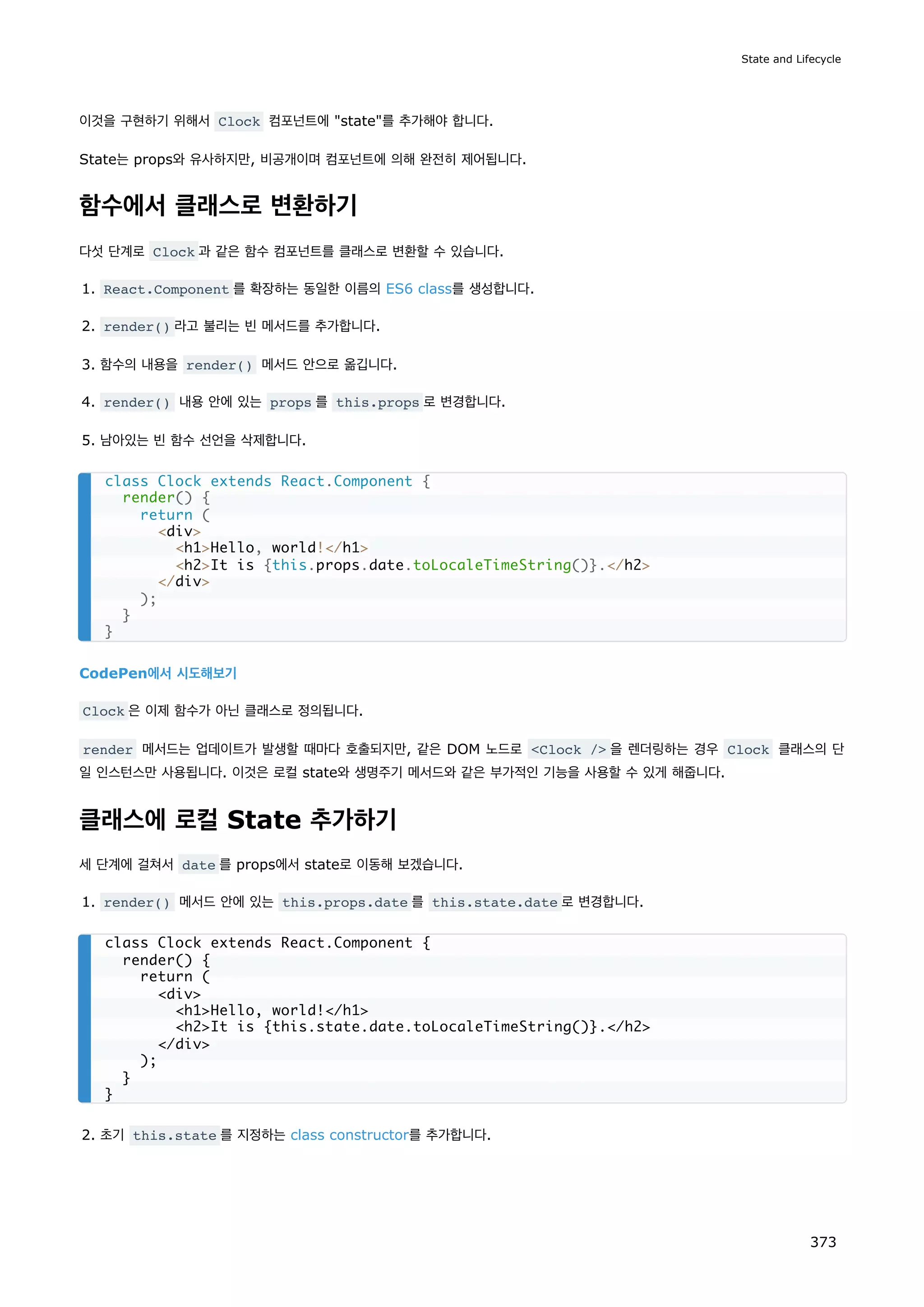 이것을 구현하기 위해서 Clock 컴포넌트에 state를 추가해야 합니다.
State는 props와 유사하지만, 비공개이며 컴포넌트에 의해 완전히 제어됩니다.
함수에서 클래스로 변환하기
다섯 단계로 Clock 과 같은 함수 컴포넌트를 클래스로 변환할 수 있습니다.
1. React.Component 를 확장하는 동일한 이름의 ES6 class를 생성합니다.
2. render() 라고 불리는 빈 메서드를 추가합니다.
3. 함수의 내용을 render() 메서드 안으로 옮깁니다.
4. render() 내용 안에 있는 props 를 this.props 로 변경합니다.
5. 남아있는 빈 함수 선언을 삭제합니다.
CodePen에서 시도해보기
Clock 은 이제 함수가 아닌 클래스로 정의됩니다.
render 메서드는 업데이트가 발생할 때마다 호출되지만, 같은 DOM 노드로 Clock / 을 렌더링하는 경우 Clock 클래스의 단
일 인스턴스만 사용됩니다. 이것은 로컬 state와 생명주기 메서드와 같은 부가적인 기능을 사용할 수 있게 해줍니다.
클래스에 로컬 State 추가하기
세 단계에 걸쳐서 date 를 props에서 state로 이동해 보겠습니다.
1. render() 메서드 안에 있는 this.props.date 를 this.state.date 로 변경합니다.
2. 초기 this.state 를 지정하는 class constructor를 추가합니다.
class Clock extends React.Component {
render() {
return (
div
h1Hello, world!/h1
h2It is {this.props.date.toLocaleTimeString()}./h2
/div
);
}
}
class Clock extends React.Component {
render() {
return (
div
h1Hello, world!/h1
h2It is {this.state.date.toLocaleTimeString()}./h2
/div
);
}
}
State and Lifecycle
373
 