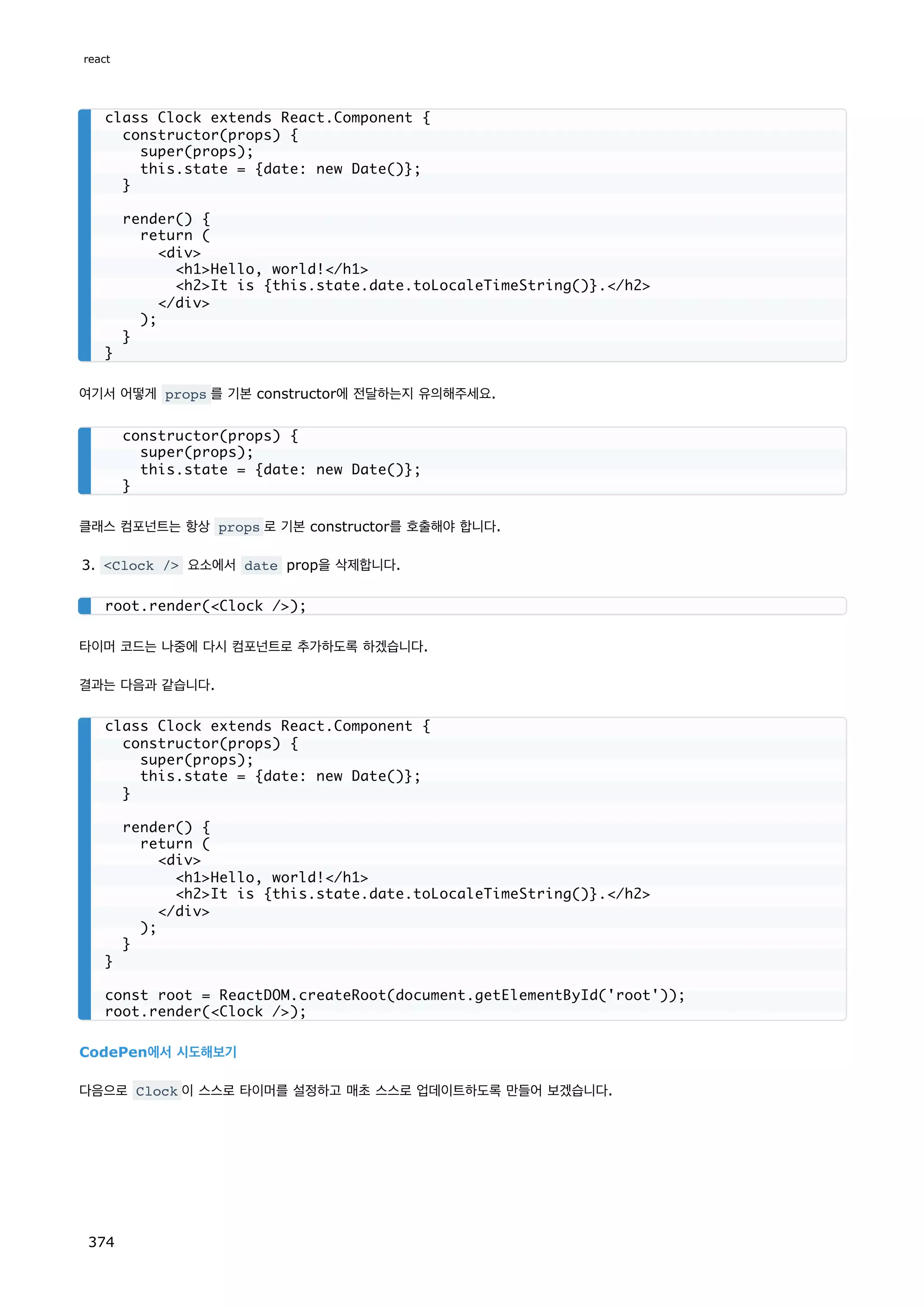 여기서 어떻게 props 를 기본 constructor에 전달하는지 유의해주세요.
클래스 컴포넌트는 항상 props 로 기본 constructor를 호출해야 합니다.
3. Clock / 요소에서 date prop을 삭제합니다.
타이머 코드는 나중에 다시 컴포넌트로 추가하도록 하겠습니다.
결과는 다음과 같습니다.
CodePen에서 시도해보기
다음으로 Clock 이 스스로 타이머를 설정하고 매초 스스로 업데이트하도록 만들어 보겠습니다.
class Clock extends React.Component {
constructor(props) {
super(props);
this.state = {date: new Date()};
}
render() {
return (
div
h1Hello, world!/h1
h2It is {this.state.date.toLocaleTimeString()}./h2
/div
);
}
}
constructor(props) {
super(props);
this.state = {date: new Date()};
}
root.render(Clock /);
class Clock extends React.Component {
constructor(props) {
super(props);
this.state = {date: new Date()};
}
render() {
return (
div
h1Hello, world!/h1
h2It is {this.state.date.toLocaleTimeString()}./h2
/div
);
}
}
const root = ReactDOM.createRoot(document.getElementById('root'));
root.render(Clock /);
react
374
 