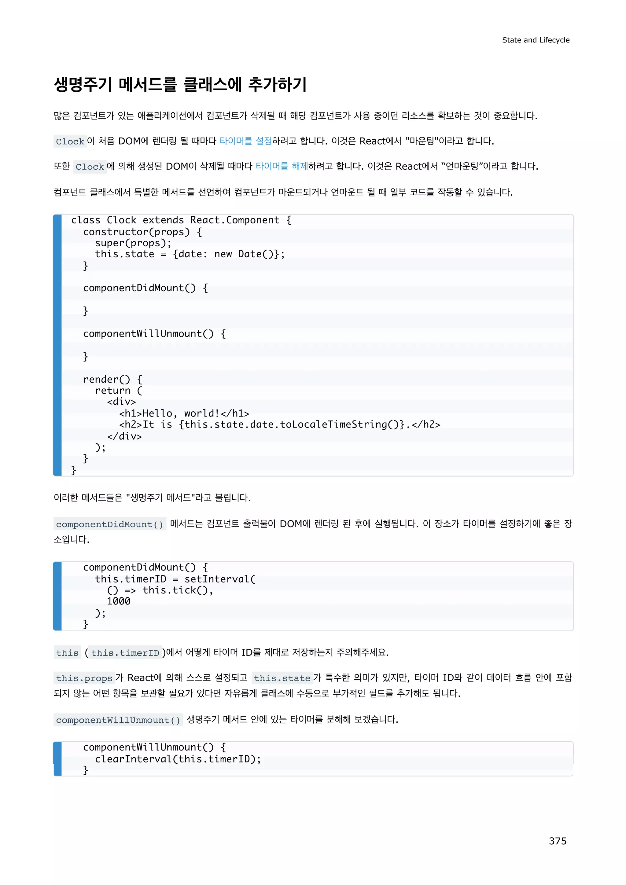 생명주기 메서드를 클래스에 추가하기
많은 컴포넌트가 있는 애플리케이션에서 컴포넌트가 삭제될 때 해당 컴포넌트가 사용 중이던 리소스를 확보하는 것이 중요합니다.
Clock 이 처음 DOM에 렌더링 될 때마다 타이머를 설정하려고 합니다. 이것은 React에서 마운팅이라고 합니다.
또한 Clock 에 의해 생성된 DOM이 삭제될 때마다 타이머를 해제하려고 합니다. 이것은 React에서 “언마운팅”이라고 합니다.
컴포넌트 클래스에서 특별한 메서드를 선언하여 컴포넌트가 마운트되거나 언마운트 될 때 일부 코드를 작동할 수 있습니다.
이러한 메서드들은 생명주기 메서드라고 불립니다.
componentDidMount() 메서드는 컴포넌트 출력물이 DOM에 렌더링 된 후에 실행됩니다. 이 장소가 타이머를 설정하기에 좋은 장
소입니다.
this ( this.timerID )에서 어떻게 타이머 ID를 제대로 저장하는지 주의해주세요.
this.props 가 React에 의해 스스로 설정되고 this.state 가 특수한 의미가 있지만, 타이머 ID와 같이 데이터 흐름 안에 포함
되지 않는 어떤 항목을 보관할 필요가 있다면 자유롭게 클래스에 수동으로 부가적인 필드를 추가해도 됩니다.
componentWillUnmount() 생명주기 메서드 안에 있는 타이머를 분해해 보겠습니다.
class Clock extends React.Component {
constructor(props) {
super(props);
this.state = {date: new Date()};
}
componentDidMount() {
}
componentWillUnmount() {
}
render() {
return (
div
h1Hello, world!/h1
h2It is {this.state.date.toLocaleTimeString()}./h2
/div
);
}
}
componentDidMount() {
this.timerID = setInterval(
() = this.tick(),
1000
);
}
componentWillUnmount() {
clearInterval(this.timerID);
}
State and Lifecycle
375
 