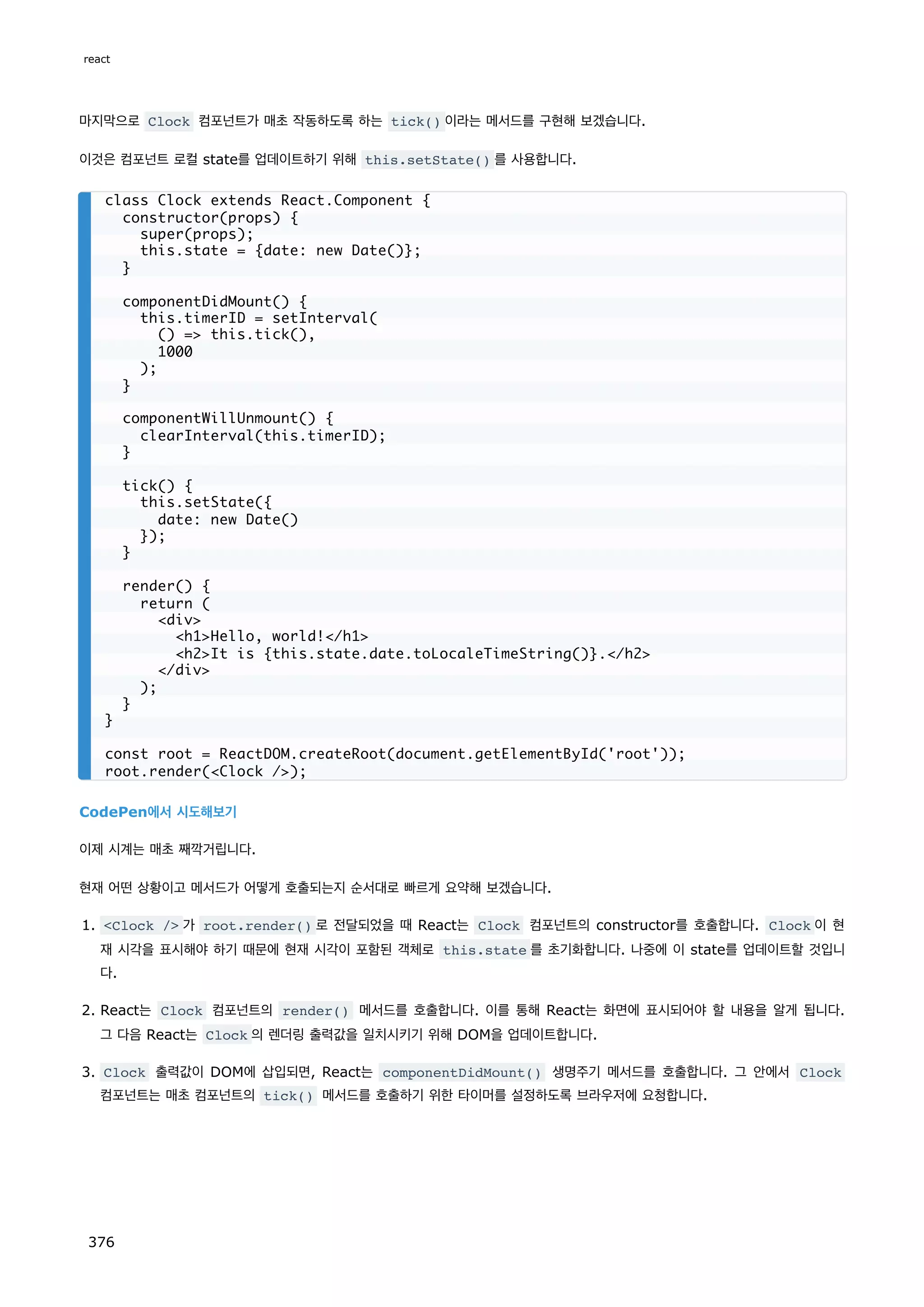 마지막으로 Clock 컴포넌트가 매초 작동하도록 하는 tick() 이라는 메서드를 구현해 보겠습니다.
이것은 컴포넌트 로컬 state를 업데이트하기 위해 this.setState() 를 사용합니다.
CodePen에서 시도해보기
이제 시계는 매초 째깍거립니다.
현재 어떤 상황이고 메서드가 어떻게 호출되는지 순서대로 빠르게 요약해 보겠습니다.
1. Clock / 가 root.render() 로 전달되었을 때 React는 Clock 컴포넌트의 constructor를 호출합니다. Clock 이 현
재 시각을 표시해야 하기 때문에 현재 시각이 포함된 객체로 this.state 를 초기화합니다. 나중에 이 state를 업데이트할 것입니
다.
2. React는 Clock 컴포넌트의 render() 메서드를 호출합니다. 이를 통해 React는 화면에 표시되어야 할 내용을 알게 됩니다.
그 다음 React는 Clock 의 렌더링 출력값을 일치시키기 위해 DOM을 업데이트합니다.
3. Clock 출력값이 DOM에 삽입되면, React는 componentDidMount() 생명주기 메서드를 호출합니다. 그 안에서 Clock
컴포넌트는 매초 컴포넌트의 tick() 메서드를 호출하기 위한 타이머를 설정하도록 브라우저에 요청합니다.
class Clock extends React.Component {
constructor(props) {
super(props);
this.state = {date: new Date()};
}
componentDidMount() {
this.timerID = setInterval(
() = this.tick(),
1000
);
}
componentWillUnmount() {
clearInterval(this.timerID);
}
tick() {
this.setState({
date: new Date()
});
}
render() {
return (
div
h1Hello, world!/h1
h2It is {this.state.date.toLocaleTimeString()}./h2
/div
);
}
}
const root = ReactDOM.createRoot(document.getElementById('root'));
root.render(Clock /);
react
376
 