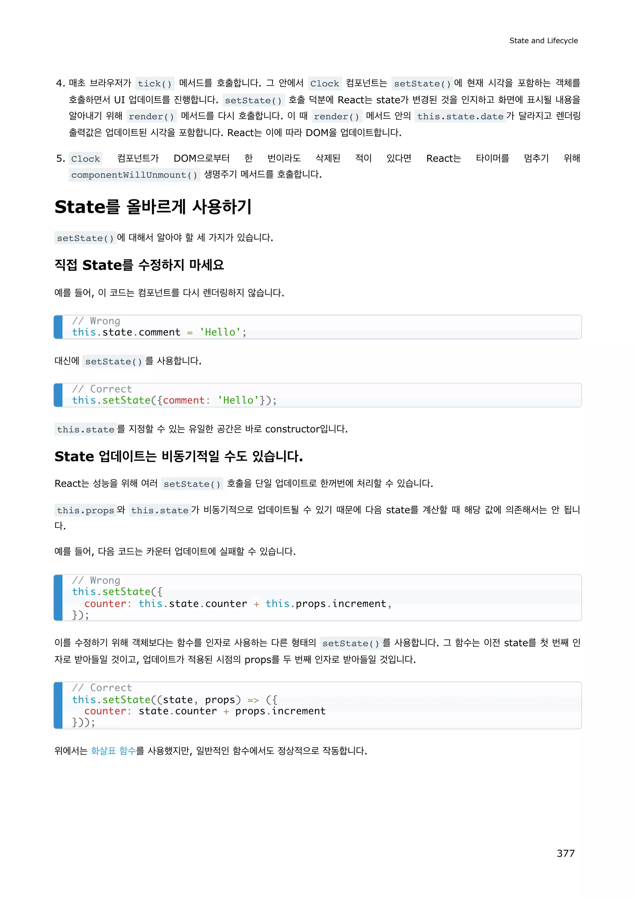 4. 매초 브라우저가 tick() 메서드를 호출합니다. 그 안에서 Clock 컴포넌트는 setState() 에 현재 시각을 포함하는 객체를
호출하면서 UI 업데이트를 진행합니다. setState() 호출 덕분에 React는 state가 변경된 것을 인지하고 화면에 표시될 내용을
알아내기 위해 render() 메서드를 다시 호출합니다. 이 때 render() 메서드 안의 this.state.date 가 달라지고 렌더링
출력값은 업데이트된 시각을 포함합니다. React는 이에 따라 DOM을 업데이트합니다.
5. Clock 컴포넌트가 DOM으로부터 한 번이라도 삭제된 적이 있다면 React는 타이머를 멈추기 위해
componentWillUnmount() 생명주기 메서드를 호출합니다.
State를 올바르게 사용하기
setState() 에 대해서 알아야 할 세 가지가 있습니다.
직접 State를 수정하지 마세요
예를 들어, 이 코드는 컴포넌트를 다시 렌더링하지 않습니다.
대신에 setState() 를 사용합니다.
this.state 를 지정할 수 있는 유일한 공간은 바로 constructor입니다.
State 업데이트는 비동기적일 수도 있습니다.
React는 성능을 위해 여러 setState() 호출을 단일 업데이트로 한꺼번에 처리할 수 있습니다.
this.props 와 this.state 가 비동기적으로 업데이트될 수 있기 때문에 다음 state를 계산할 때 해당 값에 의존해서는 안 됩니
다.
예를 들어, 다음 코드는 카운터 업데이트에 실패할 수 있습니다.
이를 수정하기 위해 객체보다는 함수를 인자로 사용하는 다른 형태의 setState() 를 사용합니다. 그 함수는 이전 state를 첫 번째 인
자로 받아들일 것이고, 업데이트가 적용된 시점의 props를 두 번째 인자로 받아들일 것입니다.
위에서는 화살표 함수를 사용했지만, 일반적인 함수에서도 정상적으로 작동합니다.
// Wrong
this.state.comment = 'Hello';
// Correct
this.setState({comment: 'Hello'});
// Wrong
this.setState({
counter: this.state.counter + this.props.increment,
});
// Correct
this.setState((state, props) = ({
counter: state.counter + props.increment
}));
State and Lifecycle
377
 