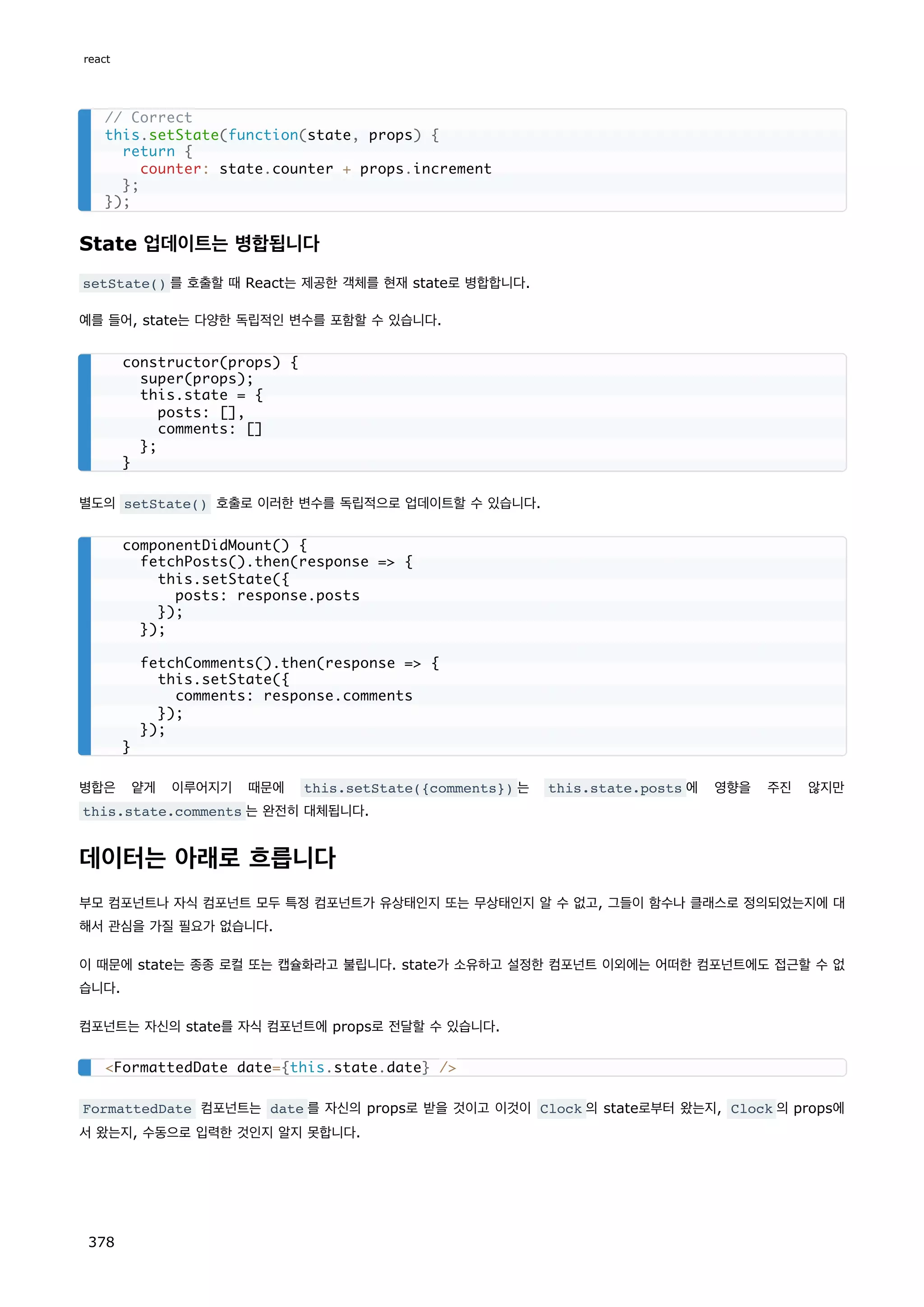 State 업데이트는 병합됩니다
setState() 를 호출할 때 React는 제공한 객체를 현재 state로 병합합니다.
예를 들어, state는 다양한 독립적인 변수를 포함할 수 있습니다.
별도의 setState() 호출로 이러한 변수를 독립적으로 업데이트할 수 있습니다.
병합은 얕게 이루어지기 때문에 this.setState({comments}) 는 this.state.posts 에 영향을 주진 않지만
this.state.comments 는 완전히 대체됩니다.
데이터는 아래로 흐릅니다
부모 컴포넌트나 자식 컴포넌트 모두 특정 컴포넌트가 유상태인지 또는 무상태인지 알 수 없고, 그들이 함수나 클래스로 정의되었는지에 대
해서 관심을 가질 필요가 없습니다.
이 때문에 state는 종종 로컬 또는 캡슐화라고 불립니다. state가 소유하고 설정한 컴포넌트 이외에는 어떠한 컴포넌트에도 접근할 수 없
습니다.
컴포넌트는 자신의 state를 자식 컴포넌트에 props로 전달할 수 있습니다.
FormattedDate 컴포넌트는 date 를 자신의 props로 받을 것이고 이것이 Clock 의 state로부터 왔는지, Clock 의 props에
서 왔는지, 수동으로 입력한 것인지 알지 못합니다.
// Correct
this.setState(function(state, props) {
return {
counter: state.counter + props.increment
};
});
constructor(props) {
super(props);
this.state = {
posts: [],
comments: []
};
}
componentDidMount() {
fetchPosts().then(response = {
this.setState({
posts: response.posts
});
});
fetchComments().then(response = {
this.setState({
comments: response.comments
});
});
}
FormattedDate date={this.state.date} /
react
378
 