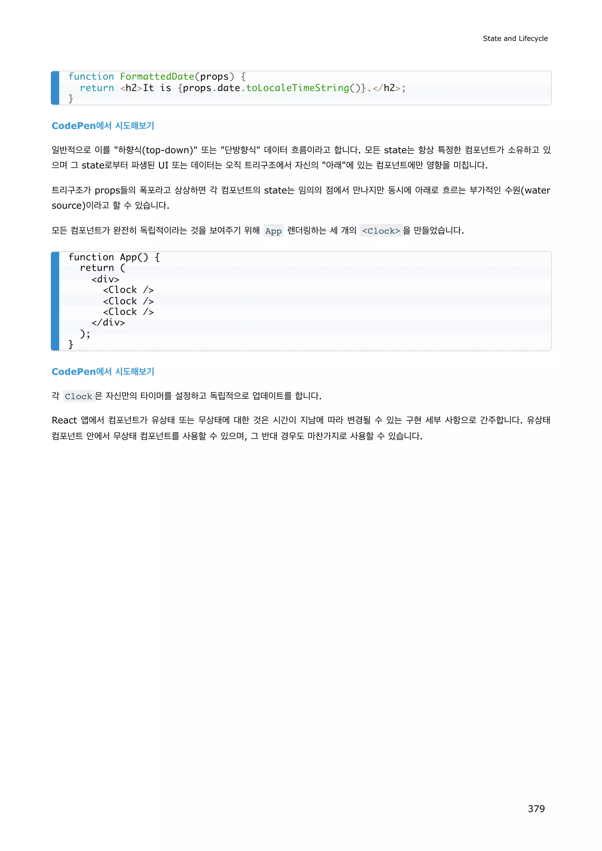 CodePen에서 시도해보기
일반적으로 이를 하향식(top-down) 또는 단방향식 데이터 흐름이라고 합니다. 모든 state는 항상 특정한 컴포넌트가 소유하고 있
으며 그 state로부터 파생된 UI 또는 데이터는 오직 트리구조에서 자신의 아래에 있는 컴포넌트에만 영향을 미칩니다.
트리구조가 props들의 폭포라고 상상하면 각 컴포넌트의 state는 임의의 점에서 만나지만 동시에 아래로 흐르는 부가적인 수원(water
source)이라고 할 수 있습니다.
모든 컴포넌트가 완전히 독립적이라는 것을 보여주기 위해 App 렌더링하는 세 개의 Clock 을 만들었습니다.
CodePen에서 시도해보기
각 Clock 은 자신만의 타이머를 설정하고 독립적으로 업데이트를 합니다.
React 앱에서 컴포넌트가 유상태 또는 무상태에 대한 것은 시간이 지남에 따라 변경될 수 있는 구현 세부 사항으로 간주합니다. 유상태
컴포넌트 안에서 무상태 컴포넌트를 사용할 수 있으며, 그 반대 경우도 마찬가지로 사용할 수 있습니다.
function FormattedDate(props) {
return h2It is {props.date.toLocaleTimeString()}./h2;
}
function App() {
return (
div
Clock /
Clock /
Clock /
/div
);
}
State and Lifecycle
379
 