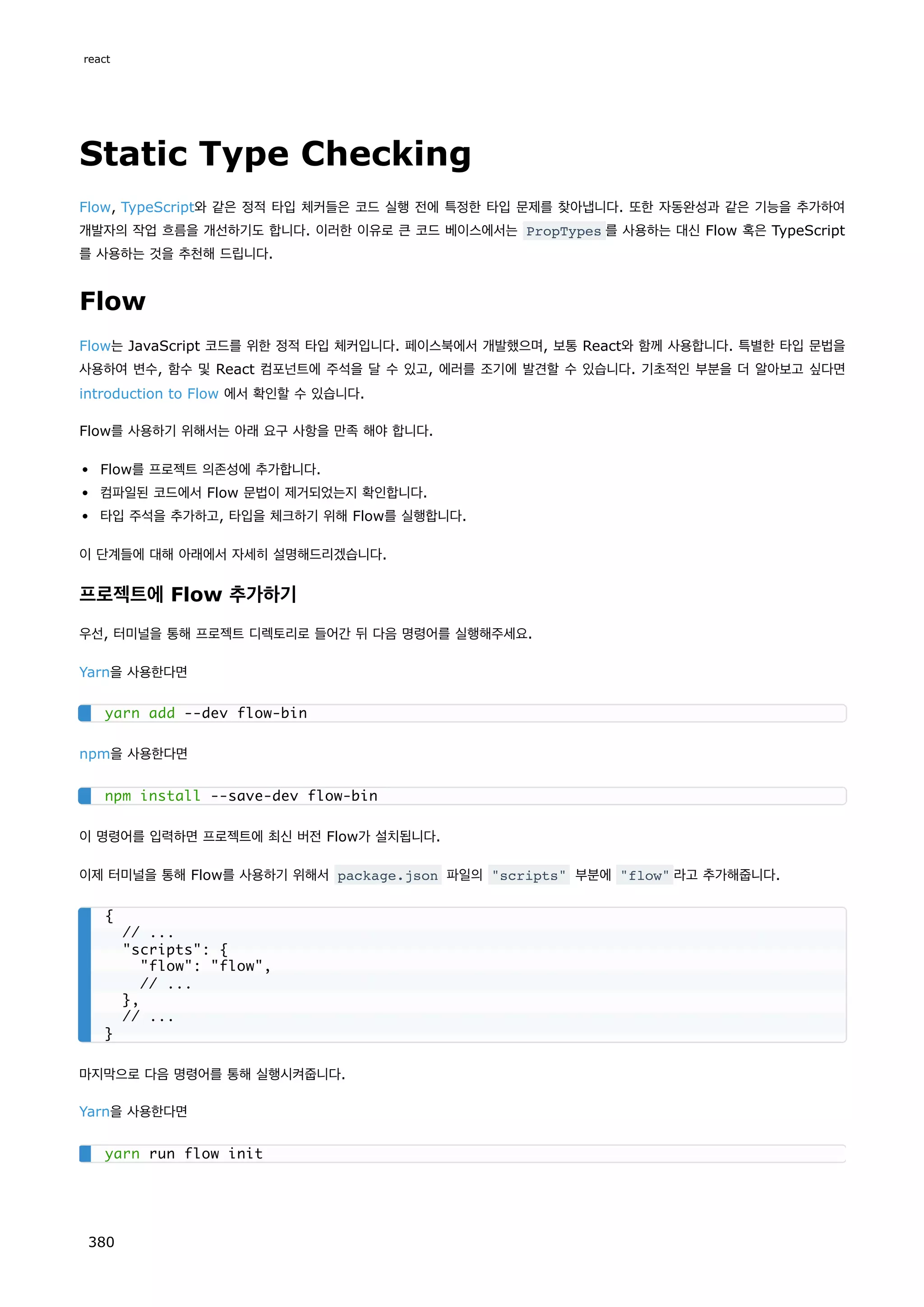 Static Type Checking
Flow, TypeScript와 같은 정적 타입 체커들은 코드 실행 전에 특정한 타입 문제를 찾아냅니다. 또한 자동완성과 같은 기능을 추가하여
개발자의 작업 흐름을 개선하기도 합니다. 이러한 이유로 큰 코드 베이스에서는 PropTypes 를 사용하는 대신 Flow 혹은 TypeScript
를 사용하는 것을 추천해 드립니다.
Flow
Flow는 JavaScript 코드를 위한 정적 타입 체커입니다. 페이스북에서 개발했으며, 보통 React와 함께 사용합니다. 특별한 타입 문법을
사용하여 변수, 함수 및 React 컴포넌트에 주석을 달 수 있고, 에러를 조기에 발견할 수 있습니다. 기초적인 부분을 더 알아보고 싶다면
introduction to Flow 에서 확인할 수 있습니다.
Flow를 사용하기 위해서는 아래 요구 사항을 만족 해야 합니다.
Flow를 프로젝트 의존성에 추가합니다.
컴파일된 코드에서 Flow 문법이 제거되었는지 확인합니다.
타입 주석을 추가하고, 타입을 체크하기 위해 Flow를 실행합니다.
이 단계들에 대해 아래에서 자세히 설명해드리겠습니다.
프로젝트에 Flow 추가하기
우선, 터미널을 통해 프로젝트 디렉토리로 들어간 뒤 다음 명령어를 실행해주세요.
Yarn을 사용한다면
npm을 사용한다면
이 명령어를 입력하면 프로젝트에 최신 버전 Flow가 설치됩니다.
이제 터미널을 통해 Flow를 사용하기 위해서 package.json 파일의 scripts 부분에 flow 라고 추가해줍니다.
마지막으로 다음 명령어를 통해 실행시켜줍니다.
Yarn을 사용한다면
yarn add --dev flow-bin
npm install --save-dev flow-bin
{
// ...
scripts: {
flow: flow,
// ...
},
// ...
}
yarn run flow init
react
380
 