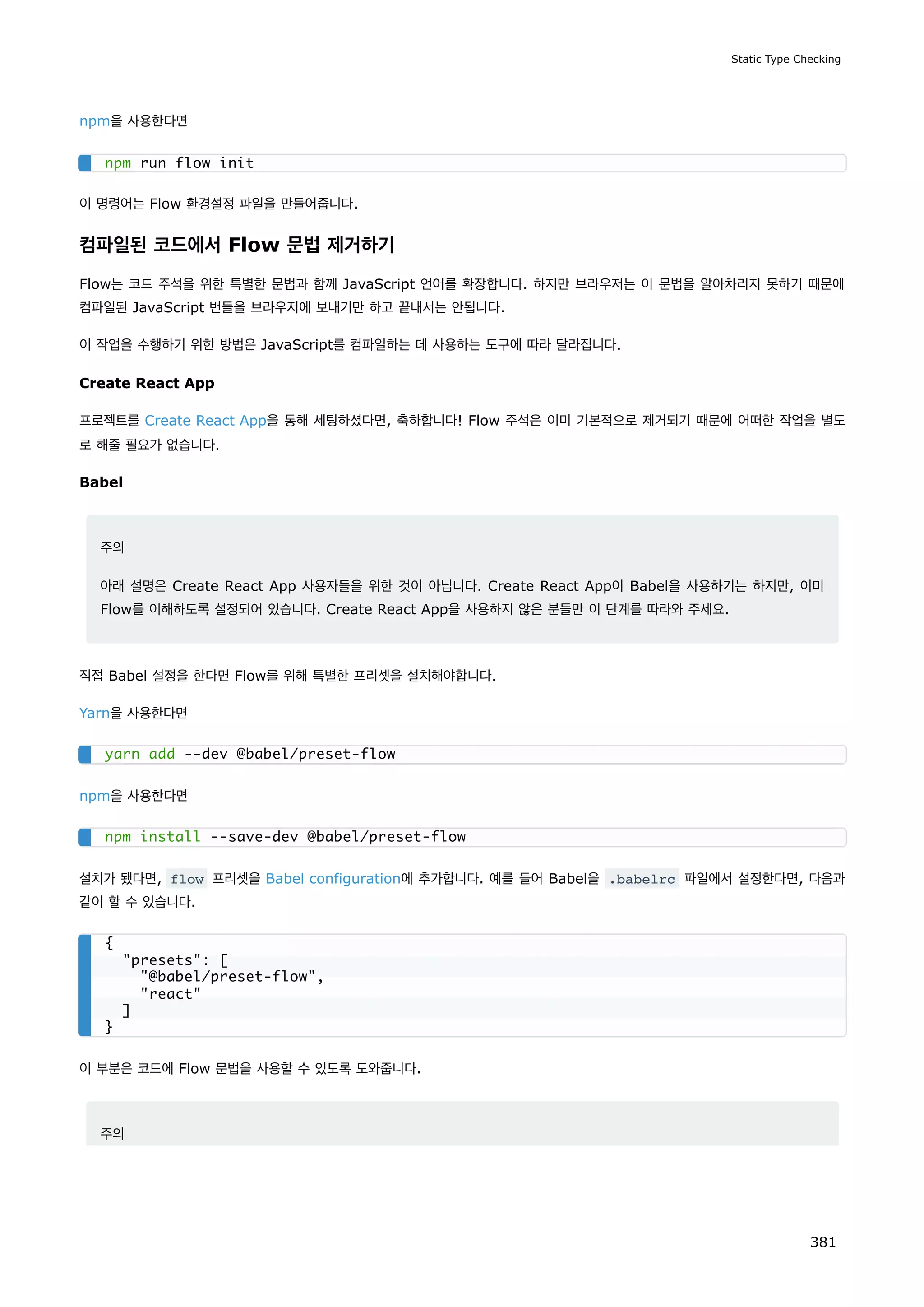 npm을 사용한다면
이 명령어는 Flow 환경설정 파일을 만들어줍니다.
컴파일된 코드에서 Flow 문법 제거하기
Flow는 코드 주석을 위한 특별한 문법과 함께 JavaScript 언어를 확장합니다. 하지만 브라우저는 이 문법을 알아차리지 못하기 때문에
컴파일된 JavaScript 번들을 브라우저에 보내기만 하고 끝내서는 안됩니다.
이 작업을 수행하기 위한 방법은 JavaScript를 컴파일하는 데 사용하는 도구에 따라 달라집니다.
Create React App
프로젝트를 Create React App을 통해 세팅하셨다면, 축하합니다! Flow 주석은 이미 기본적으로 제거되기 때문에 어떠한 작업을 별도
로 해줄 필요가 없습니다.
Babel
주의
아래 설명은 Create React App 사용자들을 위한 것이 아닙니다. Create React App이 Babel을 사용하기는 하지만, 이미
Flow를 이해하도록 설정되어 있습니다. Create React App을 사용하지 않은 분들만 이 단계를 따라와 주세요.
직접 Babel 설정을 한다면 Flow를 위해 특별한 프리셋을 설치해야합니다.
Yarn을 사용한다면
npm을 사용한다면
설치가 됐다면, flow 프리셋을 Babel configuration에 추가합니다. 예를 들어 Babel을 .babelrc 파일에서 설정한다면, 다음과
같이 할 수 있습니다.
이 부분은 코드에 Flow 문법을 사용할 수 있도록 도와줍니다.
주의
npm run flow init
yarn add --dev @babel/preset-flow
npm install --save-dev @babel/preset-flow
{
presets: [
@babel/preset-flow,
react
]
}
Static Type Checking
381
 