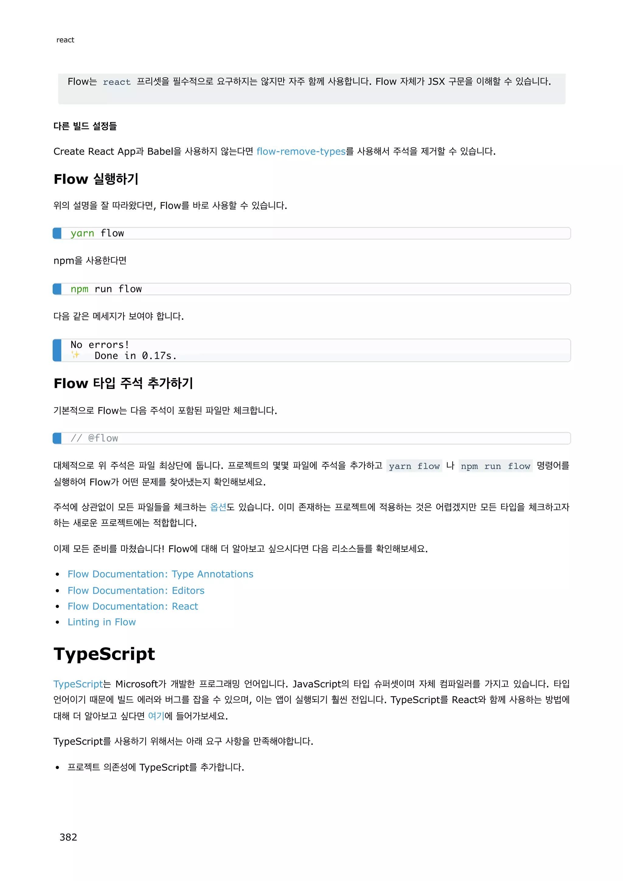Flow는 react 프리셋을 필수적으로 요구하지는 않지만 자주 함께 사용합니다. Flow 자체가 JSX 구문을 이해할 수 있습니다.
다른 빌드 설정들
Create React App과 Babel을 사용하지 않는다면 flow-remove-types를 사용해서 주석을 제거할 수 있습니다.
Flow 실행하기
위의 설명을 잘 따라왔다면, Flow를 바로 사용할 수 있습니다.
npm을 사용한다면
다음 같은 메세지가 보여야 합니다.
Flow 타입 주석 추가하기
기본적으로 Flow는 다음 주석이 포함된 파일만 체크합니다.
대체적으로 위 주석은 파일 최상단에 둡니다. 프로젝트의 몇몇 파일에 주석을 추가하고 yarn flow 나 npm run flow 명령어를
실행하여 Flow가 어떤 문제를 찾아냈는지 확인해보세요.
주석에 상관없이 모든 파일들을 체크하는 옵션도 있습니다. 이미 존재하는 프로젝트에 적용하는 것은 어렵겠지만 모든 타입을 체크하고자
하는 새로운 프로젝트에는 적합합니다.
이제 모든 준비를 마쳤습니다! Flow에 대해 더 알아보고 싶으시다면 다음 리소스들를 확인해보세요.
Flow Documentation: Type Annotations
Flow Documentation: Editors
Flow Documentation: React
Linting in Flow
TypeScript
TypeScript는 Microsoft가 개발한 프로그래밍 언어입니다. JavaScript의 타입 슈퍼셋이며 자체 컴파일러를 가지고 있습니다. 타입
언어이기 때문에 빌드 에러와 버그를 잡을 수 있으며, 이는 앱이 실행되기 훨씬 전입니다. TypeScript를 React와 함께 사용하는 방법에
대해 더 알아보고 싶다면 여기에 들어가보세요.
TypeScript를 사용하기 위해서는 아래 요구 사항을 만족해야합니다.
프로젝트 의존성에 TypeScript를 추가합니다.
yarn flow
npm run flow
No errors!
✨ Done in 0.17s.
// @flow
react
382
 