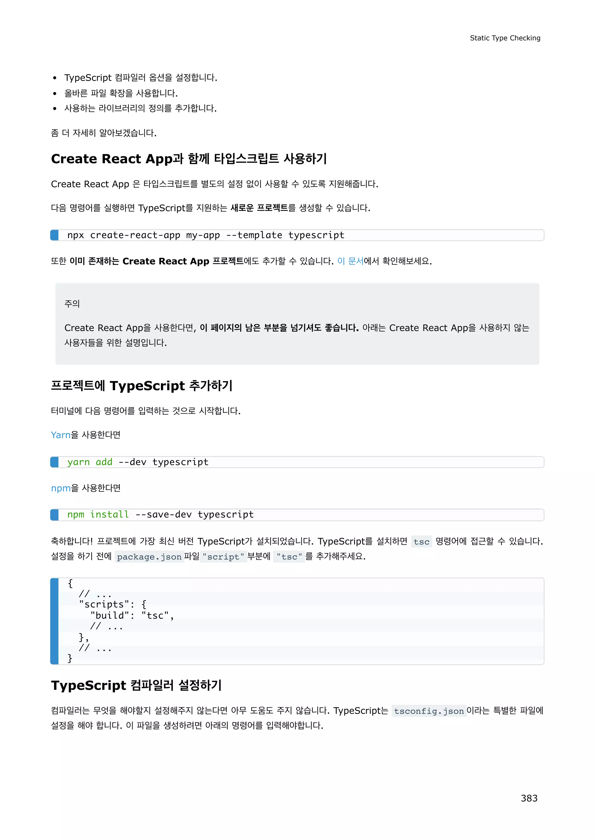 TypeScript 컴파일러 옵션을 설정합니다.
올바른 파일 확장을 사용합니다.
사용하는 라이브러리의 정의를 추가합니다.
좀 더 자세히 알아보겠습니다.
Create React App과 함께 타입스크립트 사용하기
Create React App 은 타입스크립트를 별도의 설정 없이 사용할 수 있도록 지원해줍니다.
다음 명령어를 실행하면 TypeScript를 지원하는 새로운 프로젝트를 생성할 수 있습니다.
또한 이미 존재하는 Create React App 프로젝트에도 추가할 수 있습니다. 이 문서에서 확인해보세요.
주의
Create React App을 사용한다면, 이 페이지의 남은 부분을 넘기셔도 좋습니다. 아래는 Create React App을 사용하지 않는
사용자들을 위한 설명입니다.
프로젝트에 TypeScript 추가하기
터미널에 다음 명령어를 입력하는 것으로 시작합니다.
Yarn을 사용한다면
npm을 사용한다면
축하합니다! 프로젝트에 가장 최신 버전 TypeScript가 설치되었습니다. TypeScript를 설치하면 tsc 명령어에 접근할 수 있습니다.
설정을 하기 전에 package.json 파일script 부분에 tsc 를 추가해주세요.
TypeScript 컴파일러 설정하기
컴파일러는 무엇을 해야할지 설정해주지 않는다면 아무 도움도 주지 않습니다. TypeScript는 tsconfig.json 이라는 특별한 파일에
설정을 해야 합니다. 이 파일을 생성하려면 아래의 명령어를 입력해야합니다.
npx create-react-app my-app --template typescript
yarn add --dev typescript
npm install --save-dev typescript
{
// ...
scripts: {
build: tsc,
// ...
},
// ...
}
Static Type Checking
383
 