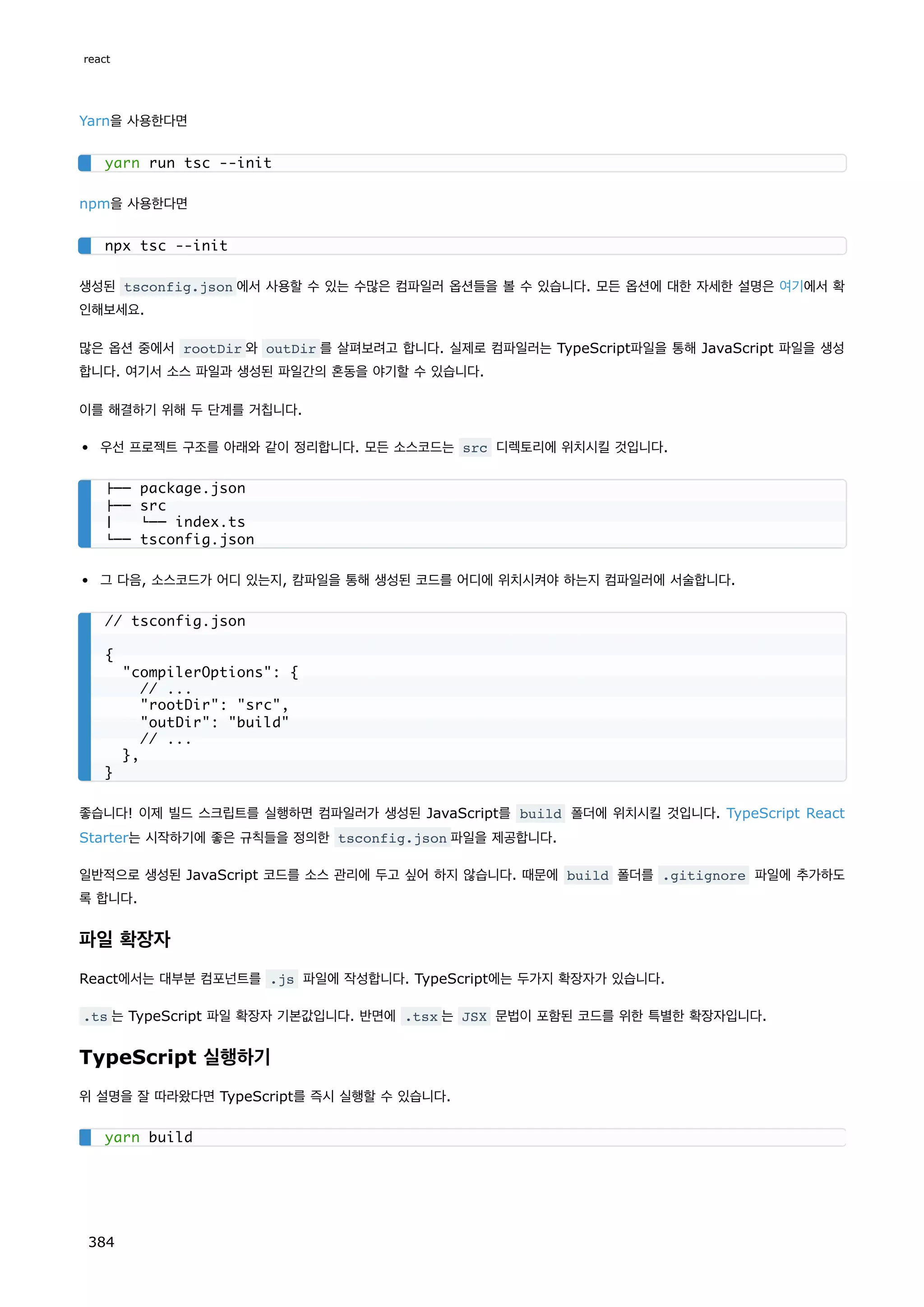 Yarn을 사용한다면
npm을 사용한다면
생성된 tsconfig.json 에서 사용할 수 있는 수많은 컴파일러 옵션들을 볼 수 있습니다. 모든 옵션에 대한 자세한 설명은 여기에서 확
인해보세요.
많은 옵션 중에서 rootDir 와 outDir 를 살펴보려고 합니다. 실제로 컴파일러는 TypeScript파일을 통해 JavaScript 파일을 생성
합니다. 여기서 소스 파일과 생성된 파일간의 혼동을 야기할 수 있습니다.
이를 해결하기 위해 두 단계를 거칩니다.
우선 프로젝트 구조를 아래와 같이 정리합니다. 모든 소스코드는 src 디렉토리에 위치시킬 것입니다.
그 다음, 소스코드가 어디 있는지, 캄파일을 통해 생성된 코드를 어디에 위치시켜야 하는지 컴파일러에 서술합니다.
좋습니다! 이제 빌드 스크립트를 실행하면 컴파일러가 생성된 JavaScript를 build 폴더에 위치시킬 것입니다. TypeScript React
Starter는 시작하기에 좋은 규칙들을 정의한 tsconfig.json 파일을 제공합니다.
일반적으로 생성된 JavaScript 코드를 소스 관리에 두고 싶어 하지 않습니다. 때문에 build 폴더를 .gitignore 파일에 추가하도
록 합니다.
파일 확장자
React에서는 대부분 컴포넌트를 .js 파일에 작성합니다. TypeScript에는 두가지 확장자가 있습니다.
.ts 는 TypeScript 파일 확장자 기본값입니다. 반면에 .tsx 는 JSX 문법이 포함된 코드를 위한 특별한 확장자입니다.
TypeScript 실행하기
위 설명을 잘 따라왔다면 TypeScript를 즉시 실행할 수 있습니다.
yarn run tsc --init
npx tsc --init
├── package.json
├── src
│ └── index.ts
└── tsconfig.json
// tsconfig.json
{
compilerOptions: {
// ...
rootDir: src,
outDir: build
// ...
},
}
yarn build
react
384
 