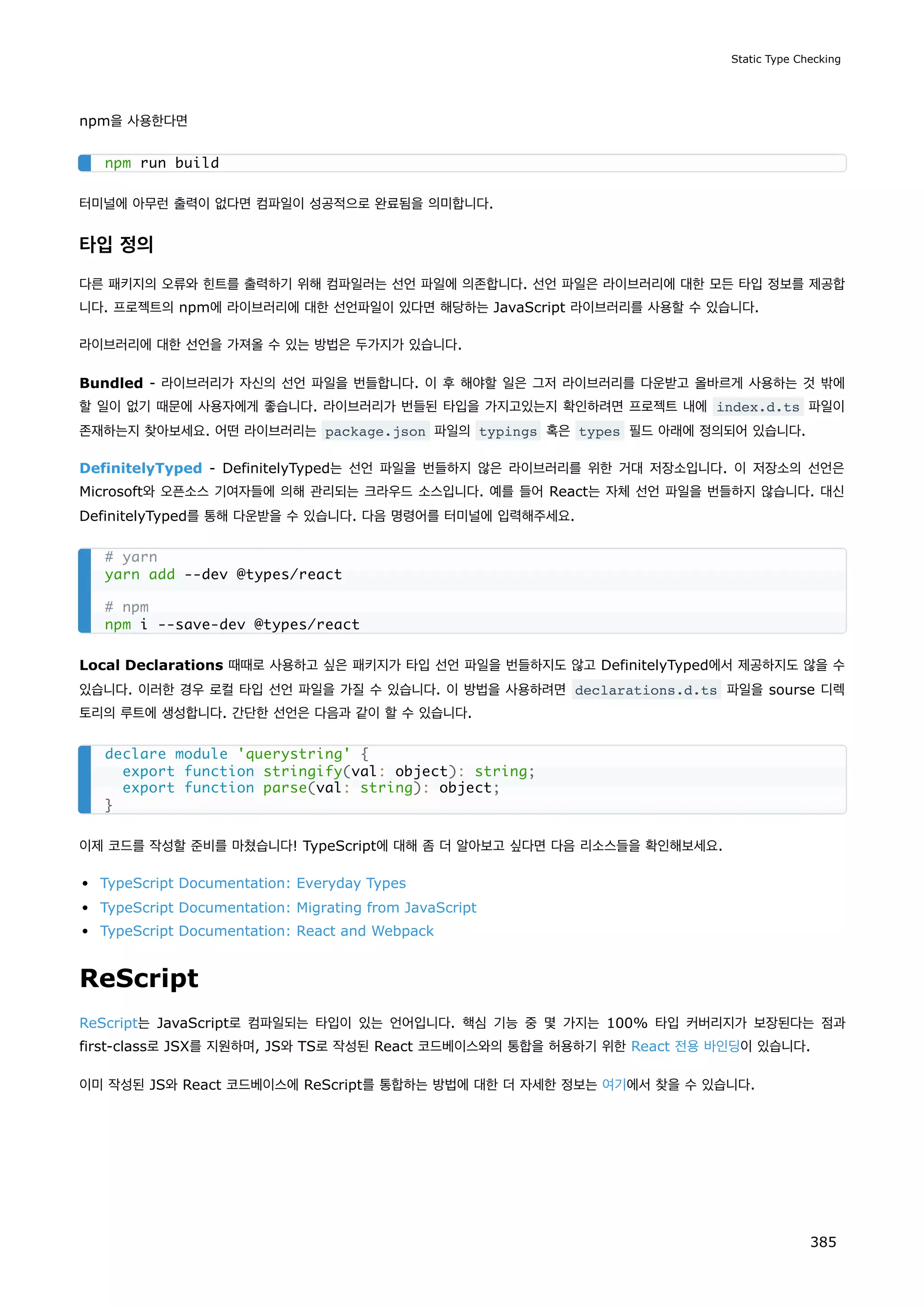 npm을 사용한다면
터미널에 아무런 출력이 없다면 컴파일이 성공적으로 완료됨을 의미합니다.
타입 정의
다른 패키지의 오류와 힌트를 출력하기 위해 컴파일러는 선언 파일에 의존합니다. 선언 파일은 라이브러리에 대한 모든 타입 정보를 제공합
니다. 프로젝트의 npm에 라이브러리에 대한 선언파일이 있다면 해당하는 JavaScript 라이브러리를 사용할 수 있습니다.
라이브러리에 대한 선언을 가져올 수 있는 방법은 두가지가 있습니다.
Bundled - 라이브러리가 자신의 선언 파일을 번들합니다. 이 후 해야할 일은 그저 라이브러리를 다운받고 올바르게 사용하는 것 밖에
할 일이 없기 때문에 사용자에게 좋습니다. 라이브러리가 번들된 타입을 가지고있는지 확인하려면 프로젝트 내에 index.d.ts 파일이
존재하는지 찾아보세요. 어떤 라이브러리는 package.json 파일의 typings 혹은 types 필드 아래에 정의되어 있습니다.
DefinitelyTyped - DefinitelyTyped는 선언 파일을 번들하지 않은 라이브러리를 위한 거대 저장소입니다. 이 저장소의 선언은
Microsoft와 오픈소스 기여자들에 의해 관리되는 크라우드 소스입니다. 예를 들어 React는 자체 선언 파일을 번들하지 않습니다. 대신
DefinitelyTyped를 통해 다운받을 수 있습니다. 다음 명령어를 터미널에 입력해주세요.
Local Declarations 때때로 사용하고 싶은 패키지가 타입 선언 파일을 번들하지도 않고 DefinitelyTyped에서 제공하지도 않을 수
있습니다. 이러한 경우 로컬 타입 선언 파일을 가질 수 있습니다. 이 방법을 사용하려면 declarations.d.ts 파일을 sourse 디렉
토리의 루트에 생성합니다. 간단한 선언은 다음과 같이 할 수 있습니다.
이제 코드를 작성할 준비를 마쳤습니다! TypeScript에 대해 좀 더 알아보고 싶다면 다음 리소스들을 확인해보세요.
TypeScript Documentation: Everyday Types
TypeScript Documentation: Migrating from JavaScript
TypeScript Documentation: React and Webpack
ReScript
ReScript는 JavaScript로 컴파일되는 타입이 있는 언어입니다. 핵심 기능 중 몇 가지는 100% 타입 커버리지가 보장된다는 점과
first-class로 JSX를 지원하며, JS와 TS로 작성된 React 코드베이스와의 통합을 허용하기 위한 React 전용 바인딩이 있습니다.
이미 작성된 JS와 React 코드베이스에 ReScript를 통합하는 방법에 대한 더 자세한 정보는 여기에서 찾을 수 있습니다.
npm run build
# yarn
yarn add --dev @types/react
# npm
npm i --save-dev @types/react
declare module 'querystring' {
export function stringify(val: object): string;
export function parse(val: string): object;
}
Static Type Checking
385
 