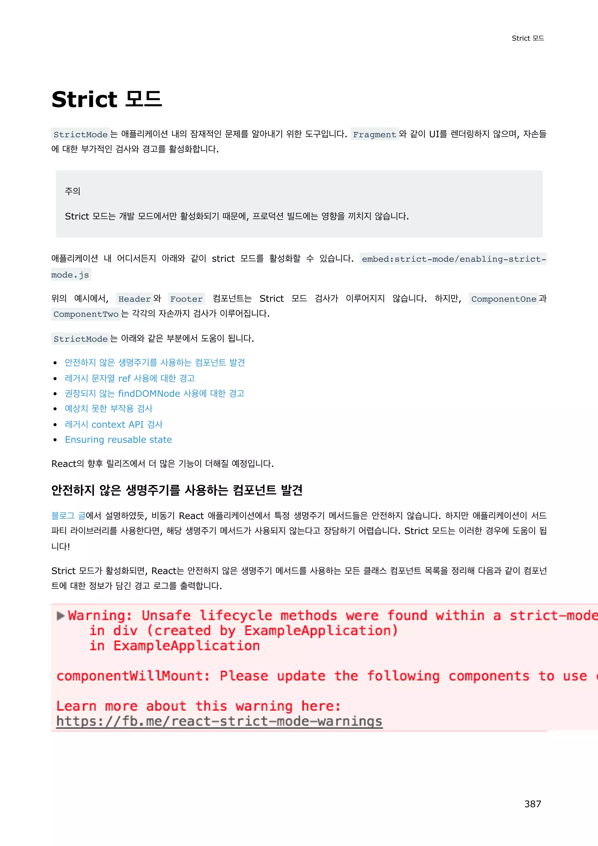 Strict 모드
StrictMode 는 애플리케이션 내의 잠재적인 문제를 알아내기 위한 도구입니다. Fragment 와 같이 UI를 렌더링하지 않으며, 자손들
에 대한 부가적인 검사와 경고를 활성화합니다.
주의
Strict 모드는 개발 모드에서만 활성화되기 때문에, 프로덕션 빌드에는 영향을 끼치지 않습니다.
애플리케이션 내 어디서든지 아래와 같이 strict 모드를 활성화할 수 있습니다. embed:strict-mode/enabling-strict-
mode.js
위의 예시에서, Header 와 Footer 컴포넌트는 Strict 모드 검사가 이루어지지 않습니다. 하지만, ComponentOne 과
ComponentTwo 는 각각의 자손까지 검사가 이루어집니다.
StrictMode 는 아래와 같은 부분에서 도움이 됩니다.
안전하지 않은 생명주기를 사용하는 컴포넌트 발견
레거시 문자열 ref 사용에 대한 경고
권장되지 않는 findDOMNode 사용에 대한 경고
예상치 못한 부작용 검사
레거시 context API 검사
Ensuring reusable state
React의 향후 릴리즈에서 더 많은 기능이 더해질 예정입니다.
안전하지 않은 생명주기를 사용하는 컴포넌트 발견
블로그 글에서 설명하였듯, 비동기 React 애플리케이션에서 특정 생명주기 메서드들은 안전하지 않습니다. 하지만 애플리케이션이 서드
파티 라이브러리를 사용한다면, 해당 생명주기 메서드가 사용되지 않는다고 장담하기 어렵습니다. Strict 모드는 이러한 경우에 도움이 됩
니다!
Strict 모드가 활성화되면, React는 안전하지 않은 생명주기 메서드를 사용하는 모든 클래스 컴포넌트 목록을 정리해 다음과 같이 컴포넌
트에 대한 정보가 담긴 경고 로그를 출력합니다.
Strict 모드
387
 