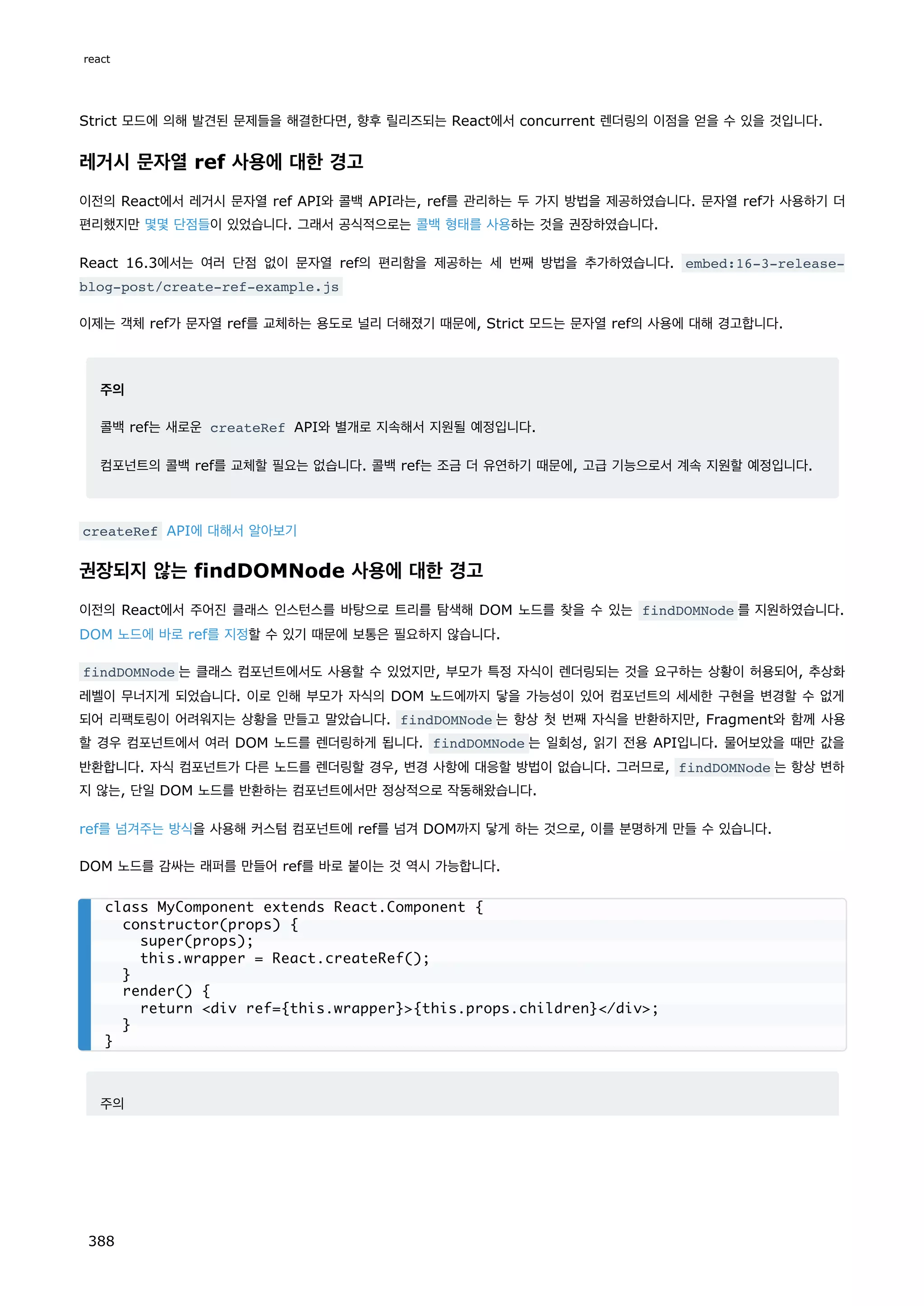 Strict 모드에 의해 발견된 문제들을 해결한다면, 향후 릴리즈되는 React에서 concurrent 렌더링의 이점을 얻을 수 있을 것입니다.
레거시 문자열 ref 사용에 대한 경고
이전의 React에서 레거시 문자열 ref API와 콜백 API라는, ref를 관리하는 두 가지 방법을 제공하였습니다. 문자열 ref가 사용하기 더
편리했지만 몇몇 단점들이 있었습니다. 그래서 공식적으로는 콜백 형태를 사용하는 것을 권장하였습니다.
React 16.3에서는 여러 단점 없이 문자열 ref의 편리함을 제공하는 세 번째 방법을 추가하였습니다. embed:16-3-release-
blog-post/create-ref-example.js
이제는 객체 ref가 문자열 ref를 교체하는 용도로 널리 더해졌기 때문에, Strict 모드는 문자열 ref의 사용에 대해 경고합니다.
주의
콜백 ref는 새로운 createRef API와 별개로 지속해서 지원될 예정입니다.
컴포넌트의 콜백 ref를 교체할 필요는 없습니다. 콜백 ref는 조금 더 유연하기 때문에, 고급 기능으로서 계속 지원할 예정입니다.
createRef API에 대해서 알아보기
권장되지 않는 findDOMNode 사용에 대한 경고
이전의 React에서 주어진 클래스 인스턴스를 바탕으로 트리를 탐색해 DOM 노드를 찾을 수 있는 findDOMNode 를 지원하였습니다.
DOM 노드에 바로 ref를 지정할 수 있기 때문에 보통은 필요하지 않습니다.
findDOMNode 는 클래스 컴포넌트에서도 사용할 수 있었지만, 부모가 특정 자식이 렌더링되는 것을 요구하는 상황이 허용되어, 추상화
레벨이 무너지게 되었습니다. 이로 인해 부모가 자식의 DOM 노드에까지 닿을 가능성이 있어 컴포넌트의 세세한 구현을 변경할 수 없게
되어 리팩토링이 어려워지는 상황을 만들고 말았습니다. findDOMNode 는 항상 첫 번째 자식을 반환하지만, Fragment와 함께 사용
할 경우 컴포넌트에서 여러 DOM 노드를 렌더링하게 됩니다. findDOMNode 는 일회성, 읽기 전용 API입니다. 물어보았을 때만 값을
반환합니다. 자식 컴포넌트가 다른 노드를 렌더링할 경우, 변경 사항에 대응할 방법이 없습니다. 그러므로, findDOMNode 는 항상 변하
지 않는, 단일 DOM 노드를 반환하는 컴포넌트에서만 정상적으로 작동해왔습니다.
ref를 넘겨주는 방식을 사용해 커스텀 컴포넌트에 ref를 넘겨 DOM까지 닿게 하는 것으로, 이를 분명하게 만들 수 있습니다.
DOM 노드를 감싸는 래퍼를 만들어 ref를 바로 붙이는 것 역시 가능합니다.
주의
class MyComponent extends React.Component {
constructor(props) {
super(props);
this.wrapper = React.createRef();
}
render() {
return div ref={this.wrapper}{this.props.children}/div;
}
}
react
388
 