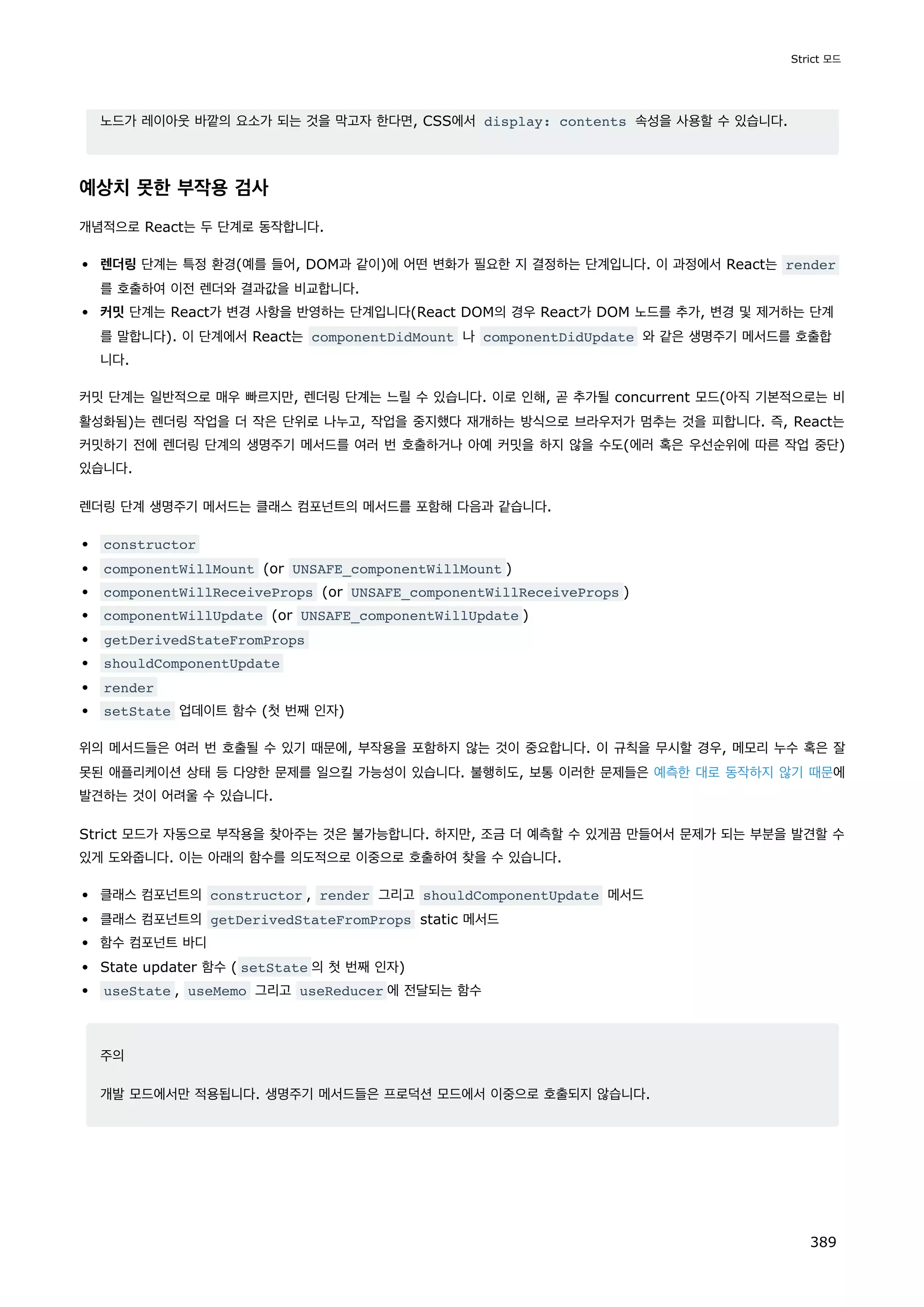 노드가 레이아웃 바깥의 요소가 되는 것을 막고자 한다면, CSS에서 display: contents 속성을 사용할 수 있습니다.
예상치 못한 부작용 검사
개념적으로 React는 두 단계로 동작합니다.
렌더링 단계는 특정 환경(예를 들어, DOM과 같이)에 어떤 변화가 필요한 지 결정하는 단계입니다. 이 과정에서 React는 render
를 호출하여 이전 렌더와 결과값을 비교합니다.
커밋 단계는 React가 변경 사항을 반영하는 단계입니다(React DOM의 경우 React가 DOM 노드를 추가, 변경 및 제거하는 단계
를 말합니다). 이 단계에서 React는 componentDidMount 나 componentDidUpdate 와 같은 생명주기 메서드를 호출합
니다.
커밋 단계는 일반적으로 매우 빠르지만, 렌더링 단계는 느릴 수 있습니다. 이로 인해, 곧 추가될 concurrent 모드(아직 기본적으로는 비
활성화됨)는 렌더링 작업을 더 작은 단위로 나누고, 작업을 중지했다 재개하는 방식으로 브라우저가 멈추는 것을 피합니다. 즉, React는
커밋하기 전에 렌더링 단계의 생명주기 메서드를 여러 번 호출하거나 아예 커밋을 하지 않을 수도(에러 혹은 우선순위에 따른 작업 중단)
있습니다.
렌더링 단계 생명주기 메서드는 클래스 컴포넌트의 메서드를 포함해 다음과 같습니다.
constructor
componentWillMount (or UNSAFE_componentWillMount )
componentWillReceiveProps (or UNSAFE_componentWillReceiveProps )
componentWillUpdate (or UNSAFE_componentWillUpdate )
getDerivedStateFromProps
shouldComponentUpdate
render
setState 업데이트 함수 (첫 번째 인자)
위의 메서드들은 여러 번 호출될 수 있기 때문에, 부작용을 포함하지 않는 것이 중요합니다. 이 규칙을 무시할 경우, 메모리 누수 혹은 잘
못된 애플리케이션 상태 등 다양한 문제를 일으킬 가능성이 있습니다. 불행히도, 보통 이러한 문제들은 예측한 대로 동작하지 않기 때문에
발견하는 것이 어려울 수 있습니다.
Strict 모드가 자동으로 부작용을 찾아주는 것은 불가능합니다. 하지만, 조금 더 예측할 수 있게끔 만들어서 문제가 되는 부분을 발견할 수
있게 도와줍니다. 이는 아래의 함수를 의도적으로 이중으로 호출하여 찾을 수 있습니다.
클래스 컴포넌트의 constructor , render 그리고 shouldComponentUpdate 메서드
클래스 컴포넌트의 getDerivedStateFromProps static 메서드
함수 컴포넌트 바디
State updater 함수 ( setState 의 첫 번째 인자)
useState , useMemo 그리고 useReducer 에 전달되는 함수
주의
개발 모드에서만 적용됩니다. 생명주기 메서드들은 프로덕션 모드에서 이중으로 호출되지 않습니다.
Strict 모드
389
 
