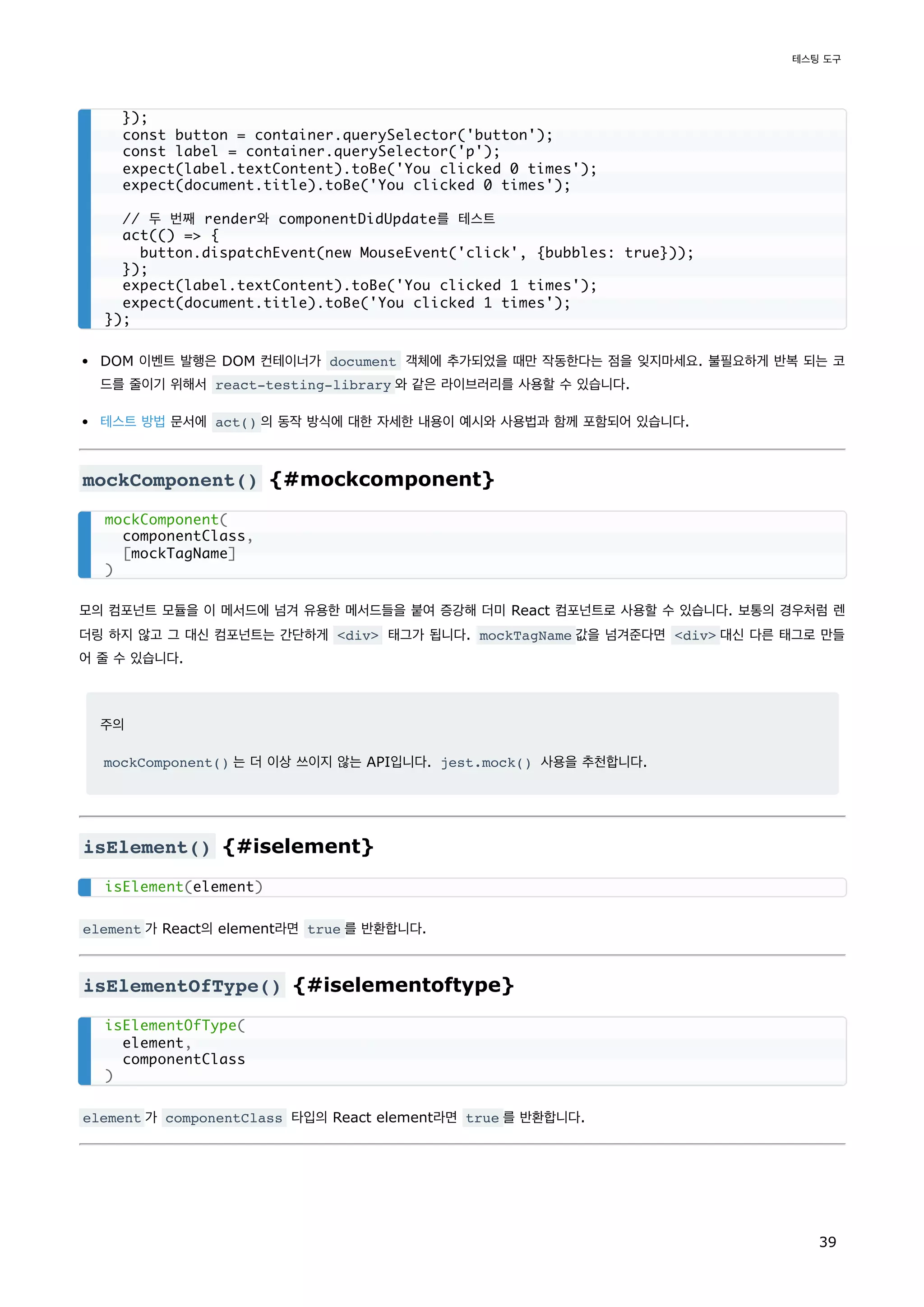 DOM 이벤트 발행은 DOM 컨테이너가 document 객체에 추가되었을 때만 작동한다는 점을 잊지마세요. 불필요하게 반복 되는 코
드를 줄이기 위해서 react-testing-library 와 같은 라이브러리를 사용할 수 있습니다.
테스트 방법 문서에 act() 의 동작 방식에 대한 자세한 내용이 예시와 사용법과 함께 포함되어 있습니다.
mockComponent() {#mockcomponent}
모의 컴포넌트 모듈을 이 메서드에 넘겨 유용한 메서드들을 붙여 증강해 더미 React 컴포넌트로 사용할 수 있습니다. 보통의 경우처럼 렌
더링 하지 않고 그 대신 컴포넌트는 간단하게 <div> 태그가 됩니다. mockTagName 값을 넘겨준다면 <div> 대신 다른 태그로 만들
어 줄 수 있습니다.
주의
mockComponent() 는 더 이상 쓰이지 않는 API입니다. jest.mock() 사용을 추천합니다.
isElement() {#iselement}
element 가 React의 element라면 true 를 반환합니다.
isElementOfType() {#iselementoftype}
element 가 componentClass 타입의 React element라면 true 를 반환합니다.
});
const button = container.querySelector('button');
const label = container.querySelector('p');
expect(label.textContent).toBe('You clicked 0 times');
expect(document.title).toBe('You clicked 0 times');
// 두 번째 render와 componentDidUpdate를 테스트
act(() => {
button.dispatchEvent(new MouseEvent('click', {bubbles: true}));
});
expect(label.textContent).toBe('You clicked 1 times');
expect(document.title).toBe('You clicked 1 times');
});
mockComponent(
componentClass,
[mockTagName]
)
isElement(element)
isElementOfType(
element,
componentClass
)
테스팅 도구
39
 