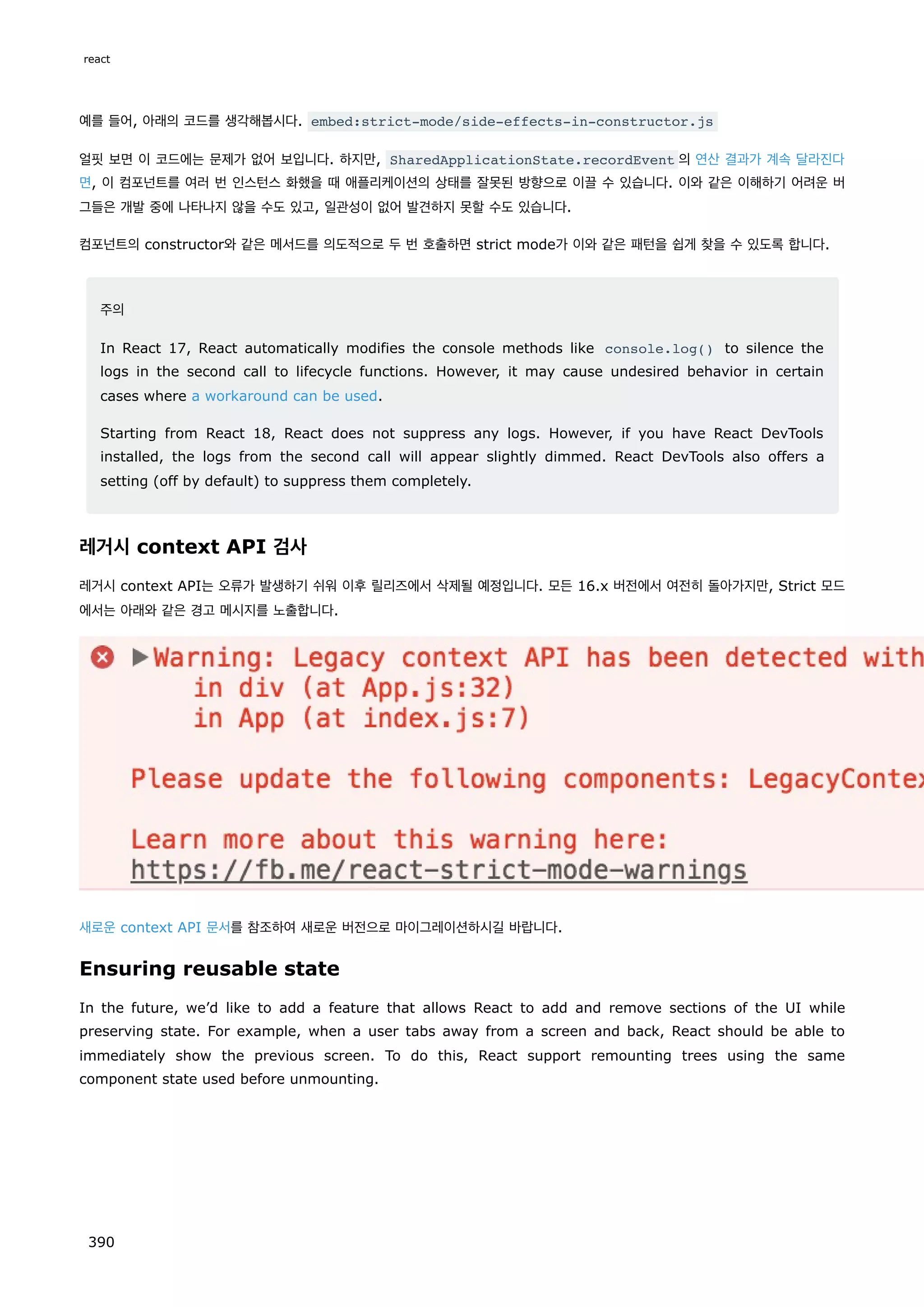 예를 들어, 아래의 코드를 생각해봅시다. embed:strict-mode/side-effects-in-constructor.js
얼핏 보면 이 코드에는 문제가 없어 보입니다. 하지만, SharedApplicationState.recordEvent 의 연산 결과가 계속 달라진다
면, 이 컴포넌트를 여러 번 인스턴스 화했을 때 애플리케이션의 상태를 잘못된 방향으로 이끌 수 있습니다. 이와 같은 이해하기 어려운 버
그들은 개발 중에 나타나지 않을 수도 있고, 일관성이 없어 발견하지 못할 수도 있습니다.
컴포넌트의 constructor와 같은 메서드를 의도적으로 두 번 호출하면 strict mode가 이와 같은 패턴을 쉽게 찾을 수 있도록 합니다.
주의
In React 17, React automatically modifies the console methods like console.log() to silence the
logs in the second call to lifecycle functions. However, it may cause undesired behavior in certain
cases where a workaround can be used.
Starting from React 18, React does not suppress any logs. However, if you have React DevTools
installed, the logs from the second call will appear slightly dimmed. React DevTools also offers a
setting (off by default) to suppress them completely.
레거시 context API 검사
레거시 context API는 오류가 발생하기 쉬워 이후 릴리즈에서 삭제될 예정입니다. 모든 16.x 버전에서 여전히 돌아가지만, Strict 모드
에서는 아래와 같은 경고 메시지를 노출합니다.
새로운 context API 문서를 참조하여 새로운 버전으로 마이그레이션하시길 바랍니다.
Ensuring reusable state
In the future, we’d like to add a feature that allows React to add and remove sections of the UI while
preserving state. For example, when a user tabs away from a screen and back, React should be able to
immediately show the previous screen. To do this, React support remounting trees using the same
component state used before unmounting.
react
390
 
