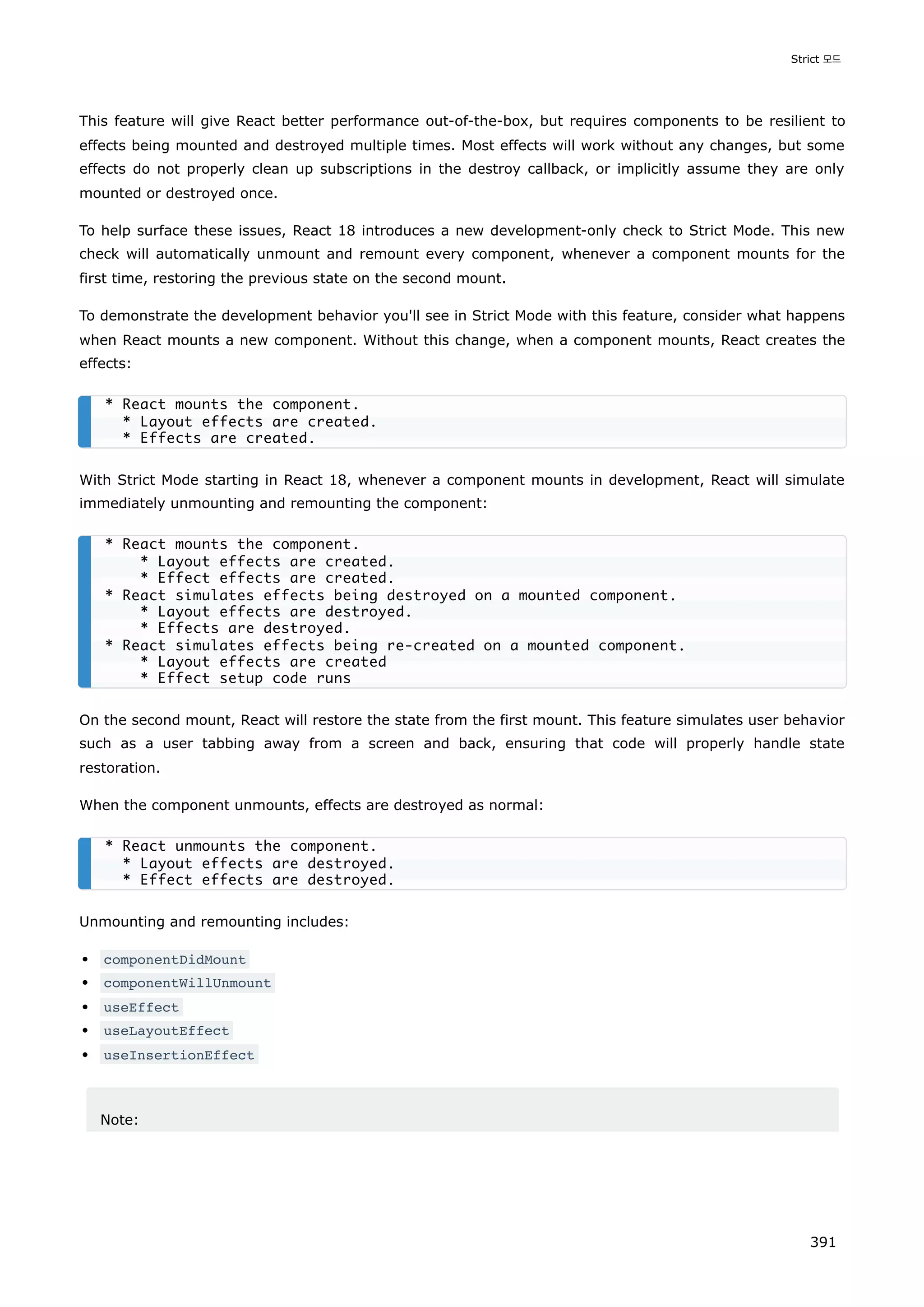 This feature will give React better performance out-of-the-box, but requires components to be resilient to
effects being mounted and destroyed multiple times. Most effects will work without any changes, but some
effects do not properly clean up subscriptions in the destroy callback, or implicitly assume they are only
mounted or destroyed once.
To help surface these issues, React 18 introduces a new development-only check to Strict Mode. This new
check will automatically unmount and remount every component, whenever a component mounts for the
first time, restoring the previous state on the second mount.
To demonstrate the development behavior you'll see in Strict Mode with this feature, consider what happens
when React mounts a new component. Without this change, when a component mounts, React creates the
effects:
With Strict Mode starting in React 18, whenever a component mounts in development, React will simulate
immediately unmounting and remounting the component:
On the second mount, React will restore the state from the first mount. This feature simulates user behavior
such as a user tabbing away from a screen and back, ensuring that code will properly handle state
restoration.
When the component unmounts, effects are destroyed as normal:
Unmounting and remounting includes:
componentDidMount
componentWillUnmount
useEffect
useLayoutEffect
useInsertionEffect
Note:
* React mounts the component.
* Layout effects are created.
* Effects are created.
* React mounts the component.
* Layout effects are created.
* Effect effects are created.
* React simulates effects being destroyed on a mounted component.
* Layout effects are destroyed.
* Effects are destroyed.
* React simulates effects being re-created on a mounted component.
* Layout effects are created
* Effect setup code runs
* React unmounts the component.
* Layout effects are destroyed.
* Effect effects are destroyed.
Strict 모드
391
 
