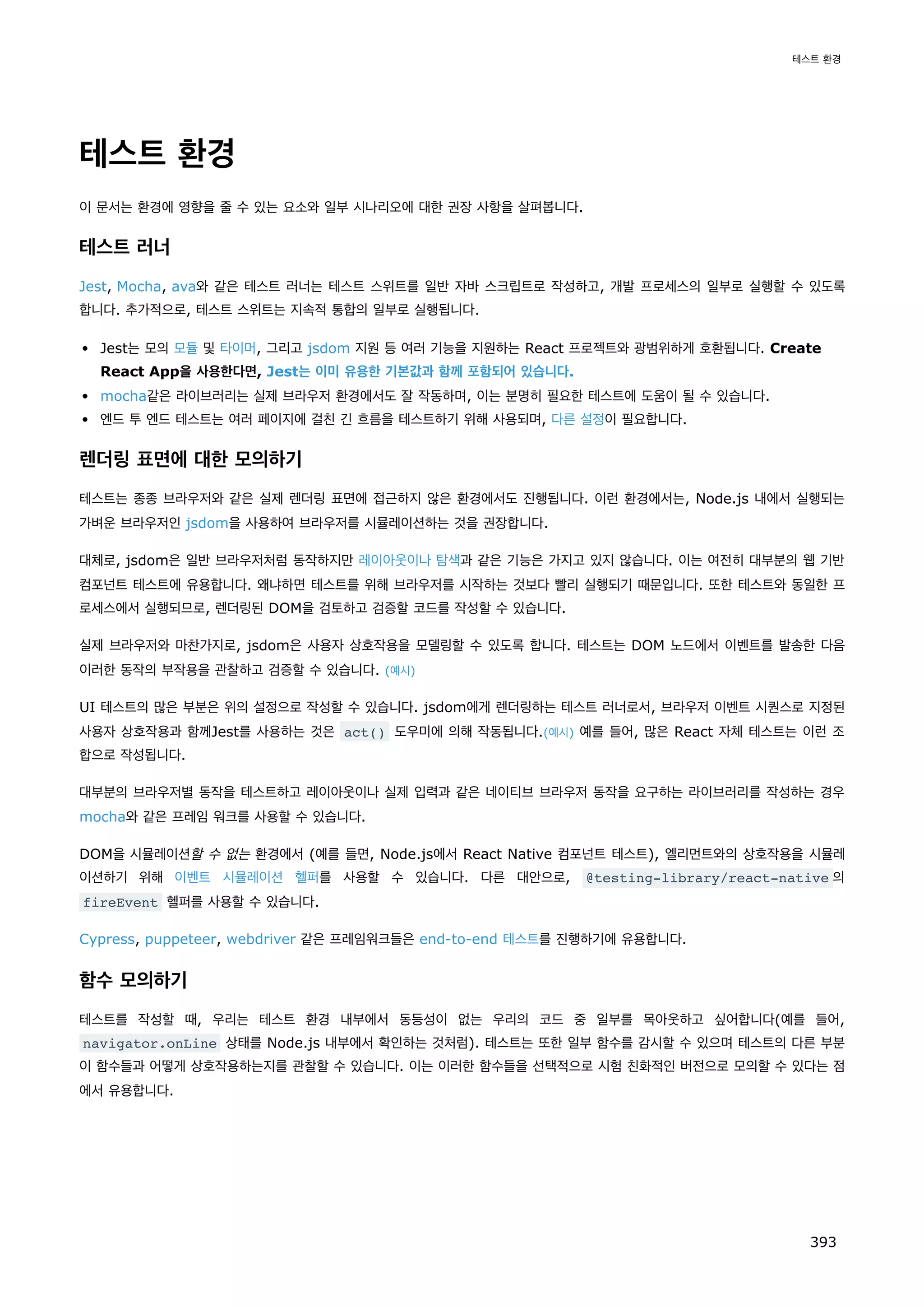 테스트 환경
이 문서는 환경에 영향을 줄 수 있는 요소와 일부 시나리오에 대한 권장 사항을 살펴봅니다.
테스트 러너
Jest, Mocha, ava와 같은 테스트 러너는 테스트 스위트를 일반 자바 스크립트로 작성하고, 개발 프로세스의 일부로 실행할 수 있도록
합니다. 추가적으로, 테스트 스위트는 지속적 통합의 일부로 실행됩니다.
Jest는 모의 모듈 및 타이머, 그리고 jsdom 지원 등 여러 기능을 지원하는 React 프로젝트와 광범위하게 호환됩니다. Create
React App을 사용한다면, Jest는 이미 유용한 기본값과 함께 포함되어 있습니다.
mocha같은 라이브러리는 실제 브라우저 환경에서도 잘 작동하며, 이는 분명히 필요한 테스트에 도움이 될 수 있습니다.
엔드 투 엔드 테스트는 여러 페이지에 걸친 긴 흐름을 테스트하기 위해 사용되며, 다른 설정이 필요합니다.
렌더링 표면에 대한 모의하기
테스트는 종종 브라우저와 같은 실제 렌더링 표면에 접근하지 않은 환경에서도 진행됩니다. 이런 환경에서는, Node.js 내에서 실행되는
가벼운 브라우저인 jsdom을 사용하여 브라우저를 시뮬레이션하는 것을 권장합니다.
대체로, jsdom은 일반 브라우저처럼 동작하지만 레이아웃이나 탐색과 같은 기능은 가지고 있지 않습니다. 이는 여전히 대부분의 웹 기반
컴포넌트 테스트에 유용합니다. 왜냐하면 테스트를 위해 브라우저를 시작하는 것보다 빨리 실행되기 때문입니다. 또한 테스트와 동일한 프
로세스에서 실행되므로, 렌더링된 DOM을 검토하고 검증할 코드를 작성할 수 있습니다.
실제 브라우저와 마찬가지로, jsdom은 사용자 상호작용을 모델링할 수 있도록 합니다. 테스트는 DOM 노드에서 이벤트를 발송한 다음
이러한 동작의 부작용을 관찰하고 검증할 수 있습니다. (예시)
UI 테스트의 많은 부분은 위의 설정으로 작성할 수 있습니다. jsdom에게 렌더링하는 테스트 러너로서, 브라우저 이벤트 시퀀스로 지정된
사용자 상호작용과 함께Jest를 사용하는 것은 act() 도우미에 의해 작동됩니다.(예시) 예를 들어, 많은 React 자체 테스트는 이런 조
합으로 작성됩니다.
대부분의 브라우저별 동작을 테스트하고 레이아웃이나 실제 입력과 같은 네이티브 브라우저 동작을 요구하는 라이브러리를 작성하는 경우
mocha와 같은 프레임 워크를 사용할 수 있습니다.
DOM을 시뮬레이션할 수 없는 환경에서 (예를 들면, Node.js에서 React Native 컴포넌트 테스트), 엘리먼트와의 상호작용을 시뮬레
이션하기 위해 이벤트 시뮬레이션 헬퍼를 사용할 수 있습니다. 다른 대안으로, @testing-library/react-native 의
fireEvent 헬퍼를 사용할 수 있습니다.
Cypress, puppeteer, webdriver 같은 프레임워크들은 end-to-end 테스트를 진행하기에 유용합니다.
함수 모의하기
테스트를 작성할 때, 우리는 테스트 환경 내부에서 동등성이 없는 우리의 코드 중 일부를 목아웃하고 싶어합니다(예를 들어,
navigator.onLine 상태를 Node.js 내부에서 확인하는 것처럼). 테스트는 또한 일부 함수를 감시할 수 있으며 테스트의 다른 부분
이 함수들과 어떻게 상호작용하는지를 관찰할 수 있습니다. 이는 이러한 함수들을 선택적으로 시험 친화적인 버전으로 모의할 수 있다는 점
에서 유용합니다.
테스트 환경
393
 