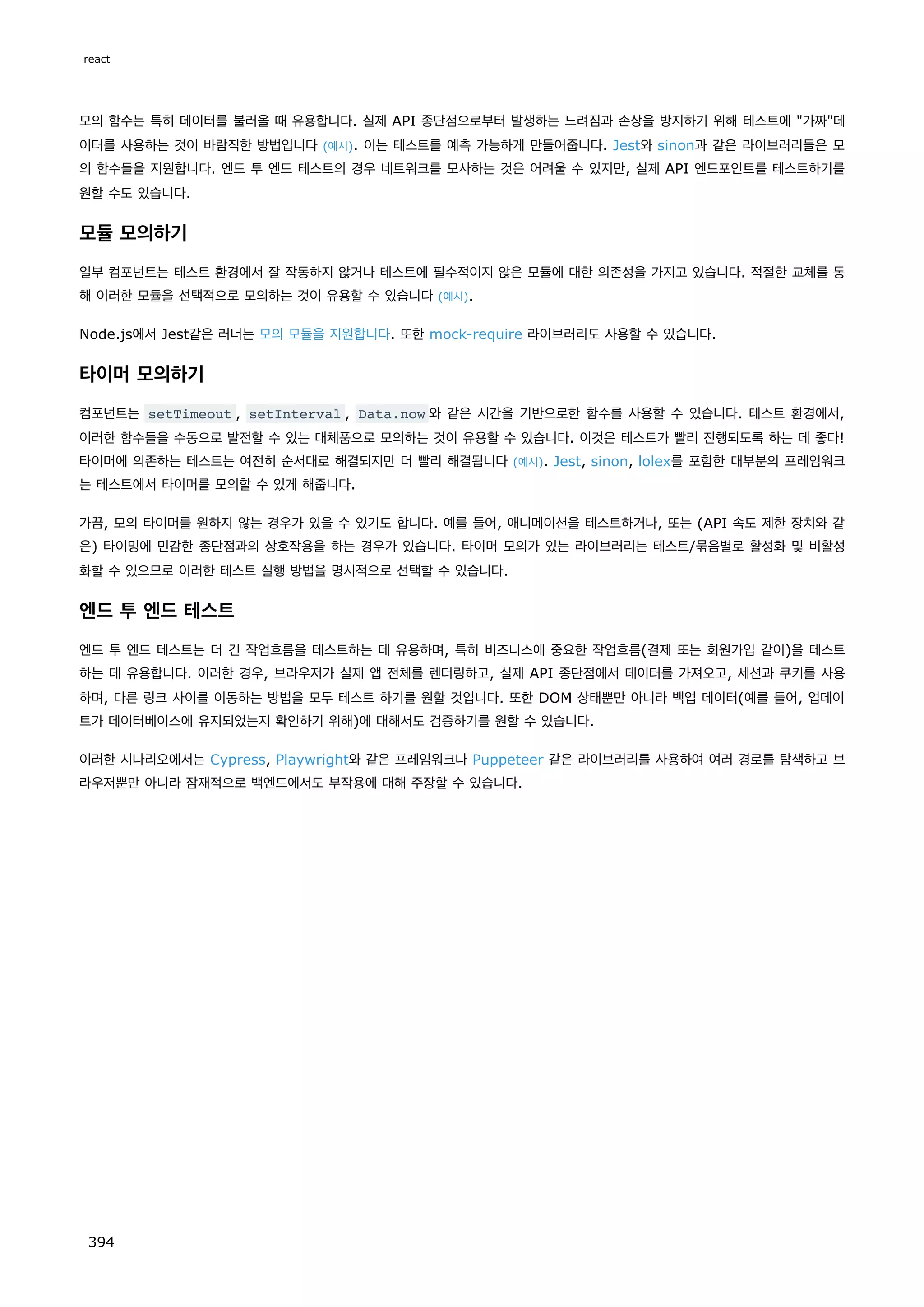 모의 함수는 특히 데이터를 불러올 때 유용합니다. 실제 API 종단점으로부터 발생하는 느려짐과 손상을 방지하기 위해 테스트에 가짜데
이터를 사용하는 것이 바람직한 방법입니다 (예시). 이는 테스트를 예측 가능하게 만들어줍니다. Jest와 sinon과 같은 라이브러리들은 모
의 함수들을 지원합니다. 엔드 투 엔드 테스트의 경우 네트워크를 모사하는 것은 어려울 수 있지만, 실제 API 엔드포인트를 테스트하기를
원할 수도 있습니다.
모듈 모의하기
일부 컴포넌트는 테스트 환경에서 잘 작동하지 않거나 테스트에 필수적이지 않은 모듈에 대한 의존성을 가지고 있습니다. 적절한 교체를 통
해 이러한 모듈을 선택적으로 모의하는 것이 유용할 수 있습니다 (예시).
Node.js에서 Jest같은 러너는 모의 모듈을 지원합니다. 또한 mock-require 라이브러리도 사용할 수 있습니다.
타이머 모의하기
컴포넌트는 setTimeout , setInterval , Data.now 와 같은 시간을 기반으로한 함수를 사용할 수 있습니다. 테스트 환경에서,
이러한 함수들을 수동으로 발전할 수 있는 대체품으로 모의하는 것이 유용할 수 있습니다. 이것은 테스트가 빨리 진행되도록 하는 데 좋다!
타이머에 의존하는 테스트는 여전히 순서대로 해결되지만 더 빨리 해결됩니다 (예시). Jest, sinon, lolex를 포함한 대부분의 프레임워크
는 테스트에서 타이머를 모의할 수 있게 해줍니다.
가끔, 모의 타이머를 원하지 않는 경우가 있을 수 있기도 합니다. 예를 들어, 애니메이션을 테스트하거나, 또는 (API 속도 제한 장치와 같
은) 타이밍에 민감한 종단점과의 상호작용을 하는 경우가 있습니다. 타이머 모의가 있는 라이브러리는 테스트/묶음별로 활성화 및 비활성
화할 수 있으므로 이러한 테스트 실행 방법을 명시적으로 선택할 수 있습니다.
엔드 투 엔드 테스트
엔드 투 엔드 테스트는 더 긴 작업흐름을 테스트하는 데 유용하며, 특히 비즈니스에 중요한 작업흐름(결제 또는 회원가입 같이)을 테스트
하는 데 유용합니다. 이러한 경우, 브라우저가 실제 앱 전체를 렌더링하고, 실제 API 종단점에서 데이터를 가져오고, 세션과 쿠키를 사용
하며, 다른 링크 사이를 이동하는 방법을 모두 테스트 하기를 원할 것입니다. 또한 DOM 상태뿐만 아니라 백업 데이터(예를 들어, 업데이
트가 데이터베이스에 유지되었는지 확인하기 위해)에 대해서도 검증하기를 원할 수 있습니다.
이러한 시나리오에서는 Cypress, Playwright와 같은 프레임워크나 Puppeteer 같은 라이브러리를 사용하여 여러 경로를 탐색하고 브
라우저뿐만 아니라 잠재적으로 백엔드에서도 부작용에 대해 주장할 수 있습니다.
react
394
 