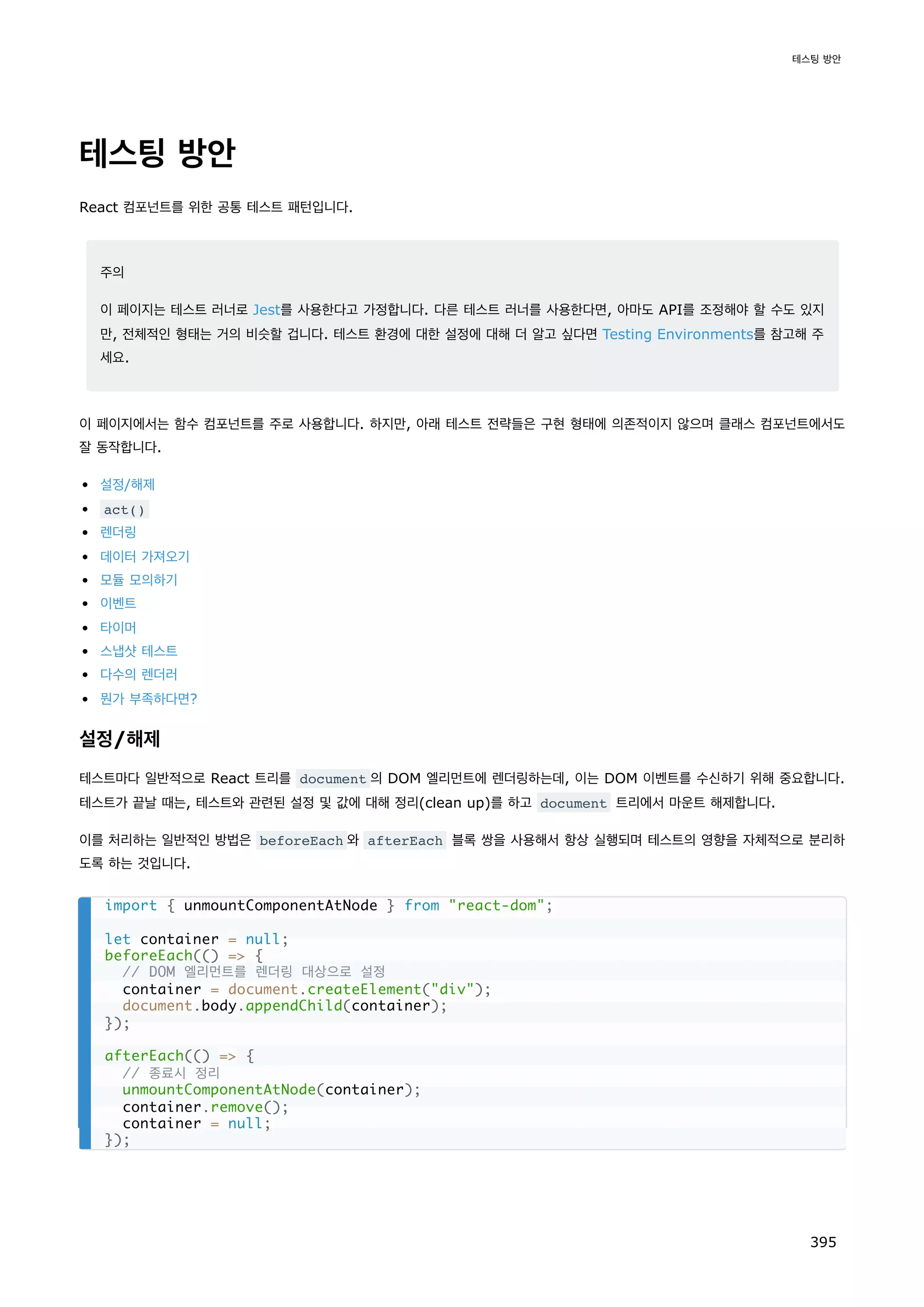 테스팅 방안
React 컴포넌트를 위한 공통 테스트 패턴입니다.
주의
이 페이지는 테스트 러너로 Jest를 사용한다고 가정합니다. 다른 테스트 러너를 사용한다면, 아마도 API를 조정해야 할 수도 있지
만, 전체적인 형태는 거의 비슷할 겁니다. 테스트 환경에 대한 설정에 대해 더 알고 싶다면 Testing Environments를 참고해 주
세요.
이 페이지에서는 함수 컴포넌트를 주로 사용합니다. 하지만, 아래 테스트 전략들은 구현 형태에 의존적이지 않으며 클래스 컴포넌트에서도
잘 동작합니다.
설정/해제
act()
렌더링
데이터 가져오기
모듈 모의하기
이벤트
타이머
스냅샷 테스트
다수의 렌더러
뭔가 부족하다면?
설정/해제
테스트마다 일반적으로 React 트리를 document 의 DOM 엘리먼트에 렌더링하는데, 이는 DOM 이벤트를 수신하기 위해 중요합니다.
테스트가 끝날 때는, 테스트와 관련된 설정 및 값에 대해 정리(clean up)를 하고 document 트리에서 마운트 해제합니다.
이를 처리하는 일반적인 방법은 beforeEach 와 afterEach 블록 쌍을 사용해서 항상 실행되며 테스트의 영향을 자체적으로 분리하
도록 하는 것입니다.
import { unmountComponentAtNode } from react-dom;
let container = null;
beforeEach(() = {
// DOM 엘리먼트를 렌더링 대상으로 설정
container = document.createElement(div);
document.body.appendChild(container);
});
afterEach(() = {
// 종료시 정리
unmountComponentAtNode(container);
container.remove();
container = null;
});
테스팅 방안
395
 