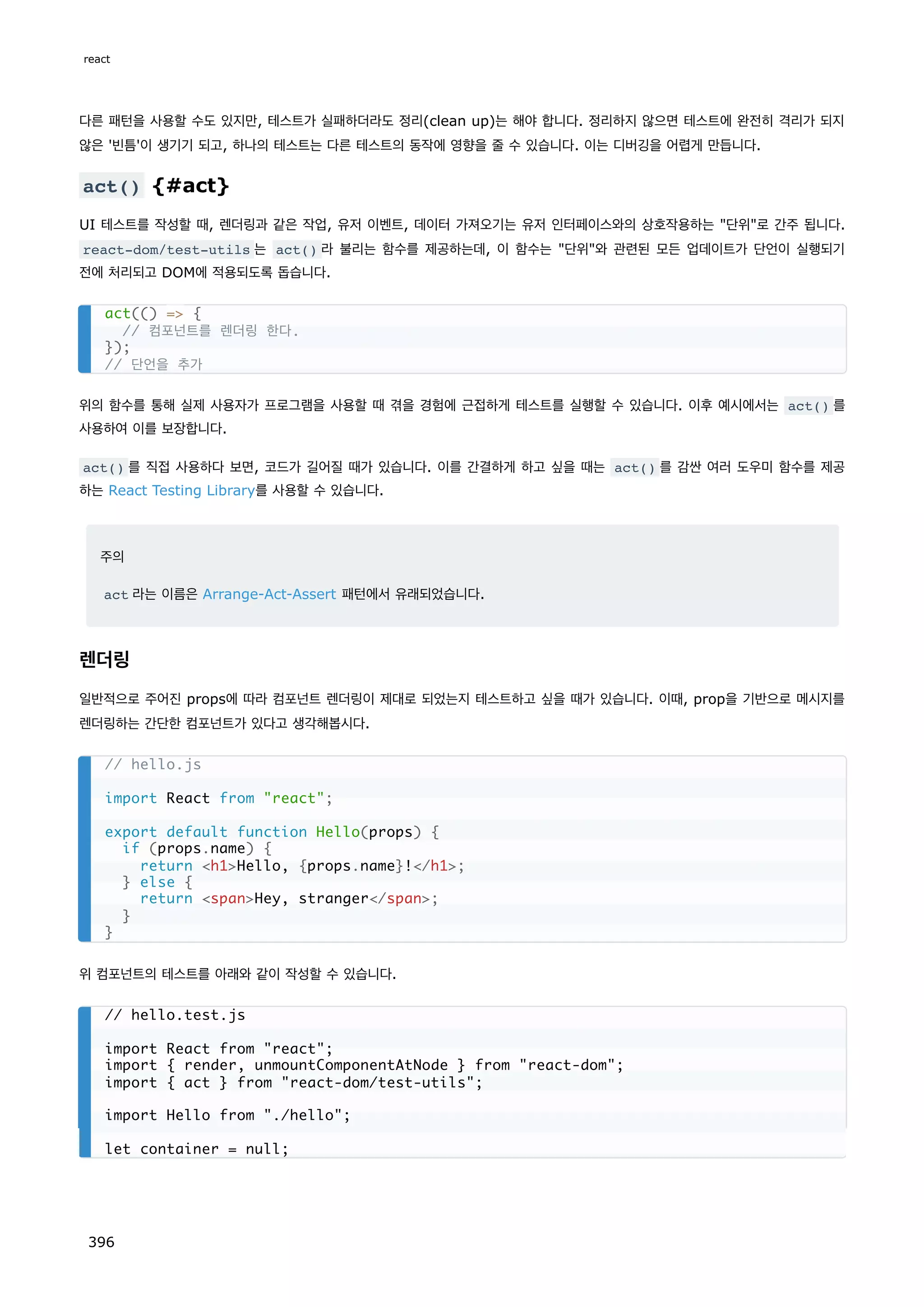 다른 패턴을 사용할 수도 있지만, 테스트가 실패하더라도 정리(clean up)는 해야 합니다. 정리하지 않으면 테스트에 완전히 격리가 되지
않은 '빈틈'이 생기기 되고, 하나의 테스트는 다른 테스트의 동작에 영향을 줄 수 있습니다. 이는 디버깅을 어렵게 만듭니다.
act() {#act}
UI 테스트를 작성할 때, 렌더링과 같은 작업, 유저 이벤트, 데이터 가져오기는 유저 인터페이스와의 상호작용하는 단위로 간주 됩니다.
react-dom/test-utils 는 act() 라 불리는 함수를 제공하는데, 이 함수는 단위와 관련된 모든 업데이트가 단언이 실행되기
전에 처리되고 DOM에 적용되도록 돕습니다.
위의 함수를 통해 실제 사용자가 프로그램을 사용할 때 겪을 경험에 근접하게 테스트를 실행할 수 있습니다. 이후 예시에서는 act() 를
사용하여 이를 보장합니다.
act() 를 직접 사용하다 보면, 코드가 길어질 때가 있습니다. 이를 간결하게 하고 싶을 때는 act() 를 감싼 여러 도우미 함수를 제공
하는 React Testing Library를 사용할 수 있습니다.
주의
act 라는 이름은 Arrange-Act-Assert 패턴에서 유래되었습니다.
렌더링
일반적으로 주어진 props에 따라 컴포넌트 렌더링이 제대로 되었는지 테스트하고 싶을 때가 있습니다. 이때, prop을 기반으로 메시지를
렌더링하는 간단한 컴포넌트가 있다고 생각해봅시다.
위 컴포넌트의 테스트를 아래와 같이 작성할 수 있습니다.
act(() = {
// 컴포넌트를 렌더링 한다.
});
// 단언을 추가
// hello.js
import React from react;
export default function Hello(props) {
if (props.name) {
return h1Hello, {props.name}!/h1;
} else {
return spanHey, stranger/span;
}
}
// hello.test.js
import React from react;
import { render, unmountComponentAtNode } from react-dom;
import { act } from react-dom/test-utils;
import Hello from ./hello;
let container = null;
react
396
 