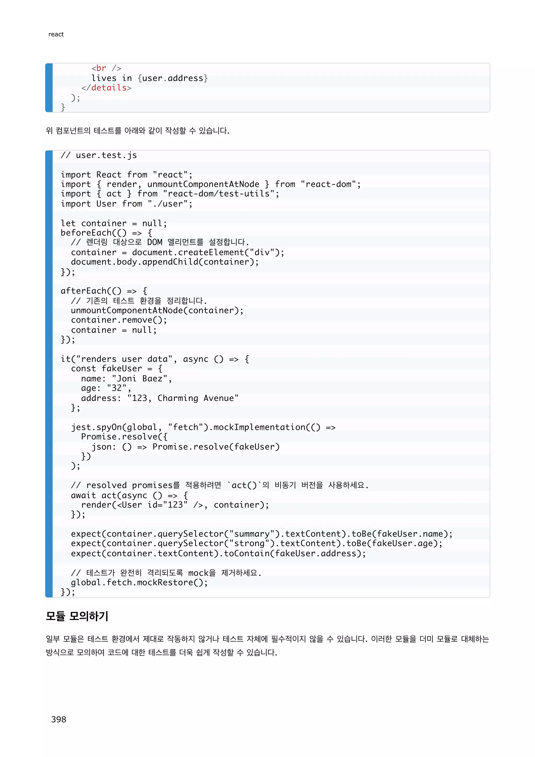 위 컴포넌트의 테스트를 아래와 같이 작성할 수 있습니다.
모듈 모의하기
일부 모듈은 테스트 환경에서 제대로 작동하지 않거나 테스트 자체에 필수적이지 않을 수 있습니다. 이러한 모듈을 더미 모듈로 대체하는
방식으로 모의하여 코드에 대한 테스트를 더욱 쉽게 작성할 수 있습니다.
br /
lives in {user.address}
/details
);
}
// user.test.js
import React from react;
import { render, unmountComponentAtNode } from react-dom;
import { act } from react-dom/test-utils;
import User from ./user;
let container = null;
beforeEach(() = {
// 렌더링 대상으로 DOM 엘리먼트를 설정합니다.
container = document.createElement(div);
document.body.appendChild(container);
});
afterEach(() = {
// 기존의 테스트 환경을 정리합니다.
unmountComponentAtNode(container);
container.remove();
container = null;
});
it(renders user data, async () = {
const fakeUser = {
name: Joni Baez,
age: 32,
address: 123, Charming Avenue
};
jest.spyOn(global, fetch).mockImplementation(() =
Promise.resolve({
json: () = Promise.resolve(fakeUser)
})
);
// resolved promises를 적용하려면 `act()`의 비동기 버전을 사용하세요.
await act(async () = {
render(User id=123 /, container);
});
expect(container.querySelector(summary).textContent).toBe(fakeUser.name);
expect(container.querySelector(strong).textContent).toBe(fakeUser.age);
expect(container.textContent).toContain(fakeUser.address);
// 테스트가 완전히 격리되도록 mock을 제거하세요.
global.fetch.mockRestore();
});
react
398
 