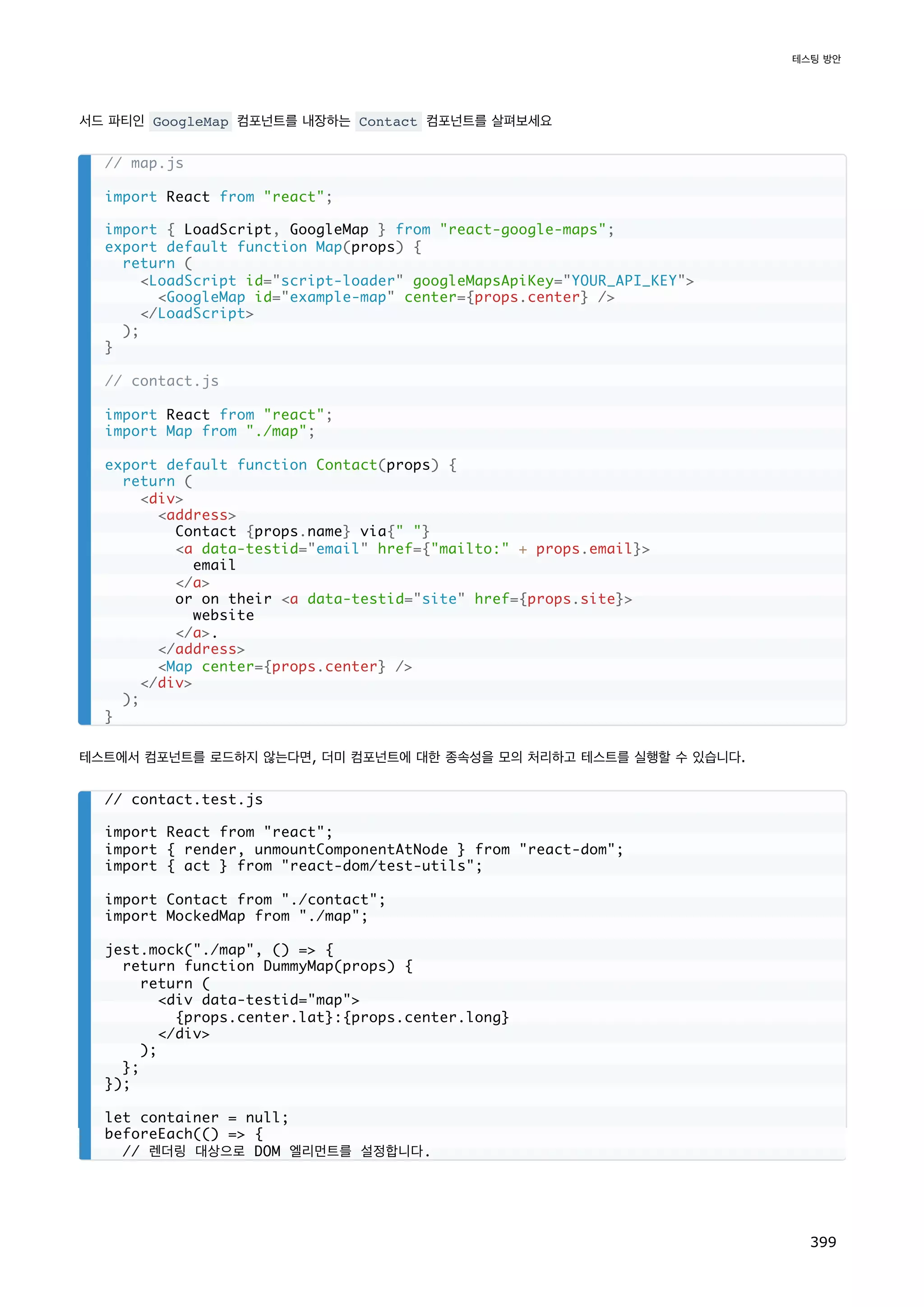 서드 파티인 GoogleMap 컴포넌트를 내장하는 Contact 컴포넌트를 살펴보세요
테스트에서 컴포넌트를 로드하지 않는다면, 더미 컴포넌트에 대한 종속성을 모의 처리하고 테스트를 실행할 수 있습니다.
// map.js
import React from react;
import { LoadScript, GoogleMap } from react-google-maps;
export default function Map(props) {
return (
LoadScript id=script-loader googleMapsApiKey=YOUR_API_KEY
GoogleMap id=example-map center={props.center} /
/LoadScript
);
}
// contact.js
import React from react;
import Map from ./map;
export default function Contact(props) {
return (
div
address
Contact {props.name} via{ }
a data-testid=email href={mailto: + props.email}
email
/a
or on their a data-testid=site href={props.site}
website
/a.
/address
Map center={props.center} /
/div
);
}
// contact.test.js
import React from react;
import { render, unmountComponentAtNode } from react-dom;
import { act } from react-dom/test-utils;
import Contact from ./contact;
import MockedMap from ./map;
jest.mock(./map, () = {
return function DummyMap(props) {
return (
div data-testid=map
{props.center.lat}:{props.center.long}
/div
);
};
});
let container = null;
beforeEach(() = {
// 렌더링 대상으로 DOM 엘리먼트를 설정합니다.
테스팅 방안
399
 