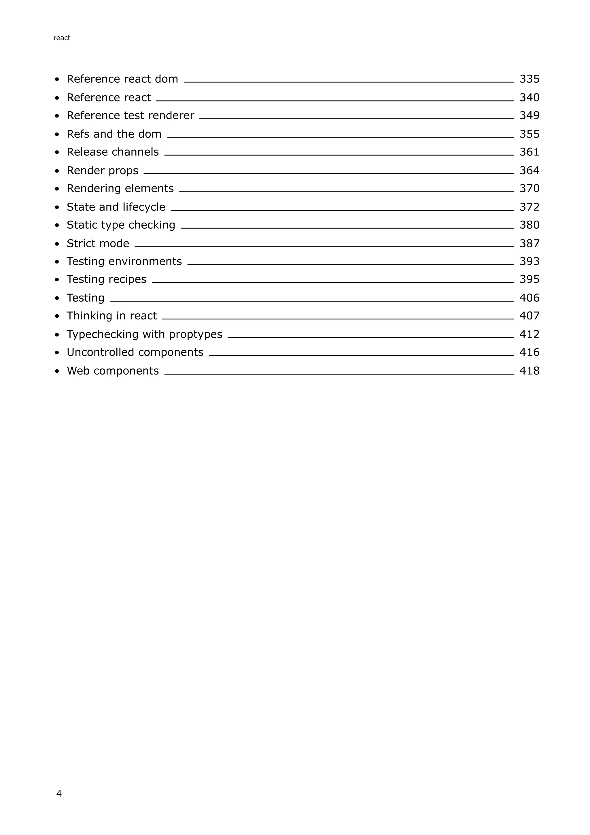 Reference react dom 335
Reference react 340
Reference test renderer 349
Refs and the dom 355
Release channels 361
Render props 364
Rendering elements 370
State and lifecycle 372
Static type checking 380
Strict mode 387
Testing environments 393
Testing recipes 395
Testing 406
Thinking in react 407
Typechecking with proptypes 412
Uncontrolled components 416
Web components 418
react
4
 