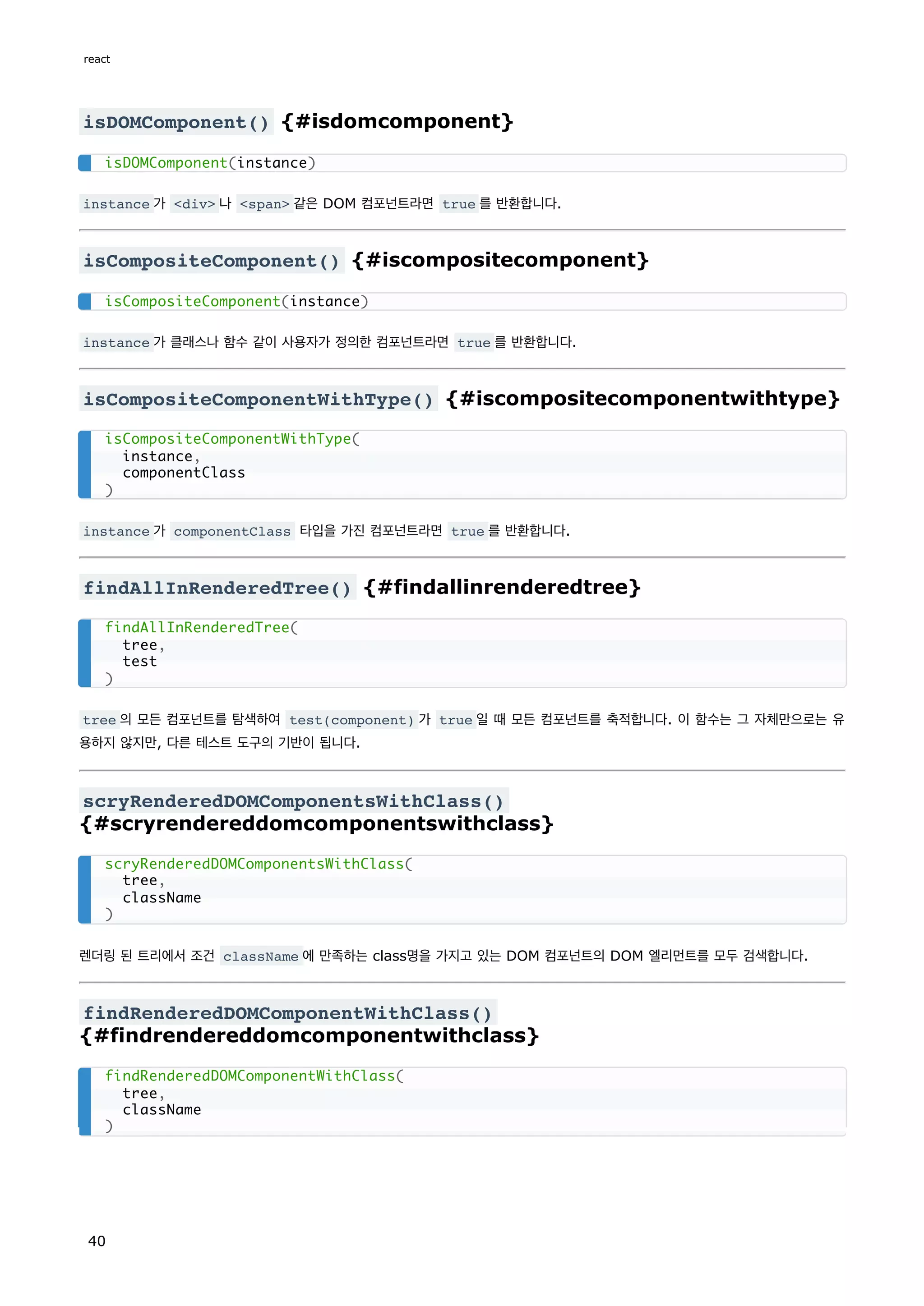 isDOMComponent() {#isdomcomponent}
instance 가 <div> 나 <span> 같은 DOM 컴포넌트라면 true 를 반환합니다.
isCompositeComponent() {#iscompositecomponent}
instance 가 클래스나 함수 같이 사용자가 정의한 컴포넌트라면 true 를 반환합니다.
isCompositeComponentWithType() {#iscompositecomponentwithtype}
instance 가 componentClass 타입을 가진 컴포넌트라면 true 를 반환합니다.
findAllInRenderedTree() {#findallinrenderedtree}
tree 의 모든 컴포넌트를 탐색하여 test(component) 가 true 일 때 모든 컴포넌트를 축적합니다. 이 함수는 그 자체만으로는 유
용하지 않지만, 다른 테스트 도구의 기반이 됩니다.
scryRenderedDOMComponentsWithClass()
{#scryrendereddomcomponentswithclass}
렌더링 된 트리에서 조건 className 에 만족하는 class명을 가지고 있는 DOM 컴포넌트의 DOM 엘리먼트를 모두 검색합니다.
findRenderedDOMComponentWithClass()
{#findrendereddomcomponentwithclass}
isDOMComponent(instance)
isCompositeComponent(instance)
isCompositeComponentWithType(
instance,
componentClass
)
findAllInRenderedTree(
tree,
test
)
scryRenderedDOMComponentsWithClass(
tree,
className
)
findRenderedDOMComponentWithClass(
tree,
className
)
react
40
 