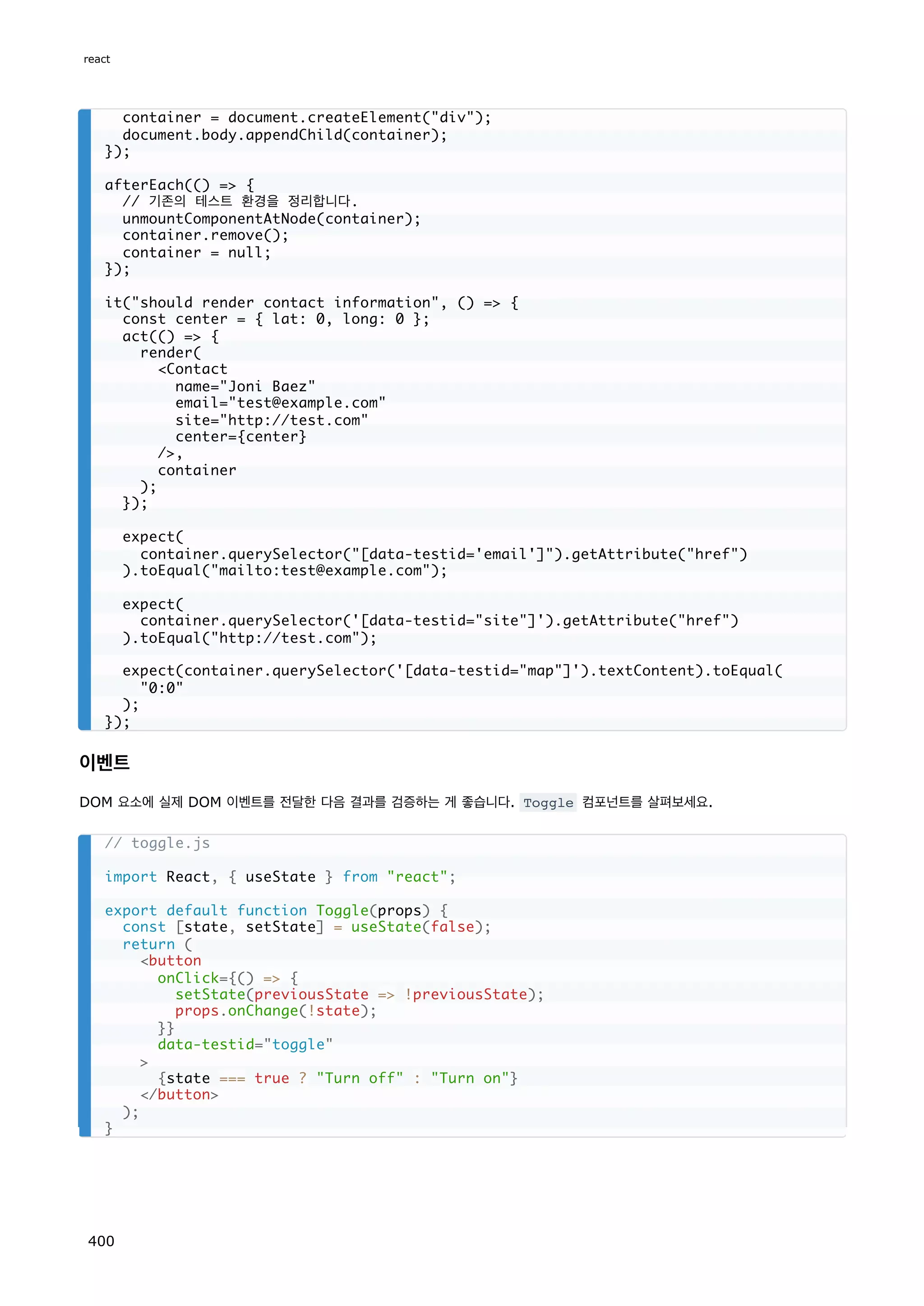이벤트
DOM 요소에 실제 DOM 이벤트를 전달한 다음 결과를 검증하는 게 좋습니다. Toggle 컴포넌트를 살펴보세요.
container = document.createElement(div);
document.body.appendChild(container);
});
afterEach(() = {
// 기존의 테스트 환경을 정리합니다.
unmountComponentAtNode(container);
container.remove();
container = null;
});
it(should render contact information, () = {
const center = { lat: 0, long: 0 };
act(() = {
render(
Contact
name=Joni Baez
email=test@example.com
site=http://test.com
center={center}
/,
container
);
});
expect(
container.querySelector([data-testid='email']).getAttribute(href)
).toEqual(mailto:test@example.com);
expect(
container.querySelector('[data-testid=site]').getAttribute(href)
).toEqual(http://test.com);
expect(container.querySelector('[data-testid=map]').textContent).toEqual(
0:0
);
});
// toggle.js
import React, { useState } from react;
export default function Toggle(props) {
const [state, setState] = useState(false);
return (
button
onClick={() = {
setState(previousState = !previousState);
props.onChange(!state);
}}
data-testid=toggle

{state === true ? Turn off : Turn on}
/button
);
}
react
400
 