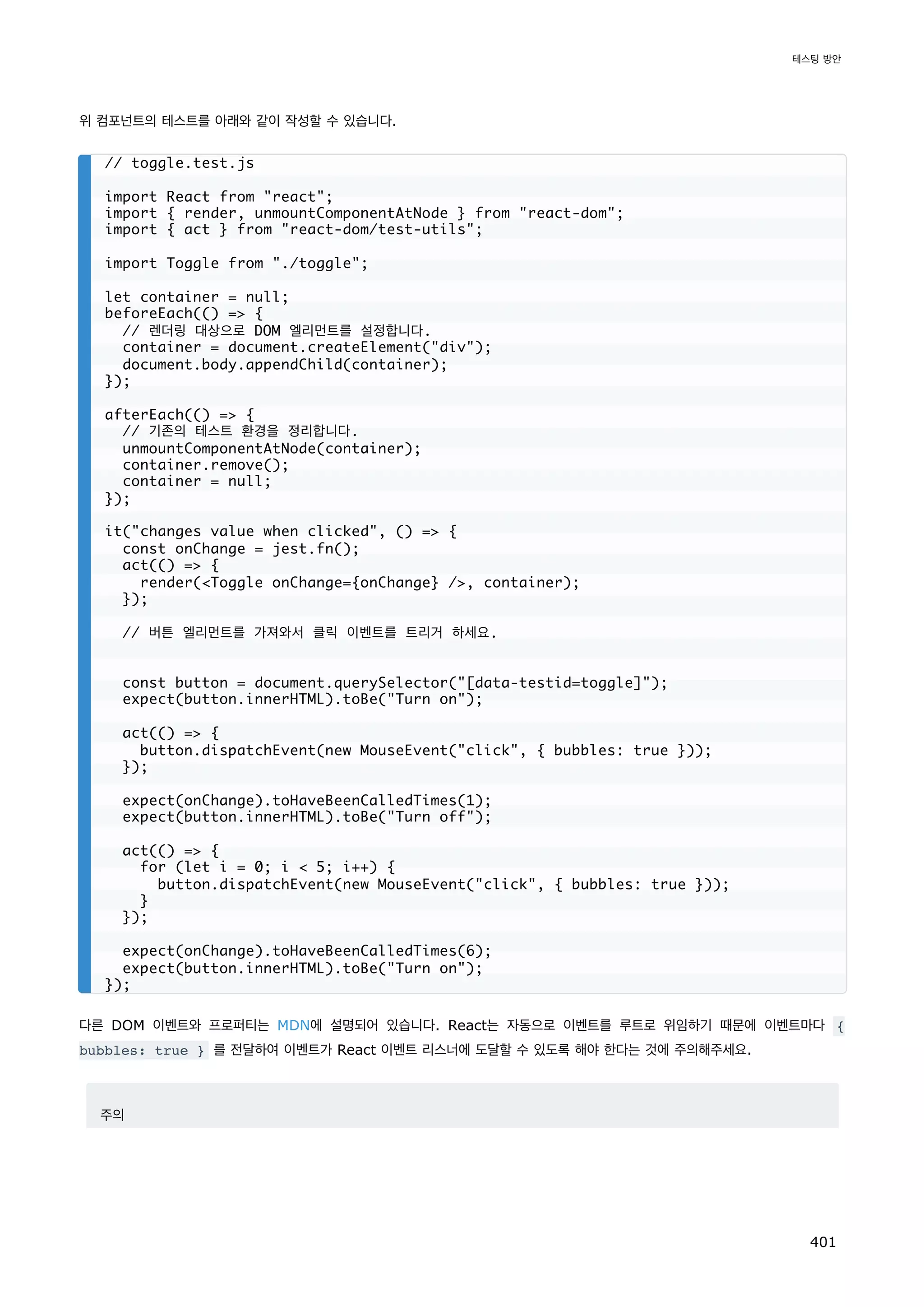 위 컴포넌트의 테스트를 아래와 같이 작성할 수 있습니다.
다른 DOM 이벤트와 프로퍼티는 MDN에 설명되어 있습니다. React는 자동으로 이벤트를 루트로 위임하기 때문에 이벤트마다 {
bubbles: true } 를 전달하여 이벤트가 React 이벤트 리스너에 도달할 수 있도록 해야 한다는 것에 주의해주세요.
주의
// toggle.test.js
import React from react;
import { render, unmountComponentAtNode } from react-dom;
import { act } from react-dom/test-utils;
import Toggle from ./toggle;
let container = null;
beforeEach(() = {
// 렌더링 대상으로 DOM 엘리먼트를 설정합니다.
container = document.createElement(div);
document.body.appendChild(container);
});
afterEach(() = {
// 기존의 테스트 환경을 정리합니다.
unmountComponentAtNode(container);
container.remove();
container = null;
});
it(changes value when clicked, () = {
const onChange = jest.fn();
act(() = {
render(Toggle onChange={onChange} /, container);
});
// 버튼 엘리먼트를 가져와서 클릭 이벤트를 트리거 하세요.
const button = document.querySelector([data-testid=toggle]);
expect(button.innerHTML).toBe(Turn on);
act(() = {
button.dispatchEvent(new MouseEvent(click, { bubbles: true }));
});
expect(onChange).toHaveBeenCalledTimes(1);
expect(button.innerHTML).toBe(Turn off);
act(() = {
for (let i = 0; i  5; i++) {
button.dispatchEvent(new MouseEvent(click, { bubbles: true }));
}
});
expect(onChange).toHaveBeenCalledTimes(6);
expect(button.innerHTML).toBe(Turn on);
});
테스팅 방안
401
 