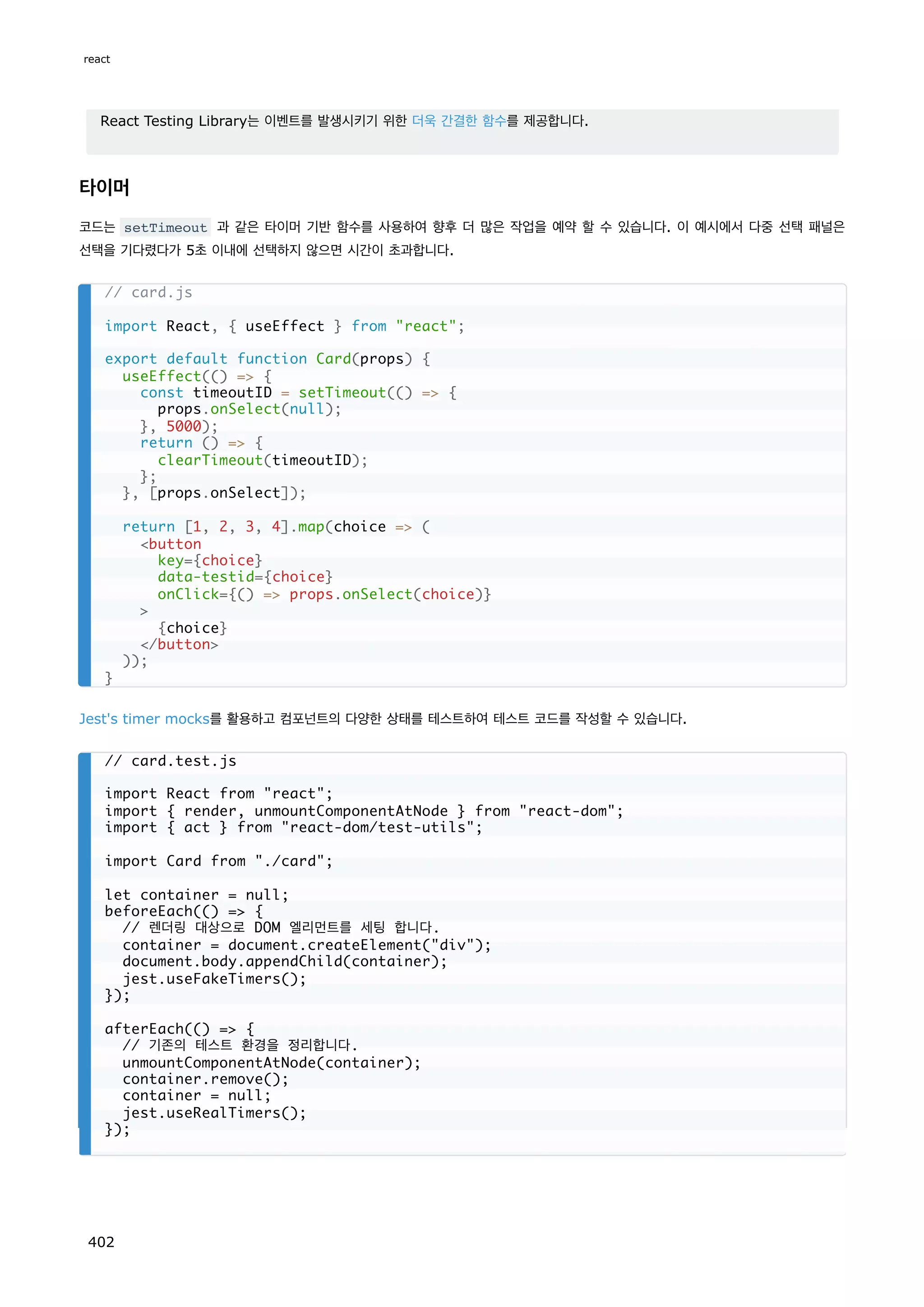 React Testing Library는 이벤트를 발생시키기 위한 더욱 간결한 함수를 제공합니다.
타이머
코드는 setTimeout 과 같은 타이머 기반 함수를 사용하여 향후 더 많은 작업을 예약 할 수 있습니다. 이 예시에서 다중 선택 패널은
선택을 기다렸다가 5초 이내에 선택하지 않으면 시간이 초과합니다.
Jest's timer mocks를 활용하고 컴포넌트의 다양한 상태를 테스트하여 테스트 코드를 작성할 수 있습니다.
// card.js
import React, { useEffect } from react;
export default function Card(props) {
useEffect(() = {
const timeoutID = setTimeout(() = {
props.onSelect(null);
}, 5000);
return () = {
clearTimeout(timeoutID);
};
}, [props.onSelect]);
return [1, 2, 3, 4].map(choice = (
button
key={choice}
data-testid={choice}
onClick={() = props.onSelect(choice)}

{choice}
/button
));
}
// card.test.js
import React from react;
import { render, unmountComponentAtNode } from react-dom;
import { act } from react-dom/test-utils;
import Card from ./card;
let container = null;
beforeEach(() = {
// 렌더링 대상으로 DOM 엘리먼트를 세팅 합니다.
container = document.createElement(div);
document.body.appendChild(container);
jest.useFakeTimers();
});
afterEach(() = {
// 기존의 테스트 환경을 정리합니다.
unmountComponentAtNode(container);
container.remove();
container = null;
jest.useRealTimers();
});
react
402
 