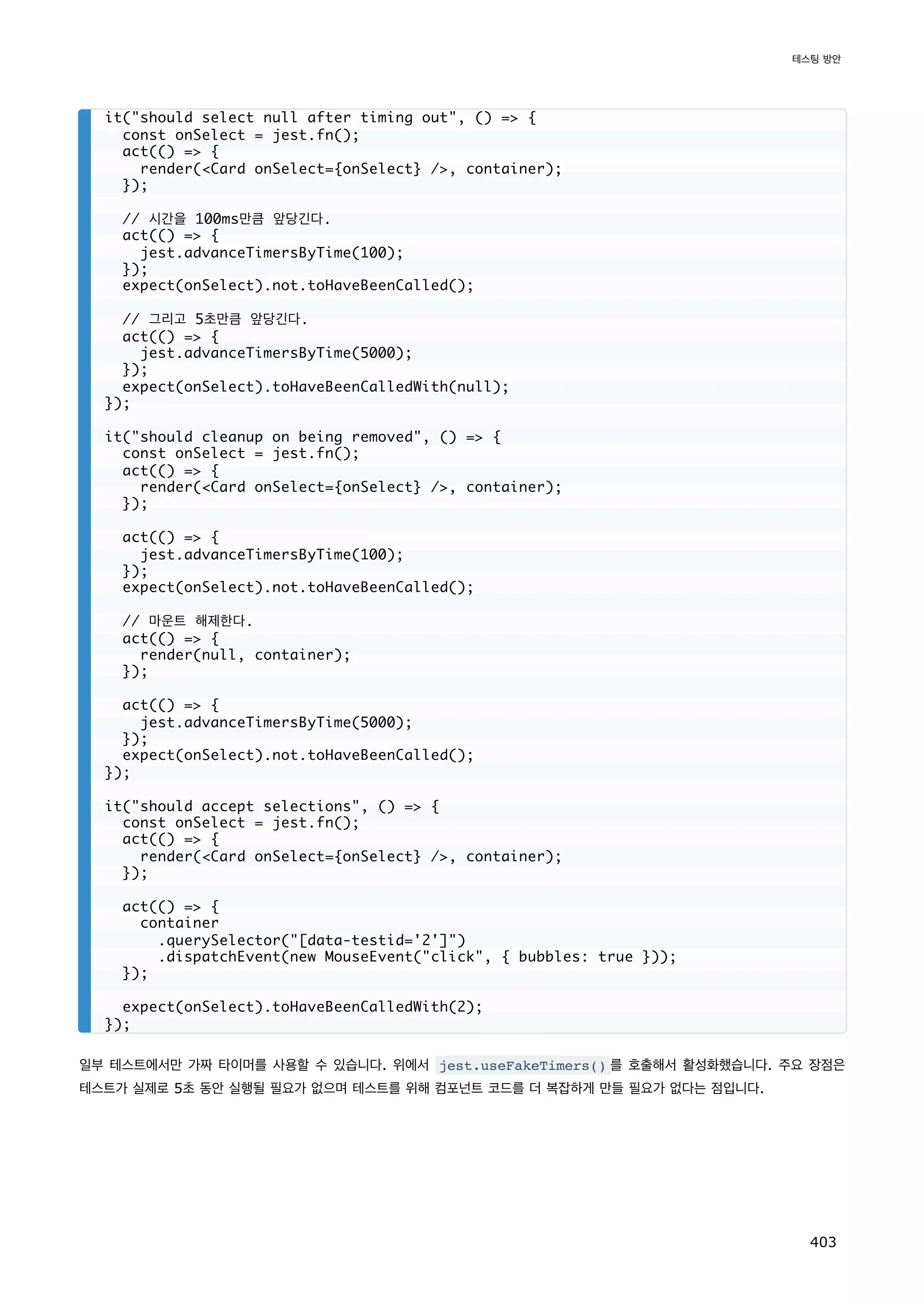 일부 테스트에서만 가짜 타이머를 사용할 수 있습니다. 위에서 jest.useFakeTimers() 를 호출해서 활성화했습니다. 주요 장점은
테스트가 실제로 5초 동안 실행될 필요가 없으며 테스트를 위해 컴포넌트 코드를 더 복잡하게 만들 필요가 없다는 점입니다.
it(should select null after timing out, () = {
const onSelect = jest.fn();
act(() = {
render(Card onSelect={onSelect} /, container);
});
// 시간을 100ms만큼 앞당긴다.
act(() = {
jest.advanceTimersByTime(100);
});
expect(onSelect).not.toHaveBeenCalled();
// 그리고 5초만큼 앞당긴다.
act(() = {
jest.advanceTimersByTime(5000);
});
expect(onSelect).toHaveBeenCalledWith(null);
});
it(should cleanup on being removed, () = {
const onSelect = jest.fn();
act(() = {
render(Card onSelect={onSelect} /, container);
});
act(() = {
jest.advanceTimersByTime(100);
});
expect(onSelect).not.toHaveBeenCalled();
// 마운트 해제한다.
act(() = {
render(null, container);
});
act(() = {
jest.advanceTimersByTime(5000);
});
expect(onSelect).not.toHaveBeenCalled();
});
it(should accept selections, () = {
const onSelect = jest.fn();
act(() = {
render(Card onSelect={onSelect} /, container);
});
act(() = {
container
.querySelector([data-testid='2'])
.dispatchEvent(new MouseEvent(click, { bubbles: true }));
});
expect(onSelect).toHaveBeenCalledWith(2);
});
테스팅 방안
403
 