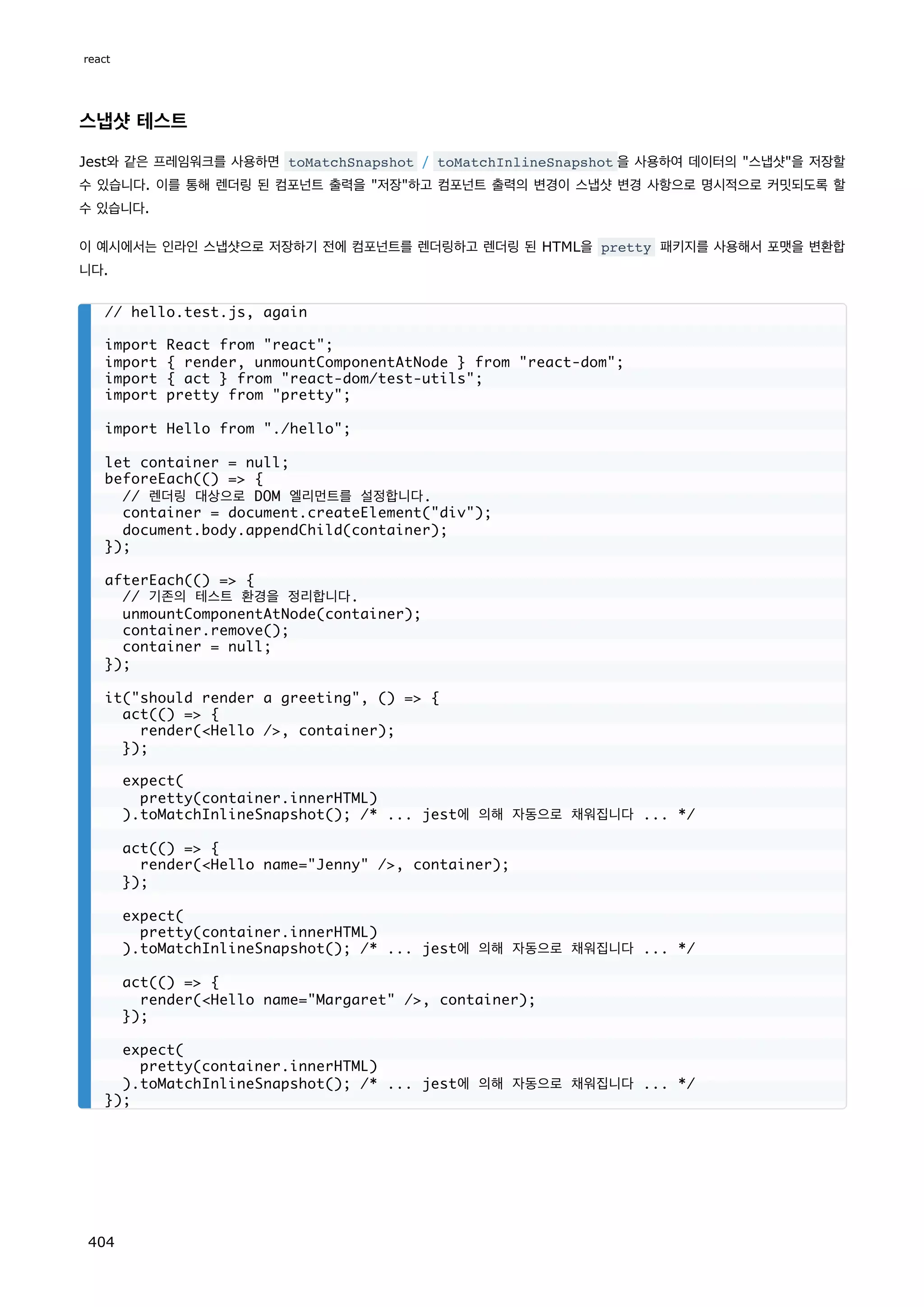 스냅샷 테스트
Jest와 같은 프레임워크를 사용하면 toMatchSnapshot / toMatchInlineSnapshot 을 사용하여 데이터의 스냅샷을 저장할
수 있습니다. 이를 통해 렌더링 된 컴포넌트 출력을 저장하고 컴포넌트 출력의 변경이 스냅샷 변경 사항으로 명시적으로 커밋되도록 할
수 있습니다.
이 예시에서는 인라인 스냅샷으로 저장하기 전에 컴포넌트를 렌더링하고 렌더링 된 HTML을 pretty 패키지를 사용해서 포맷을 변환합
니다.
// hello.test.js, again
import React from react;
import { render, unmountComponentAtNode } from react-dom;
import { act } from react-dom/test-utils;
import pretty from pretty;
import Hello from ./hello;
let container = null;
beforeEach(() = {
// 렌더링 대상으로 DOM 엘리먼트를 설정합니다.
container = document.createElement(div);
document.body.appendChild(container);
});
afterEach(() = {
// 기존의 테스트 환경을 정리합니다.
unmountComponentAtNode(container);
container.remove();
container = null;
});
it(should render a greeting, () = {
act(() = {
render(Hello /, container);
});
expect(
pretty(container.innerHTML)
).toMatchInlineSnapshot(); /* ... jest에 의해 자동으로 채워집니다 ... */
act(() = {
render(Hello name=Jenny /, container);
});
expect(
pretty(container.innerHTML)
).toMatchInlineSnapshot(); /* ... jest에 의해 자동으로 채워집니다 ... */
act(() = {
render(Hello name=Margaret /, container);
});
expect(
pretty(container.innerHTML)
).toMatchInlineSnapshot(); /* ... jest에 의해 자동으로 채워집니다 ... */
});
react
404
 