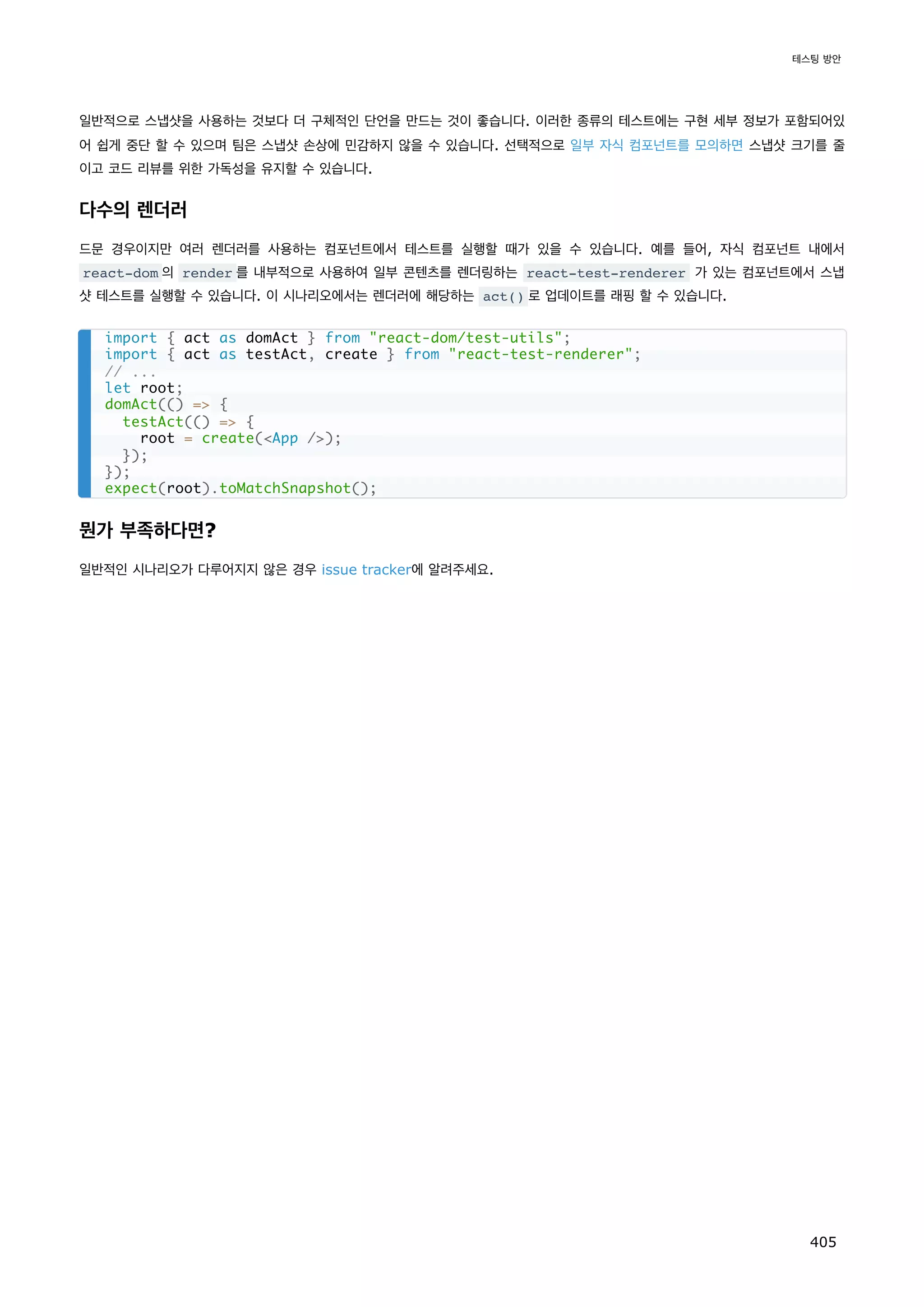 일반적으로 스냅샷을 사용하는 것보다 더 구체적인 단언을 만드는 것이 좋습니다. 이러한 종류의 테스트에는 구현 세부 정보가 포함되어있
어 쉽게 중단 할 수 있으며 팀은 스냅샷 손상에 민감하지 않을 수 있습니다. 선택적으로 일부 자식 컴포넌트를 모의하면 스냅샷 크기를 줄
이고 코드 리뷰를 위한 가독성을 유지할 수 있습니다.
다수의 렌더러
드문 경우이지만 여러 렌더러를 사용하는 컴포넌트에서 테스트를 실행할 때가 있을 수 있습니다. 예를 들어, 자식 컴포넌트 내에서
react-dom 의 render 를 내부적으로 사용하여 일부 콘텐츠를 렌더링하는 react-test-renderer 가 있는 컴포넌트에서 스냅
샷 테스트를 실행할 수 있습니다. 이 시나리오에서는 렌더러에 해당하는 act() 로 업데이트를 래핑 할 수 있습니다.
뭔가 부족하다면?
일반적인 시나리오가 다루어지지 않은 경우 issue tracker에 알려주세요.
import { act as domAct } from react-dom/test-utils;
import { act as testAct, create } from react-test-renderer;
// ...
let root;
domAct(() = {
testAct(() = {
root = create(App /);
});
});
expect(root).toMatchSnapshot();
테스팅 방안
405
 