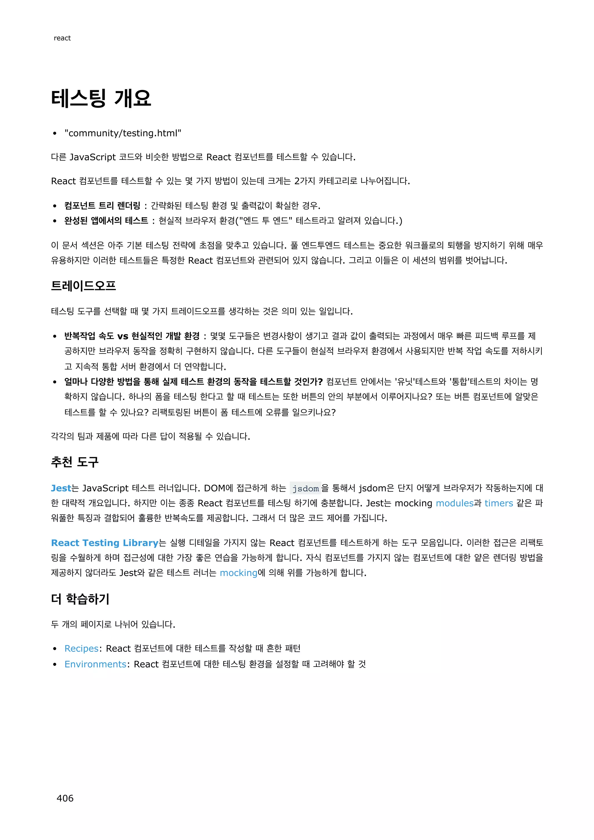 테스팅 개요
community/testing.html
다른 JavaScript 코드와 비슷한 방법으로 React 컴포넌트를 테스트할 수 있습니다.
React 컴포넌트를 테스트할 수 있는 몇 가지 방법이 있는데 크게는 2가지 카테고리로 나누어집니다.
컴포넌트 트리 렌더링 : 간략화된 테스팅 환경 및 출력값이 확실한 경우.
완성된 앱에서의 테스트 : 현실적 브라우저 환경(엔드 투 엔드 테스트라고 알려져 있습니다.)
이 문서 섹션은 아주 기본 테스팅 전략에 초점을 맞추고 있습니다. 풀 엔드투엔드 테스트는 중요한 워크플로의 퇴행을 방지하기 위해 매우
유용하지만 이러한 테스트들은 특정한 React 컴포넌트와 관련되어 있지 않습니다. 그리고 이들은 이 세션의 범위를 벗어납니다.
트레이드오프
테스팅 도구를 선택할 때 몇 가지 트레이드오프를 생각하는 것은 의미 있는 일입니다.
반복작업 속도 vs 현실적인 개발 환경 : 몇몇 도구들은 변경사항이 생기고 결과 값이 출력되는 과정에서 매우 빠른 피드백 루프를 제
공하지만 브라우저 동작을 정확히 구현하지 않습니다. 다른 도구들이 현실적 브라우저 환경에서 사용되지만 반복 작업 속도를 저하시키
고 지속적 통합 서버 환경에서 더 연약합니다.
얼마나 다양한 방법을 통해 실제 테스트 환경의 동작을 테스트할 것인가? 컴포넌트 안에서는 '유닛'테스트와 '통합'테스트의 차이는 명
확하지 않습니다. 하나의 폼을 테스팅 한다고 할 때 테스트는 또한 버튼의 안의 부분에서 이루어지나요? 또는 버튼 컴포넌트에 알맞은
테스트를 할 수 있나요? 리팩토링된 버튼이 폼 테스트에 오류를 일으키나요?
각각의 팀과 제품에 따라 다른 답이 적용될 수 있습니다.
추천 도구
Jest는 JavaScript 테스트 러너입니다. DOM에 접근하게 하는 jsdom 을 통해서 jsdom은 단지 어떻게 브라우저가 작동하는지에 대
한 대략적 개요입니다. 하지만 이는 종종 React 컴포넌트를 테스팅 하기에 충분합니다. Jest는 mocking modules과 timers 같은 파
워풀한 특징과 결합되어 훌륭한 반복속도를 제공합니다. 그래서 더 많은 코드 제어를 가집니다.
React Testing Library는 실행 디테일을 가지지 않는 React 컴포넌트를 테스트하게 하는 도구 모음입니다. 이러한 접근은 리팩토
링을 수월하게 하며 접근성에 대한 가장 좋은 연습을 가능하게 합니다. 자식 컴포넌트를 가지지 않는 컴포넌트에 대한 얕은 렌더링 방법을
제공하지 않더라도 Jest와 같은 테스트 러너는 mocking에 의해 위를 가능하게 합니다.
더 학습하기
두 개의 페이지로 나뉘어 있습니다.
Recipes: React 컴포넌트에 대한 테스트를 작성할 때 흔한 패턴
Environments: React 컴포넌트에 대한 테스팅 환경을 설정할 때 고려해야 할 것
react
406
 