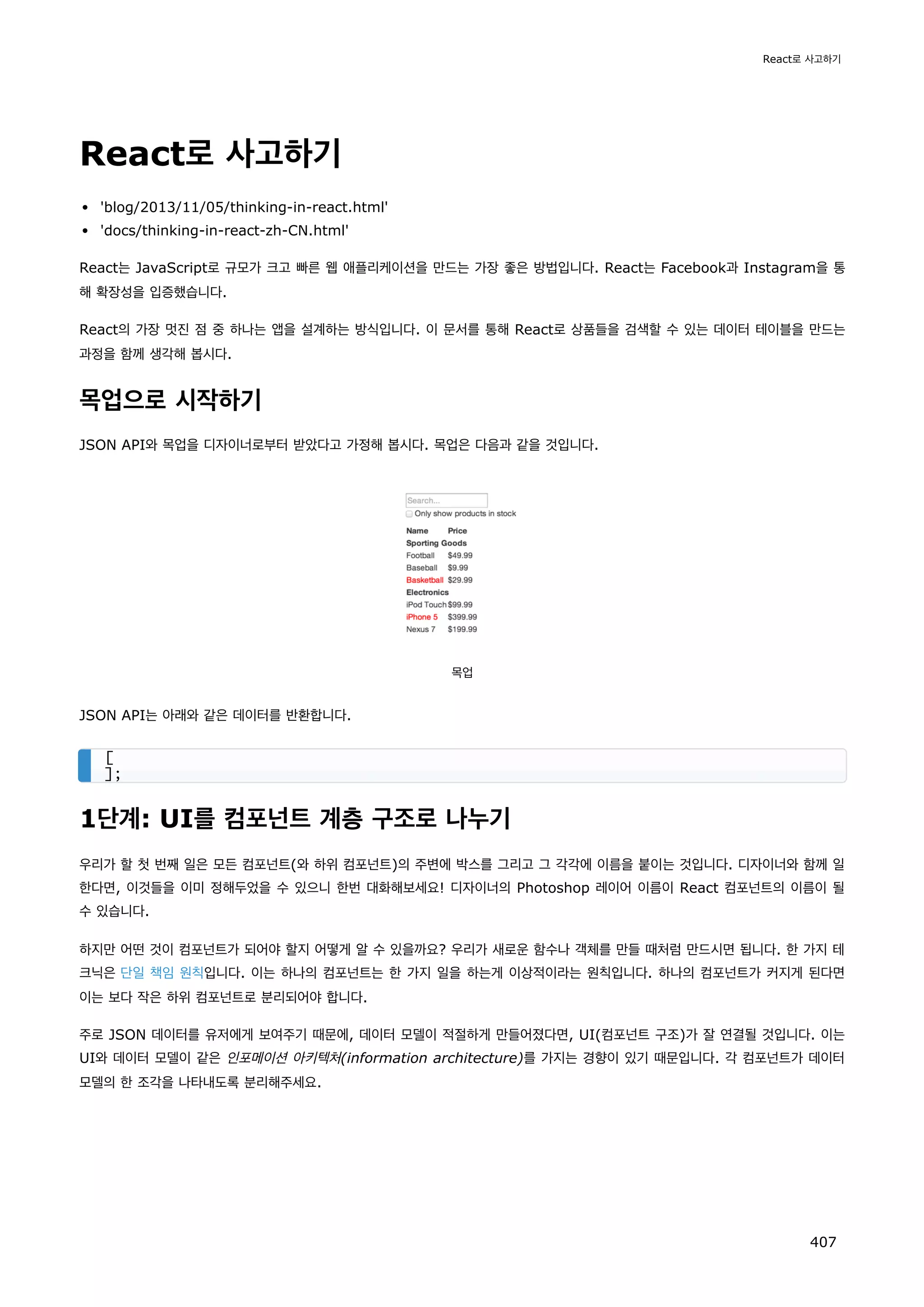 React로 사고하기
'blog/2013/11/05/thinking-in-react.html'
'docs/thinking-in-react-zh-CN.html'
React는 JavaScript로 규모가 크고 빠른 웹 애플리케이션을 만드는 가장 좋은 방법입니다. React는 Facebook과 Instagram을 통
해 확장성을 입증했습니다.
React의 가장 멋진 점 중 하나는 앱을 설계하는 방식입니다. 이 문서를 통해 React로 상품들을 검색할 수 있는 데이터 테이블을 만드는
과정을 함께 생각해 봅시다.
목업으로 시작하기
JSON API와 목업을 디자이너로부터 받았다고 가정해 봅시다. 목업은 다음과 같을 것입니다.
목업
JSON API는 아래와 같은 데이터를 반환합니다.
1단계: UI를 컴포넌트 계층 구조로 나누기
우리가 할 첫 번째 일은 모든 컴포넌트(와 하위 컴포넌트)의 주변에 박스를 그리고 그 각각에 이름을 붙이는 것입니다. 디자이너와 함께 일
한다면, 이것들을 이미 정해두었을 수 있으니 한번 대화해보세요! 디자이너의 Photoshop 레이어 이름이 React 컴포넌트의 이름이 될
수 있습니다.
하지만 어떤 것이 컴포넌트가 되어야 할지 어떻게 알 수 있을까요? 우리가 새로운 함수나 객체를 만들 때처럼 만드시면 됩니다. 한 가지 테
크닉은 단일 책임 원칙입니다. 이는 하나의 컴포넌트는 한 가지 일을 하는게 이상적이라는 원칙입니다. 하나의 컴포넌트가 커지게 된다면
이는 보다 작은 하위 컴포넌트로 분리되어야 합니다.
주로 JSON 데이터를 유저에게 보여주기 때문에, 데이터 모델이 적절하게 만들어졌다면, UI(컴포넌트 구조)가 잘 연결될 것입니다. 이는
UI와 데이터 모델이 같은 인포메이션 아키텍처(information architecture)를 가지는 경향이 있기 때문입니다. 각 컴포넌트가 데이터
모델의 한 조각을 나타내도록 분리해주세요.
[
];
React로 사고하기
407
 