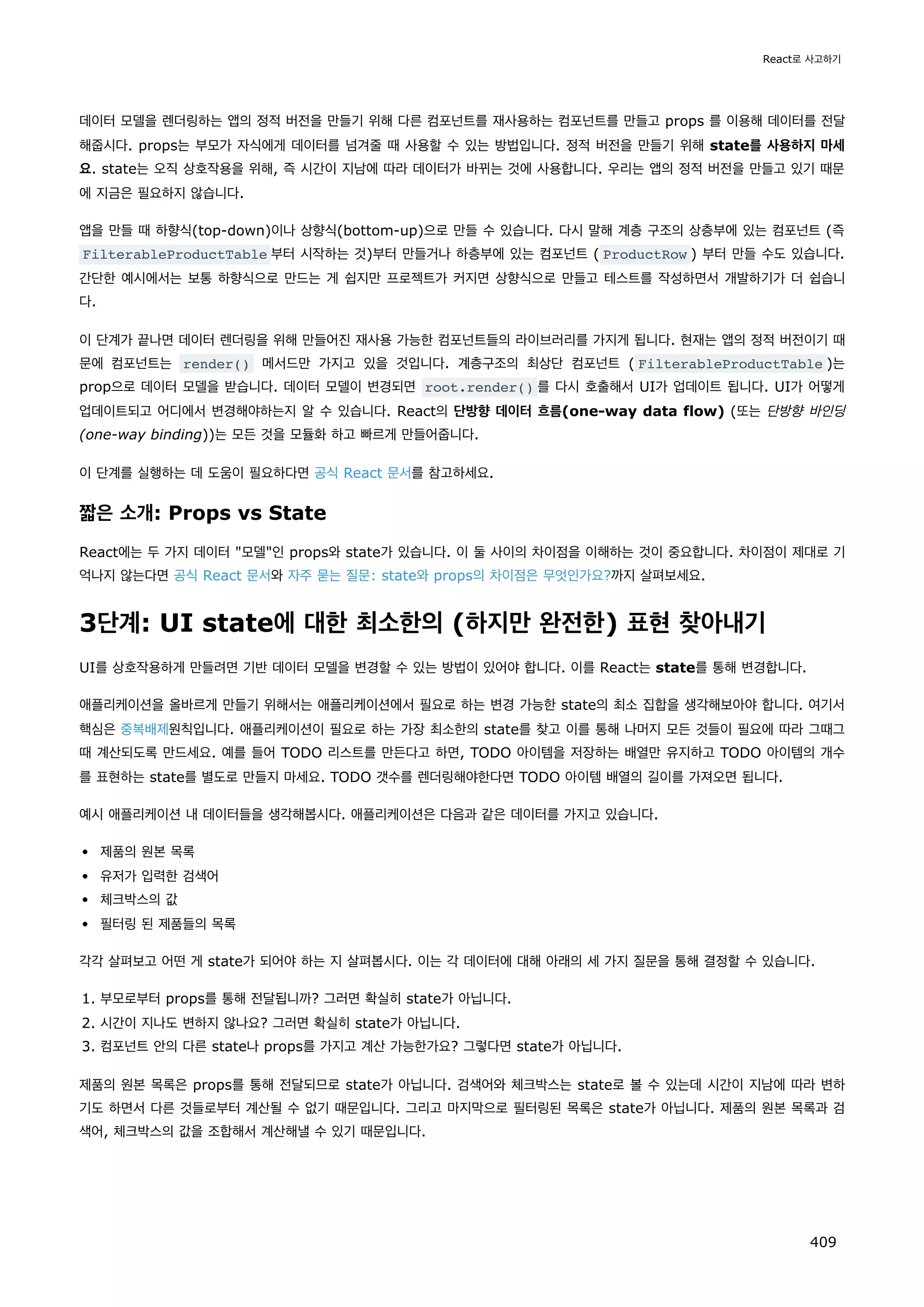 데이터 모델을 렌더링하는 앱의 정적 버전을 만들기 위해 다른 컴포넌트를 재사용하는 컴포넌트를 만들고 props 를 이용해 데이터를 전달
해줍시다. props는 부모가 자식에게 데이터를 넘겨줄 때 사용할 수 있는 방법입니다. 정적 버전을 만들기 위해 state를 사용하지 마세
요. state는 오직 상호작용을 위해, 즉 시간이 지남에 따라 데이터가 바뀌는 것에 사용합니다. 우리는 앱의 정적 버전을 만들고 있기 때문
에 지금은 필요하지 않습니다.
앱을 만들 때 하향식(top-down)이나 상향식(bottom-up)으로 만들 수 있습니다. 다시 말해 계층 구조의 상층부에 있는 컴포넌트 (즉
FilterableProductTable 부터 시작하는 것)부터 만들거나 하층부에 있는 컴포넌트 ( ProductRow ) 부터 만들 수도 있습니다.
간단한 예시에서는 보통 하향식으로 만드는 게 쉽지만 프로젝트가 커지면 상향식으로 만들고 테스트를 작성하면서 개발하기가 더 쉽습니
다.
이 단계가 끝나면 데이터 렌더링을 위해 만들어진 재사용 가능한 컴포넌트들의 라이브러리를 가지게 됩니다. 현재는 앱의 정적 버전이기 때
문에 컴포넌트는 render() 메서드만 가지고 있을 것입니다. 계층구조의 최상단 컴포넌트 ( FilterableProductTable )는
prop으로 데이터 모델을 받습니다. 데이터 모델이 변경되면 root.render() 를 다시 호출해서 UI가 업데이트 됩니다. UI가 어떻게
업데이트되고 어디에서 변경해야하는지 알 수 있습니다. React의 단방향 데이터 흐름(one-way data flow) (또는 단방향 바인딩
(one-way binding))는 모든 것을 모듈화 하고 빠르게 만들어줍니다.
이 단계를 실행하는 데 도움이 필요하다면 공식 React 문서를 참고하세요.
짧은 소개: Props vs State
React에는 두 가지 데이터 모델인 props와 state가 있습니다. 이 둘 사이의 차이점을 이해하는 것이 중요합니다. 차이점이 제대로 기
억나지 않는다면 공식 React 문서와 자주 묻는 질문: state와 props의 차이점은 무엇인가요?까지 살펴보세요.
3단계: UI state에 대한 최소한의 (하지만 완전한) 표현 찾아내기
UI를 상호작용하게 만들려면 기반 데이터 모델을 변경할 수 있는 방법이 있어야 합니다. 이를 React는 state를 통해 변경합니다.
애플리케이션을 올바르게 만들기 위해서는 애플리케이션에서 필요로 하는 변경 가능한 state의 최소 집합을 생각해보아야 합니다. 여기서
핵심은 중복배제원칙입니다. 애플리케이션이 필요로 하는 가장 최소한의 state를 찾고 이를 통해 나머지 모든 것들이 필요에 따라 그때그
때 계산되도록 만드세요. 예를 들어 TODO 리스트를 만든다고 하면, TODO 아이템을 저장하는 배열만 유지하고 TODO 아이템의 개수
를 표현하는 state를 별도로 만들지 마세요. TODO 갯수를 렌더링해야한다면 TODO 아이템 배열의 길이를 가져오면 됩니다.
예시 애플리케이션 내 데이터들을 생각해봅시다. 애플리케이션은 다음과 같은 데이터를 가지고 있습니다.
제품의 원본 목록
유저가 입력한 검색어
체크박스의 값
필터링 된 제품들의 목록
각각 살펴보고 어떤 게 state가 되어야 하는 지 살펴봅시다. 이는 각 데이터에 대해 아래의 세 가지 질문을 통해 결정할 수 있습니다.
1. 부모로부터 props를 통해 전달됩니까? 그러면 확실히 state가 아닙니다.
2. 시간이 지나도 변하지 않나요? 그러면 확실히 state가 아닙니다.
3. 컴포넌트 안의 다른 state나 props를 가지고 계산 가능한가요? 그렇다면 state가 아닙니다.
제품의 원본 목록은 props를 통해 전달되므로 state가 아닙니다. 검색어와 체크박스는 state로 볼 수 있는데 시간이 지남에 따라 변하
기도 하면서 다른 것들로부터 계산될 수 없기 때문입니다. 그리고 마지막으로 필터링된 목록은 state가 아닙니다. 제품의 원본 목록과 검
색어, 체크박스의 값을 조합해서 계산해낼 수 있기 때문입니다.
React로 사고하기
409
 