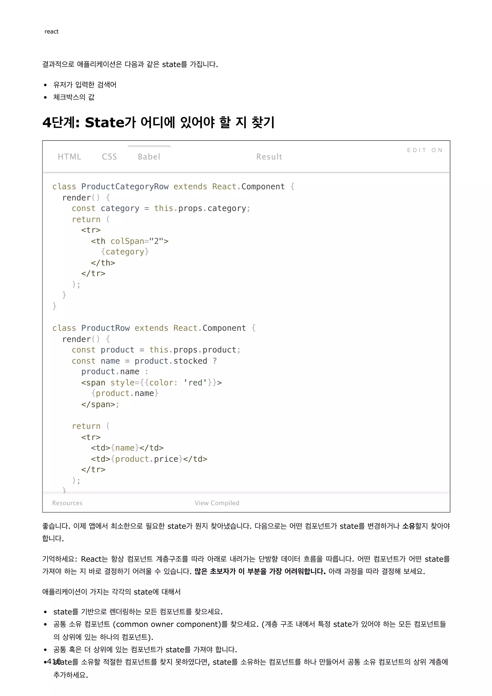 결과적으로 애플리케이션은 다음과 같은 state를 가집니다.
유저가 입력한 검색어
체크박스의 값
4단계: State가 어디에 있어야 할 지 찾기
class ProductCategoryRow extends React.Component {
render() {
const category = this.props.category;
return (
tr
th colSpan=2
{category}
/th
/tr
);
}
}
class ProductRow extends React.Component {
render() {
const product = this.props.product;
const name = product.stocked ?
product.name :
span style={{color: 'red'}}
{product.name}
/span;
return (
tr
td{name}/td
td{product.price}/td
/tr
);
}
Resources
HTML CSS Babel
E D I T O N
Result
View Compiled
좋습니다. 이제 앱에서 최소한으로 필요한 state가 뭔지 찾아냈습니다. 다음으로는 어떤 컴포넌트가 state를 변경하거나 소유할지 찾아야
합니다.
기억하세요: React는 항상 컴포넌트 계층구조를 따라 아래로 내려가는 단방향 데이터 흐름을 따릅니다. 어떤 컴포넌트가 어떤 state를
가져야 하는 지 바로 결정하기 어려울 수 있습니다. 많은 초보자가 이 부분을 가장 어려워합니다. 아래 과정을 따라 결정해 보세요.
애플리케이션이 가지는 각각의 state에 대해서
state를 기반으로 렌더링하는 모든 컴포넌트를 찾으세요.
공통 소유 컴포넌트 (common owner component)를 찾으세요. (계층 구조 내에서 특정 state가 있어야 하는 모든 컴포넌트들
의 상위에 있는 하나의 컴포넌트).
공통 혹은 더 상위에 있는 컴포넌트가 state를 가져야 합니다.
state를 소유할 적절한 컴포넌트를 찾지 못하였다면, state를 소유하는 컴포넌트를 하나 만들어서 공통 소유 컴포넌트의 상위 계층에
추가하세요.
react
410
 