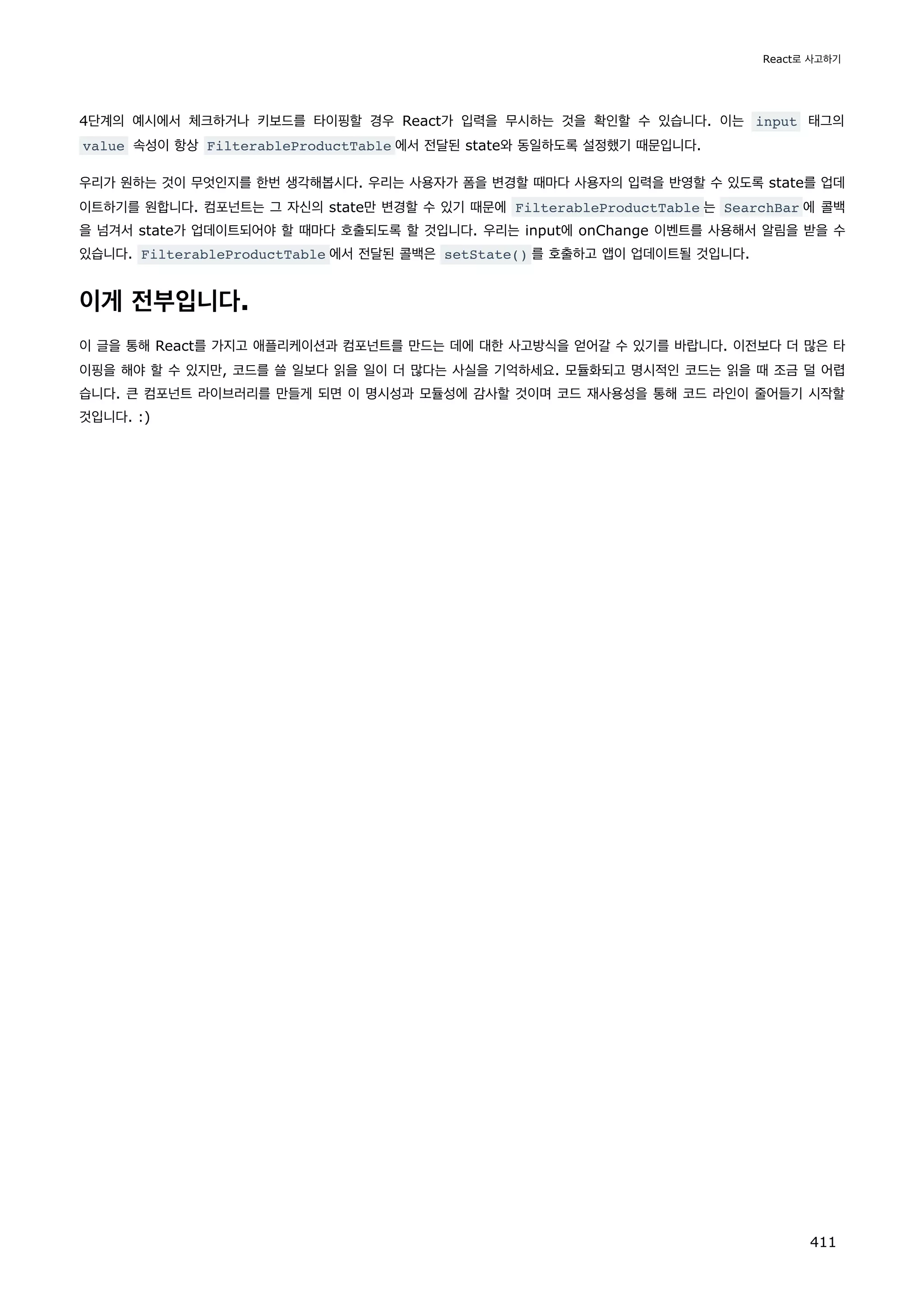4단계의 예시에서 체크하거나 키보드를 타이핑할 경우 React가 입력을 무시하는 것을 확인할 수 있습니다. 이는 input 태그의
value 속성이 항상 FilterableProductTable 에서 전달된 state와 동일하도록 설정했기 때문입니다.
우리가 원하는 것이 무엇인지를 한번 생각해봅시다. 우리는 사용자가 폼을 변경할 때마다 사용자의 입력을 반영할 수 있도록 state를 업데
이트하기를 원합니다. 컴포넌트는 그 자신의 state만 변경할 수 있기 때문에 FilterableProductTable 는 SearchBar 에 콜백
을 넘겨서 state가 업데이트되어야 할 때마다 호출되도록 할 것입니다. 우리는 input에 onChange 이벤트를 사용해서 알림을 받을 수
있습니다. FilterableProductTable 에서 전달된 콜백은 setState() 를 호출하고 앱이 업데이트될 것입니다.
이게 전부입니다.
이 글을 통해 React를 가지고 애플리케이션과 컴포넌트를 만드는 데에 대한 사고방식을 얻어갈 수 있기를 바랍니다. 이전보다 더 많은 타
이핑을 해야 할 수 있지만, 코드를 쓸 일보다 읽을 일이 더 많다는 사실을 기억하세요. 모듈화되고 명시적인 코드는 읽을 때 조금 덜 어렵
습니다. 큰 컴포넌트 라이브러리를 만들게 되면 이 명시성과 모듈성에 감사할 것이며 코드 재사용성을 통해 코드 라인이 줄어들기 시작할
것입니다. :)
React로 사고하기
411
 