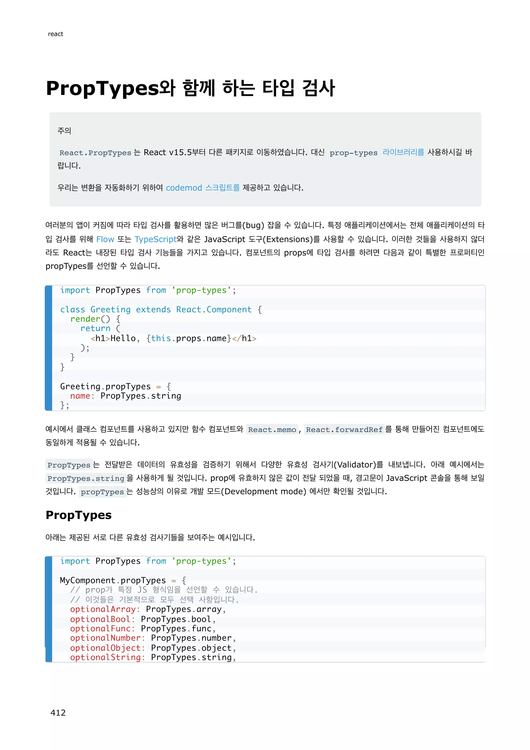 PropTypes와 함께 하는 타입 검사
주의
React.PropTypes 는 React v15.5부터 다른 패키지로 이동하였습니다. 대신 prop-types 라이브러리를 사용하시길 바
랍니다.
우리는 변환을 자동화하기 위하여 codemod 스크립트를 제공하고 있습니다.
여러분의 앱이 커짐에 따라 타입 검사를 활용하면 많은 버그를(bug) 잡을 수 있습니다. 특정 애플리케이션에서는 전체 애플리케이션의 타
입 검사를 위해 Flow 또는 TypeScript와 같은 JavaScript 도구(Extensions)를 사용할 수 있습니다. 이러한 것들을 사용하지 않더
라도 React는 내장된 타입 검사 기능들을 가지고 있습니다. 컴포넌트의 props에 타입 검사를 하려면 다음과 같이 특별한 프로퍼티인
propTypes를 선언할 수 있습니다.
예시에서 클래스 컴포넌트를 사용하고 있지만 함수 컴포넌트와 React.memo , React.forwardRef 를 통해 만들어진 컴포넌트에도
동일하게 적용될 수 있습니다.
PropTypes 는 전달받은 데이터의 유효성을 검증하기 위해서 다양한 유효성 검사기(Validator)를 내보냅니다. 아래 예시에서는
PropTypes.string 을 사용하게 될 것입니다. prop에 유효하지 않은 값이 전달 되었을 때, 경고문이 JavaScript 콘솔을 통해 보일
것입니다. propTypes 는 성능상의 이유로 개발 모드(Development mode) 에서만 확인될 것입니다.
PropTypes
아래는 제공된 서로 다른 유효성 검사기들을 보여주는 예시입니다.
import PropTypes from 'prop-types';
class Greeting extends React.Component {
render() {
return (
h1Hello, {this.props.name}/h1
);
}
}
Greeting.propTypes = {
name: PropTypes.string
};
import PropTypes from 'prop-types';
MyComponent.propTypes = {
// prop가 특정 JS 형식임을 선언할 수 있습니다.
// 이것들은 기본적으로 모두 선택 사항입니다.
optionalArray: PropTypes.array,
optionalBool: PropTypes.bool,
optionalFunc: PropTypes.func,
optionalNumber: PropTypes.number,
optionalObject: PropTypes.object,
optionalString: PropTypes.string,
react
412
 