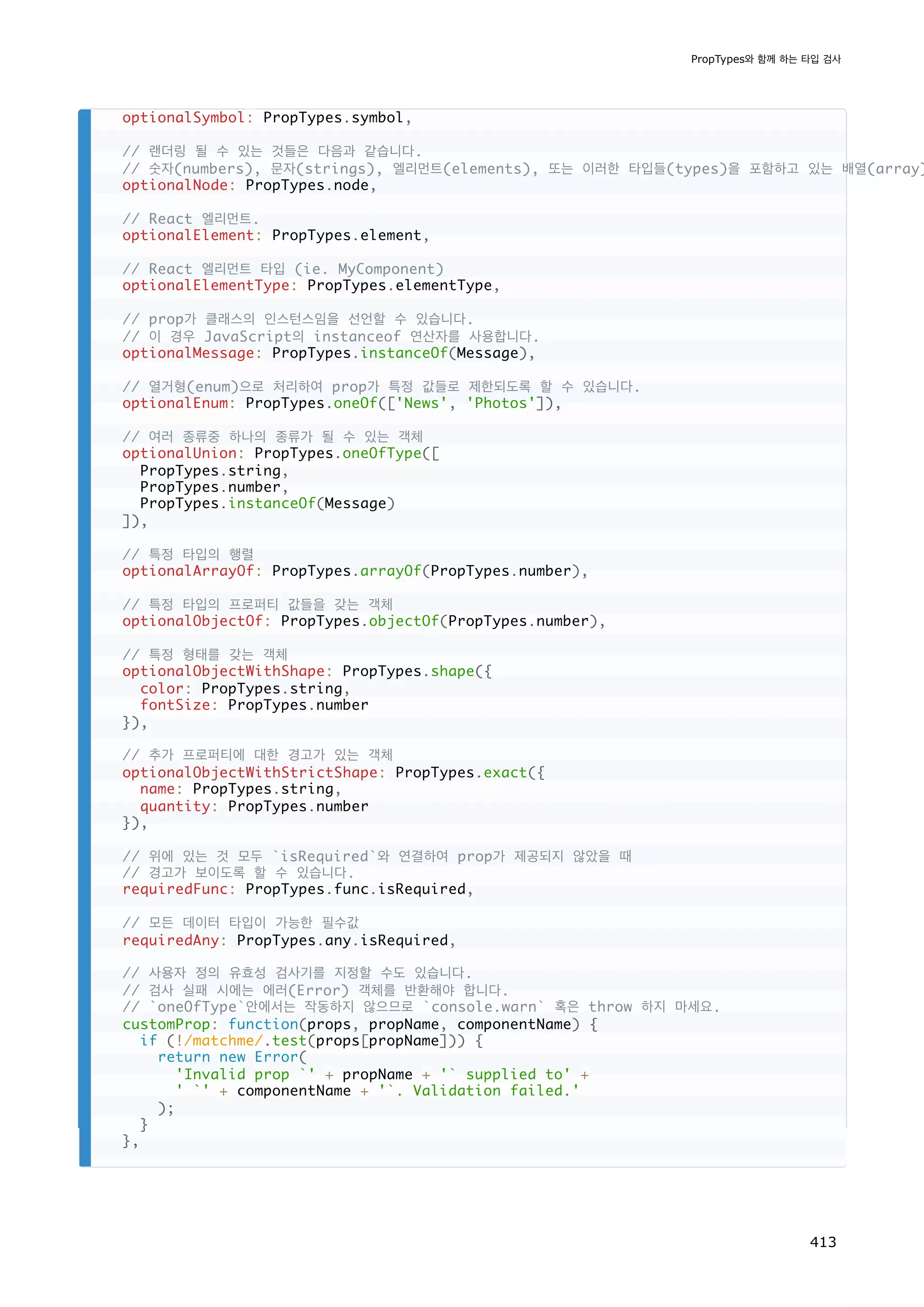 optionalSymbol: PropTypes.symbol,
// 랜더링 될 수 있는 것들은 다음과 같습니다.
// 숫자(numbers), 문자(strings), 엘리먼트(elements), 또는 이러한 타입들(types)을 포함하고 있는 배열(array)
optionalNode: PropTypes.node,
// React 엘리먼트.
optionalElement: PropTypes.element,
// React 엘리먼트 타입 (ie. MyComponent)
optionalElementType: PropTypes.elementType,
// prop가 클래스의 인스턴스임을 선언할 수 있습니다.
// 이 경우 JavaScript의 instanceof 연산자를 사용합니다.
optionalMessage: PropTypes.instanceOf(Message),
// 열거형(enum)으로 처리하여 prop가 특정 값들로 제한되도록 할 수 있습니다.
optionalEnum: PropTypes.oneOf(['News', 'Photos']),
// 여러 종류중 하나의 종류가 될 수 있는 객체
optionalUnion: PropTypes.oneOfType([
PropTypes.string,
PropTypes.number,
PropTypes.instanceOf(Message)
]),
// 특정 타입의 행렬
optionalArrayOf: PropTypes.arrayOf(PropTypes.number),
// 특정 타입의 프로퍼티 값들을 갖는 객체
optionalObjectOf: PropTypes.objectOf(PropTypes.number),
// 특정 형태를 갖는 객체
optionalObjectWithShape: PropTypes.shape({
color: PropTypes.string,
fontSize: PropTypes.number
}),
// 추가 프로퍼티에 대한 경고가 있는 객체
optionalObjectWithStrictShape: PropTypes.exact({
name: PropTypes.string,
quantity: PropTypes.number
}),
// 위에 있는 것 모두 `isRequired`와 연결하여 prop가 제공되지 않았을 때
// 경고가 보이도록 할 수 있습니다.
requiredFunc: PropTypes.func.isRequired,
// 모든 데이터 타입이 가능한 필수값
requiredAny: PropTypes.any.isRequired,
// 사용자 정의 유효성 검사기를 지정할 수도 있습니다.
// 검사 실패 시에는 에러(Error) 객체를 반환해야 합니다.
// `oneOfType`안에서는 작동하지 않으므로 `console.warn` 혹은 throw 하지 마세요.
customProp: function(props, propName, componentName) {
if (!/matchme/.test(props[propName])) {
return new Error(
'Invalid prop `' + propName + '` supplied to' +
' `' + componentName + '`. Validation failed.'
);
}
},
PropTypes와 함께 하는 타입 검사
413
 