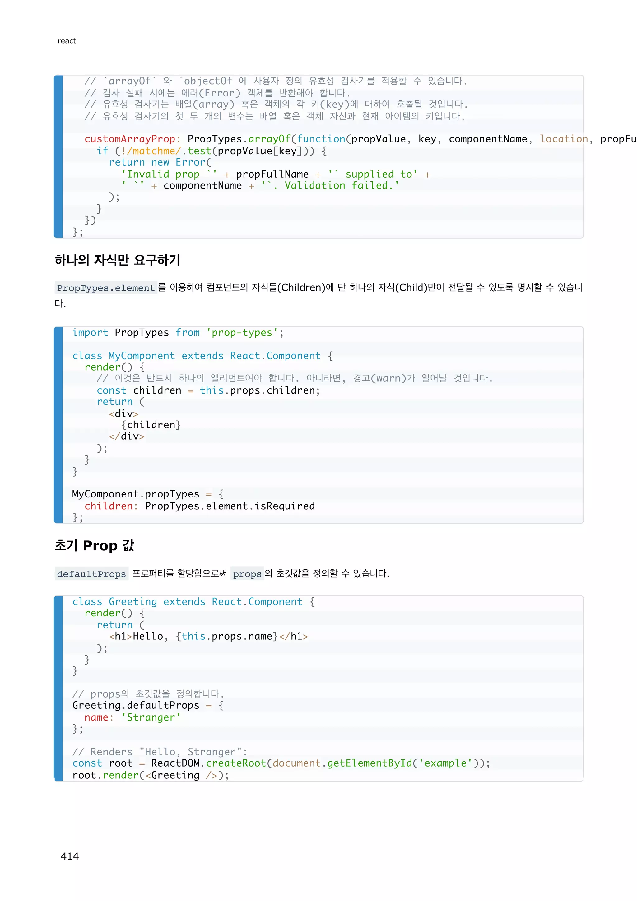 하나의 자식만 요구하기
PropTypes.element 를 이용하여 컴포넌트의 자식들(Children)에 단 하나의 자식(Child)만이 전달될 수 있도록 명시할 수 있습니
다.
초기 Prop 값
defaultProps 프로퍼티를 할당함으로써 props 의 초깃값을 정의할 수 있습니다.
// `arrayOf` 와 `objectOf 에 사용자 정의 유효성 검사기를 적용할 수 있습니다.
// 검사 실패 시에는 에러(Error) 객체를 반환해야 합니다.
// 유효성 검사기는 배열(array) 혹은 객체의 각 키(key)에 대하여 호출될 것입니다.
// 유효성 검사기의 첫 두 개의 변수는 배열 혹은 객체 자신과 현재 아이템의 키입니다.
customArrayProp: PropTypes.arrayOf(function(propValue, key, componentName, location, propFul
if (!/matchme/.test(propValue[key])) {
return new Error(
'Invalid prop `' + propFullName + '` supplied to' +
' `' + componentName + '`. Validation failed.'
);
}
})
};
import PropTypes from 'prop-types';
class MyComponent extends React.Component {
render() {
// 이것은 반드시 하나의 엘리먼트여야 합니다. 아니라면, 경고(warn)가 일어날 것입니다.
const children = this.props.children;
return (
div
{children}
/div
);
}
}
MyComponent.propTypes = {
children: PropTypes.element.isRequired
};
class Greeting extends React.Component {
render() {
return (
h1Hello, {this.props.name}/h1
);
}
}
// props의 초깃값을 정의합니다.
Greeting.defaultProps = {
name: 'Stranger'
};
// Renders Hello, Stranger:
const root = ReactDOM.createRoot(document.getElementById('example'));
root.render(Greeting /);
react
414
 