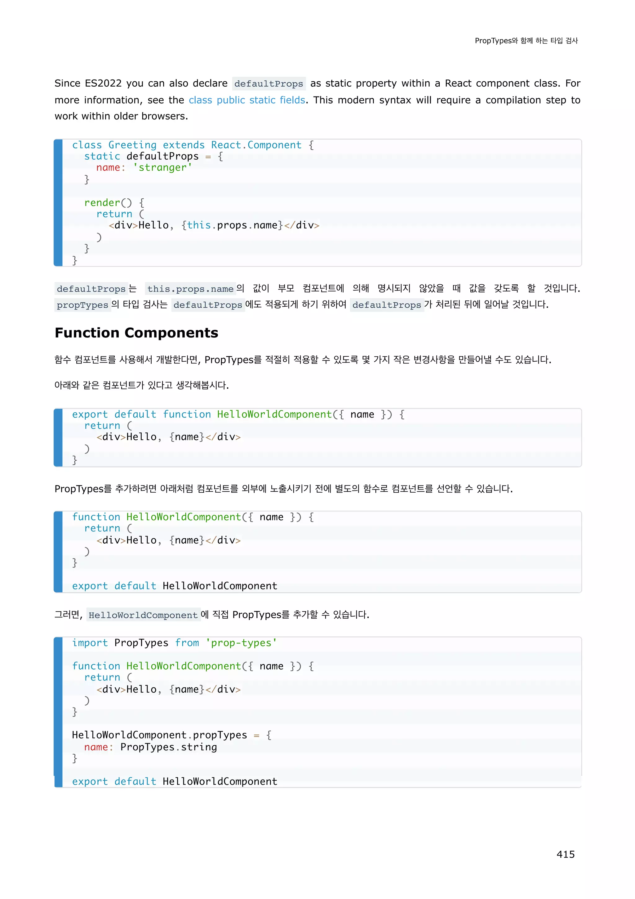 Since ES2022 you can also declare defaultProps as static property within a React component class. For
more information, see the class public static fields. This modern syntax will require a compilation step to
work within older browsers.
defaultProps 는 this.props.name 의 값이 부모 컴포넌트에 의해 명시되지 않았을 때 값을 갖도록 할 것입니다.
propTypes 의 타입 검사는 defaultProps 에도 적용되게 하기 위하여 defaultProps 가 처리된 뒤에 일어날 것입니다.
Function Components
함수 컴포넌트를 사용해서 개발한다면, PropTypes를 적절히 적용할 수 있도록 몇 가지 작은 변경사항을 만들어낼 수도 있습니다.
아래와 같은 컴포넌트가 있다고 생각해봅시다.
PropTypes를 추가하려면 아래처럼 컴포넌트를 외부에 노출시키기 전에 별도의 함수로 컴포넌트를 선언할 수 있습니다.
그러면, HelloWorldComponent 에 직접 PropTypes를 추가할 수 있습니다.
class Greeting extends React.Component {
static defaultProps = {
name: 'stranger'
}
render() {
return (
divHello, {this.props.name}/div
)
}
}
export default function HelloWorldComponent({ name }) {
return (
divHello, {name}/div
)
}
function HelloWorldComponent({ name }) {
return (
divHello, {name}/div
)
}
export default HelloWorldComponent
import PropTypes from 'prop-types'
function HelloWorldComponent({ name }) {
return (
divHello, {name}/div
)
}
HelloWorldComponent.propTypes = {
name: PropTypes.string
}
export default HelloWorldComponent
PropTypes와 함께 하는 타입 검사
415
 