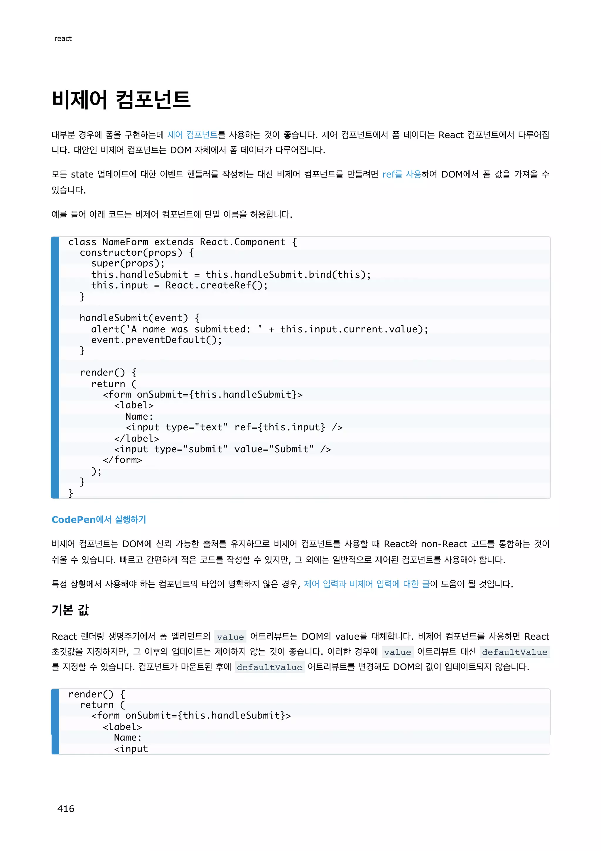 비제어 컴포넌트
대부분 경우에 폼을 구현하는데 제어 컴포넌트를 사용하는 것이 좋습니다. 제어 컴포넌트에서 폼 데이터는 React 컴포넌트에서 다루어집
니다. 대안인 비제어 컴포넌트는 DOM 자체에서 폼 데이터가 다루어집니다.
모든 state 업데이트에 대한 이벤트 핸들러를 작성하는 대신 비제어 컴포넌트를 만들려면 ref를 사용하여 DOM에서 폼 값을 가져올 수
있습니다.
예를 들어 아래 코드는 비제어 컴포넌트에 단일 이름을 허용합니다.
CodePen에서 실행하기
비제어 컴포넌트는 DOM에 신뢰 가능한 출처를 유지하므로 비제어 컴포넌트를 사용할 때 React와 non-React 코드를 통합하는 것이
쉬울 수 있습니다. 빠르고 간편하게 적은 코드를 작성할 수 있지만, 그 외에는 일반적으로 제어된 컴포넌트를 사용해야 합니다.
특정 상황에서 사용해야 하는 컴포넌트의 타입이 명확하지 않은 경우, 제어 입력과 비제어 입력에 대한 글이 도움이 될 것입니다.
기본 값
React 렌더링 생명주기에서 폼 엘리먼트의 value 어트리뷰트는 DOM의 value를 대체합니다. 비제어 컴포넌트를 사용하면 React
초깃값을 지정하지만, 그 이후의 업데이트는 제어하지 않는 것이 좋습니다. 이러한 경우에 value 어트리뷰트 대신 defaultValue
를 지정할 수 있습니다. 컴포넌트가 마운트된 후에 defaultValue 어트리뷰트를 변경해도 DOM의 값이 업데이트되지 않습니다.
class NameForm extends React.Component {
constructor(props) {
super(props);
this.handleSubmit = this.handleSubmit.bind(this);
this.input = React.createRef();
}
handleSubmit(event) {
alert('A name was submitted: ' + this.input.current.value);
event.preventDefault();
}
render() {
return (
form onSubmit={this.handleSubmit}
label
Name:
input type=text ref={this.input} /
/label
input type=submit value=Submit /
/form
);
}
}
render() {
return (
form onSubmit={this.handleSubmit}
label
Name:
input
react
416
 