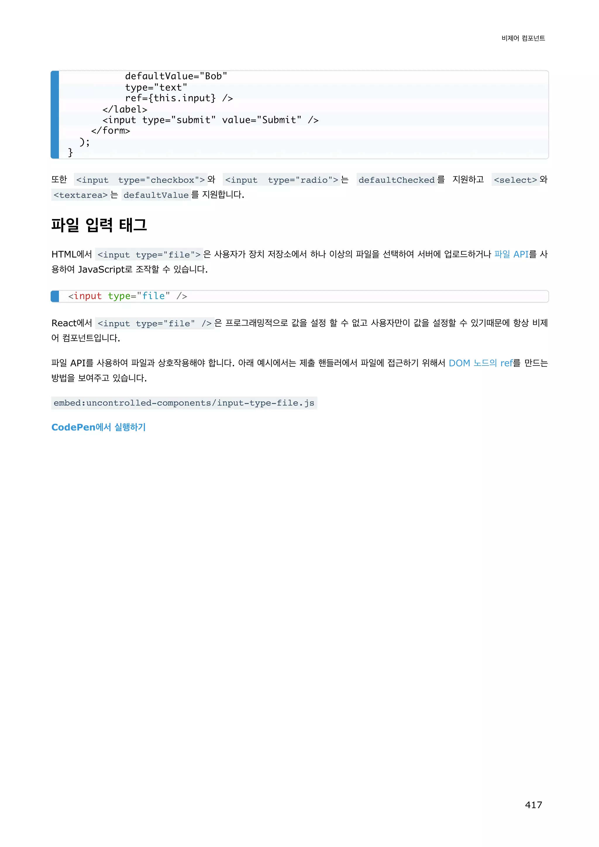 또한 input type=checkbox 와 input type=radio 는 defaultChecked 를 지원하고 select 와
textarea 는 defaultValue 를 지원합니다.
파일 입력 태그
HTML에서 input type=file 은 사용자가 장치 저장소에서 하나 이상의 파일을 선택하여 서버에 업로드하거나 파일 API를 사
용하여 JavaScript로 조작할 수 있습니다.
React에서 input type=file / 은 프로그래밍적으로 값을 설정 할 수 없고 사용자만이 값을 설정할 수 있기때문에 항상 비제
어 컴포넌트입니다.
파일 API를 사용하여 파일과 상호작용해야 합니다. 아래 예시에서는 제출 핸들러에서 파일에 접근하기 위해서 DOM 노드의 ref를 만드는
방법을 보여주고 있습니다.
embed:uncontrolled-components/input-type-file.js
CodePen에서 실행하기
defaultValue=Bob
type=text
ref={this.input} /
/label
input type=submit value=Submit /
/form
);
}
input type=file /
비제어 컴포넌트
417
 