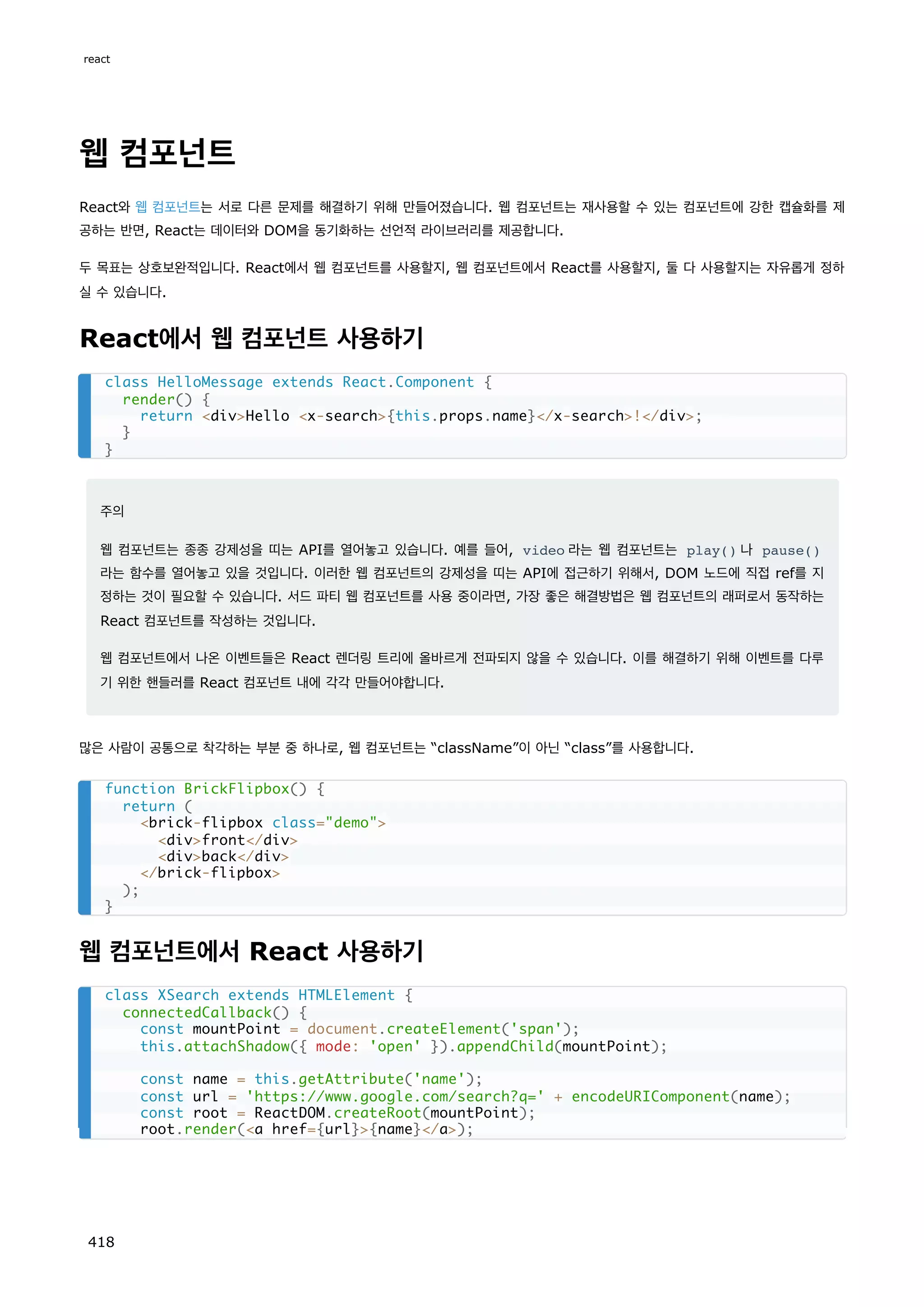 웹 컴포넌트
React와 웹 컴포넌트는 서로 다른 문제를 해결하기 위해 만들어졌습니다. 웹 컴포넌트는 재사용할 수 있는 컴포넌트에 강한 캡슐화를 제
공하는 반면, React는 데이터와 DOM을 동기화하는 선언적 라이브러리를 제공합니다.
두 목표는 상호보완적입니다. React에서 웹 컴포넌트를 사용할지, 웹 컴포넌트에서 React를 사용할지, 둘 다 사용할지는 자유롭게 정하
실 수 있습니다.
React에서 웹 컴포넌트 사용하기
주의
웹 컴포넌트는 종종 강제성을 띠는 API를 열어놓고 있습니다. 예를 들어, video 라는 웹 컴포넌트는 play() 나 pause()
라는 함수를 열어놓고 있을 것입니다. 이러한 웹 컴포넌트의 강제성을 띠는 API에 접근하기 위해서, DOM 노드에 직접 ref를 지
정하는 것이 필요할 수 있습니다. 서드 파티 웹 컴포넌트를 사용 중이라면, 가장 좋은 해결방법은 웹 컴포넌트의 래퍼로서 동작하는
React 컴포넌트를 작성하는 것입니다.
웹 컴포넌트에서 나온 이벤트들은 React 렌더링 트리에 올바르게 전파되지 않을 수 있습니다. 이를 해결하기 위해 이벤트를 다루
기 위한 핸들러를 React 컴포넌트 내에 각각 만들어야합니다.
많은 사람이 공통으로 착각하는 부분 중 하나로, 웹 컴포넌트는 “className”이 아닌 “class”를 사용합니다.
웹 컴포넌트에서 React 사용하기
class HelloMessage extends React.Component {
render() {
return divHello x-search{this.props.name}/x-search!/div;
}
}
function BrickFlipbox() {
return (
brick-flipbox class=demo
divfront/div
divback/div
/brick-flipbox
);
}
class XSearch extends HTMLElement {
connectedCallback() {
const mountPoint = document.createElement('span');
this.attachShadow({ mode: 'open' }).appendChild(mountPoint);
const name = this.getAttribute('name');
const url = 'https://www.google.com/search?q=' + encodeURIComponent(name);
const root = ReactDOM.createRoot(mountPoint);
root.render(a href={url}{name}/a);
react
418
 