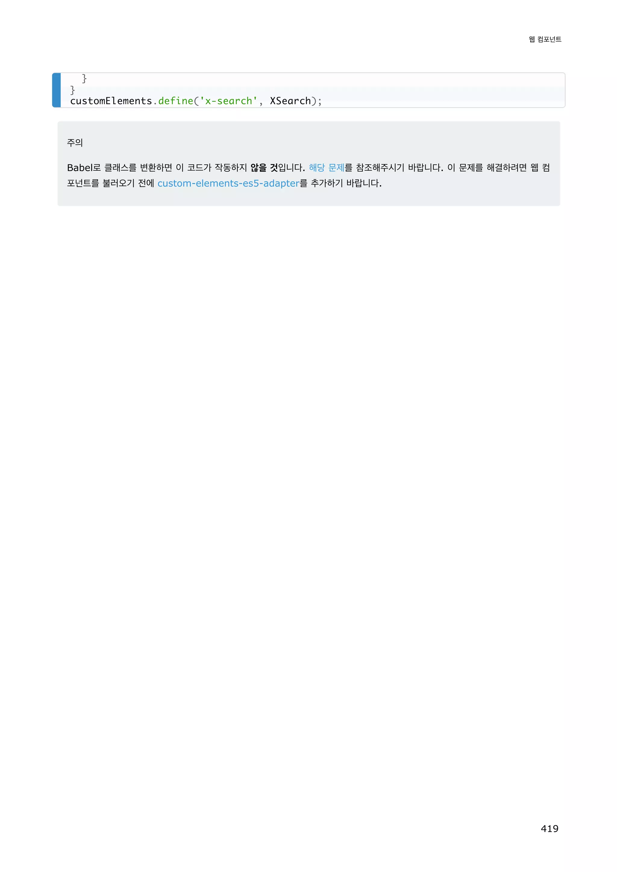 주의
Babel로 클래스를 변환하면 이 코드가 작동하지 않을 것입니다. 해당 문제를 참조해주시기 바랍니다. 이 문제를 해결하려면 웹 컴
포넌트를 불러오기 전에 custom-elements-es5-adapter를 추가하기 바랍니다.
}
}
customElements.define('x-search', XSearch);
웹 컴포넌트
419
 