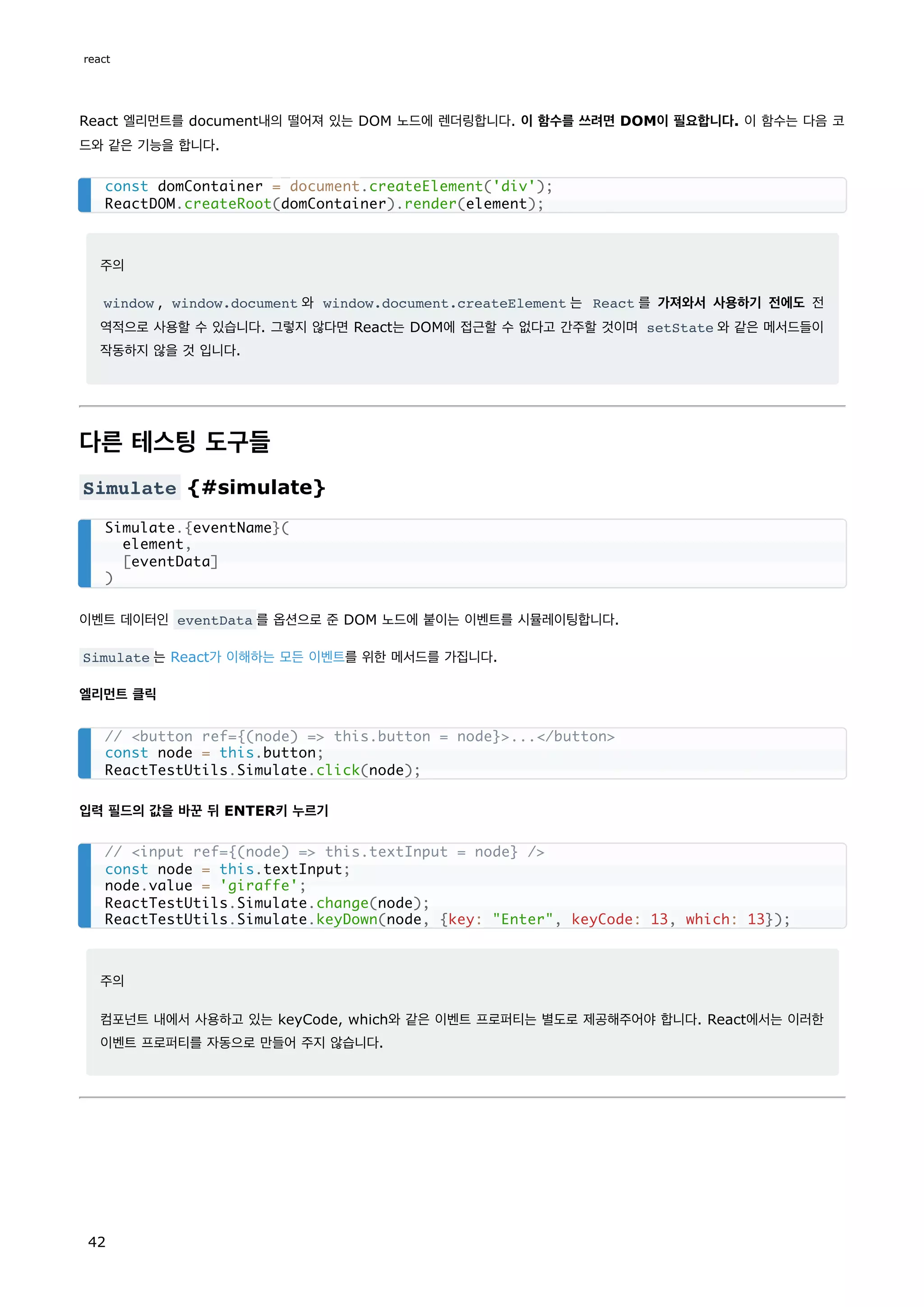 React 엘리먼트를 document내의 떨어져 있는 DOM 노드에 렌더링합니다. 이 함수를 쓰려면 DOM이 필요합니다. 이 함수는 다음 코
드와 같은 기능을 합니다.
주의
window , window.document 와 window.document.createElement 는 React 를 가져와서 사용하기 전에도 전
역적으로 사용할 수 있습니다. 그렇지 않다면 React는 DOM에 접근할 수 없다고 간주할 것이며 setState 와 같은 메서드들이
작동하지 않을 것 입니다.
다른 테스팅 도구들
Simulate {#simulate}
이벤트 데이터인 eventData 를 옵션으로 준 DOM 노드에 붙이는 이벤트를 시뮬레이팅합니다.
Simulate 는 React가 이해하는 모든 이벤트를 위한 메서드를 가집니다.
엘리먼트 클릭
입력 필드의 값을 바꾼 뒤 ENTER키 누르기
주의
컴포넌트 내에서 사용하고 있는 keyCode, which와 같은 이벤트 프로퍼티는 별도로 제공해주어야 합니다. React에서는 이러한
이벤트 프로퍼티를 자동으로 만들어 주지 않습니다.
const domContainer = document.createElement('div');
ReactDOM.createRoot(domContainer).render(element);
Simulate.{eventName}(
element,
[eventData]
)
// <button ref={(node) => this.button = node}>...</button>
const node = this.button;
ReactTestUtils.Simulate.click(node);
// <input ref={(node) => this.textInput = node} />
const node = this.textInput;
node.value = 'giraffe';
ReactTestUtils.Simulate.change(node);
ReactTestUtils.Simulate.keyDown(node, {key: "Enter", keyCode: 13, which: 13});
react
42
 