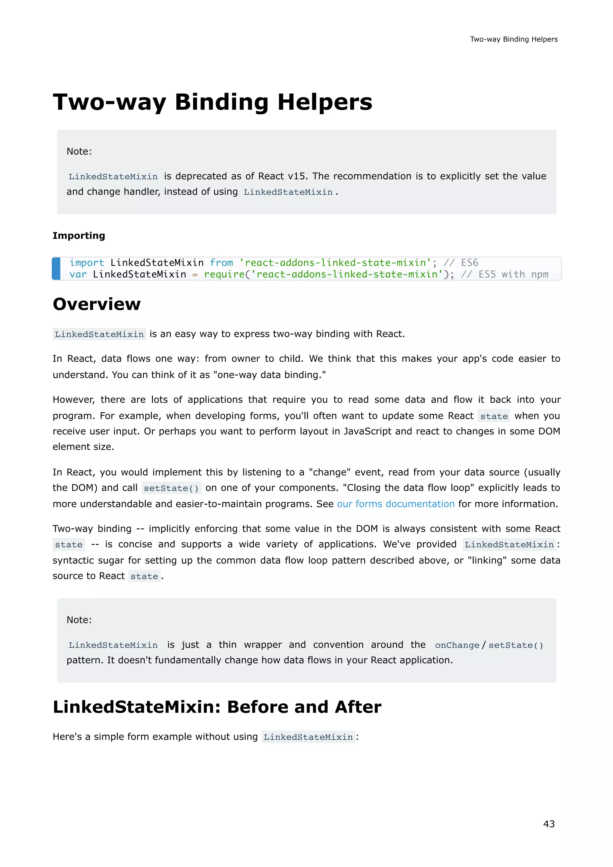 Two-way Binding Helpers
Note:
LinkedStateMixin is deprecated as of React v15. The recommendation is to explicitly set the value
and change handler, instead of using LinkedStateMixin .
Importing
Overview
LinkedStateMixin is an easy way to express two-way binding with React.
In React, data flows one way: from owner to child. We think that this makes your app's code easier to
understand. You can think of it as "one-way data binding."
However, there are lots of applications that require you to read some data and flow it back into your
program. For example, when developing forms, you'll often want to update some React state when you
receive user input. Or perhaps you want to perform layout in JavaScript and react to changes in some DOM
element size.
In React, you would implement this by listening to a "change" event, read from your data source (usually
the DOM) and call setState() on one of your components. "Closing the data flow loop" explicitly leads to
more understandable and easier-to-maintain programs. See our forms documentation for more information.
Two-way binding -- implicitly enforcing that some value in the DOM is always consistent with some React
state -- is concise and supports a wide variety of applications. We've provided LinkedStateMixin :
syntactic sugar for setting up the common data flow loop pattern described above, or "linking" some data
source to React state .
Note:
LinkedStateMixin is just a thin wrapper and convention around the onChange / setState()
pattern. It doesn't fundamentally change how data flows in your React application.
LinkedStateMixin: Before and After
Here's a simple form example without using LinkedStateMixin :
import LinkedStateMixin from 'react-addons-linked-state-mixin'; // ES6
var LinkedStateMixin = require('react-addons-linked-state-mixin'); // ES5 with npm
Two-way Binding Helpers
43
 