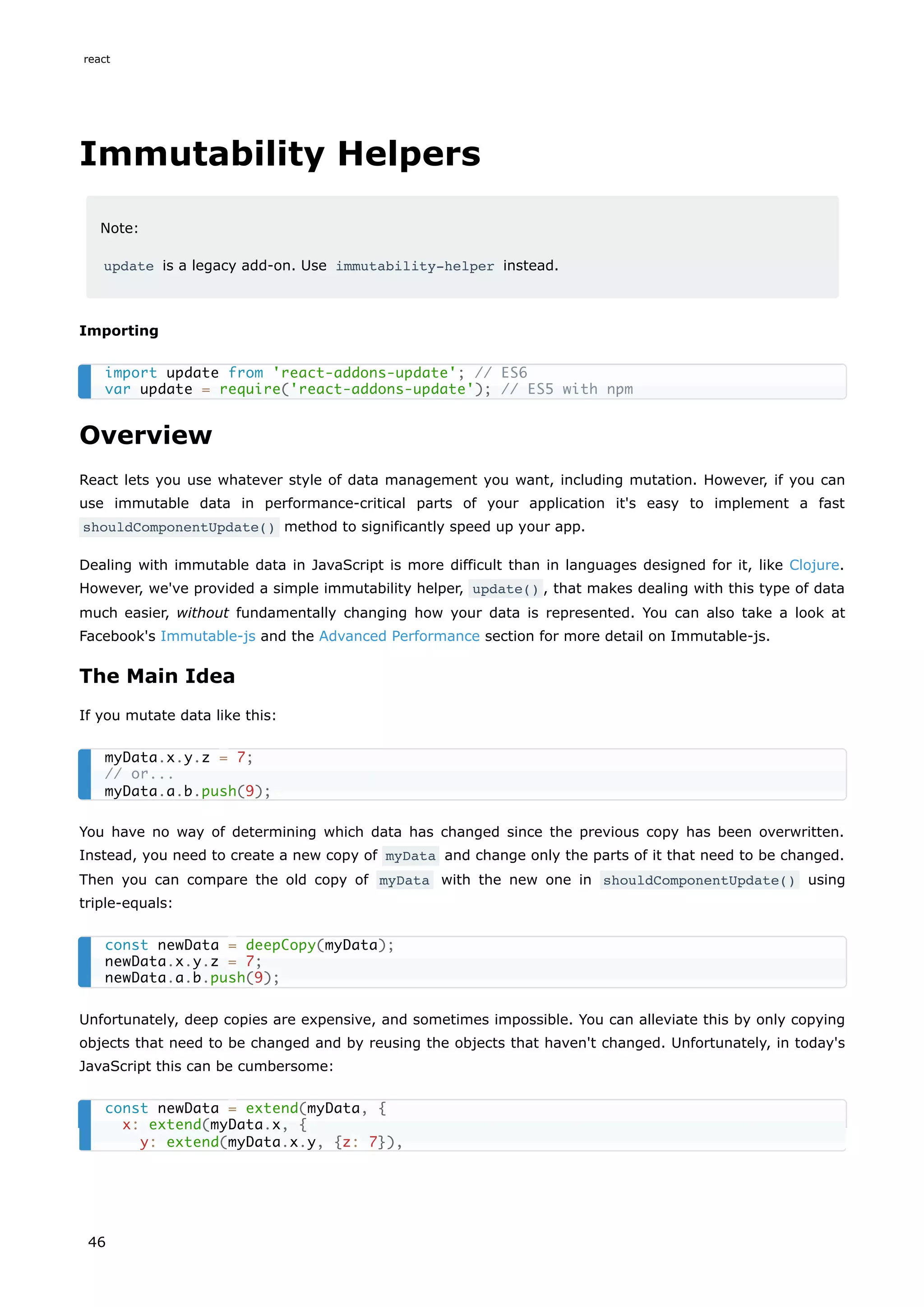 Immutability Helpers
Note:
update is a legacy add-on. Use immutability-helper instead.
Importing
Overview
React lets you use whatever style of data management you want, including mutation. However, if you can
use immutable data in performance-critical parts of your application it's easy to implement a fast
shouldComponentUpdate() method to significantly speed up your app.
Dealing with immutable data in JavaScript is more difficult than in languages designed for it, like Clojure.
However, we've provided a simple immutability helper, update() , that makes dealing with this type of data
much easier, without fundamentally changing how your data is represented. You can also take a look at
Facebook's Immutable-js and the Advanced Performance section for more detail on Immutable-js.
The Main Idea
If you mutate data like this:
You have no way of determining which data has changed since the previous copy has been overwritten.
Instead, you need to create a new copy of myData and change only the parts of it that need to be changed.
Then you can compare the old copy of myData with the new one in shouldComponentUpdate() using
triple-equals:
Unfortunately, deep copies are expensive, and sometimes impossible. You can alleviate this by only copying
objects that need to be changed and by reusing the objects that haven't changed. Unfortunately, in today's
JavaScript this can be cumbersome:
import update from 'react-addons-update'; // ES6
var update = require('react-addons-update'); // ES5 with npm
myData.x.y.z = 7;
// or...
myData.a.b.push(9);
const newData = deepCopy(myData);
newData.x.y.z = 7;
newData.a.b.push(9);
const newData = extend(myData, {
x: extend(myData.x, {
y: extend(myData.x.y, {z: 7}),
react
46
 