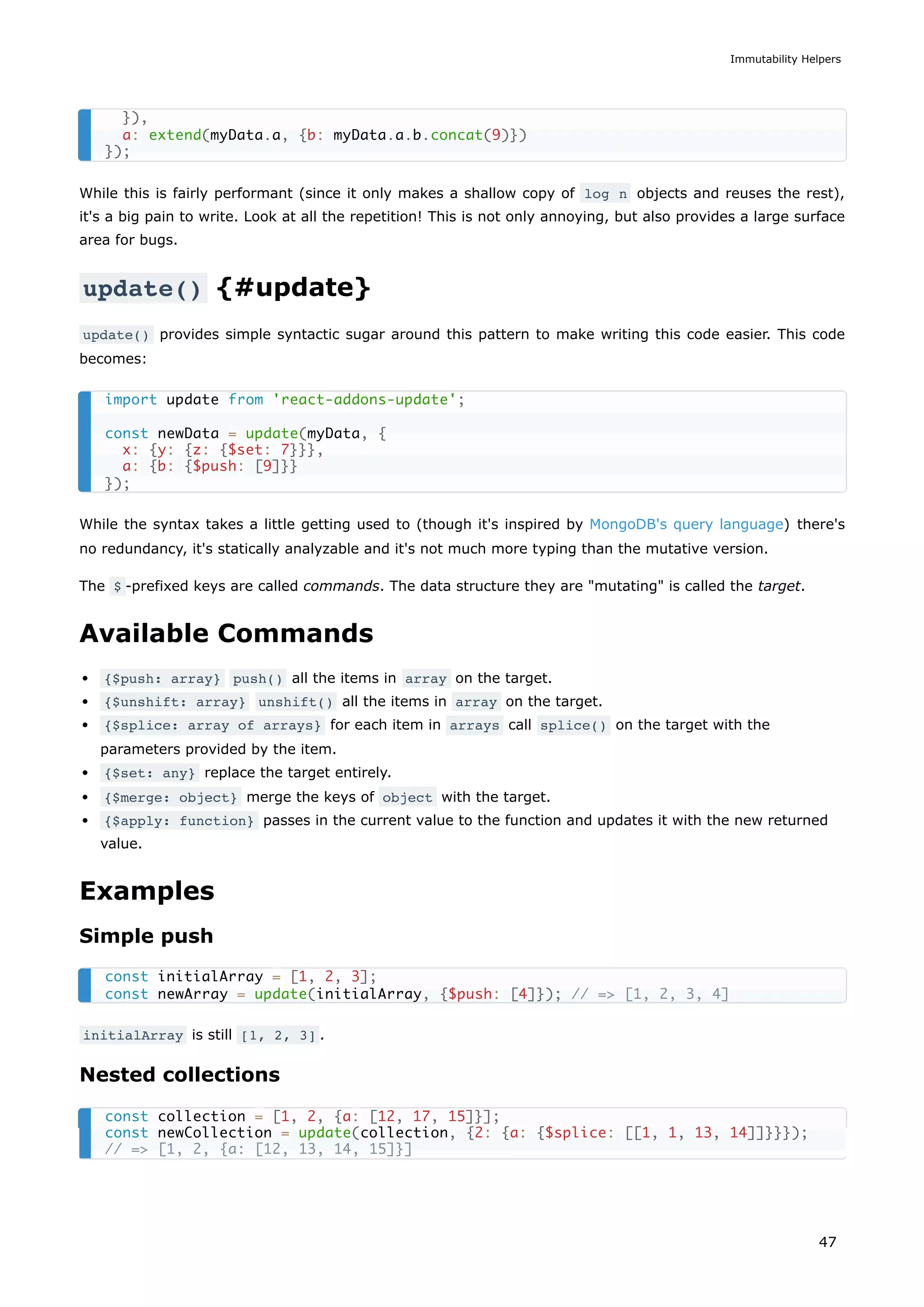 While this is fairly performant (since it only makes a shallow copy of log n objects and reuses the rest),
it's a big pain to write. Look at all the repetition! This is not only annoying, but also provides a large surface
area for bugs.
update() {#update}
update() provides simple syntactic sugar around this pattern to make writing this code easier. This code
becomes:
While the syntax takes a little getting used to (though it's inspired by MongoDB's query language) there's
no redundancy, it's statically analyzable and it's not much more typing than the mutative version.
The $ -prefixed keys are called commands. The data structure they are "mutating" is called the target.
Available Commands
{$push: array} push() all the items in array on the target.
{$unshift: array} unshift() all the items in array on the target.
{$splice: array of arrays} for each item in arrays call splice() on the target with the
parameters provided by the item.
{$set: any} replace the target entirely.
{$merge: object} merge the keys of object with the target.
{$apply: function} passes in the current value to the function and updates it with the new returned
value.
Examples
Simple push
initialArray is still [1, 2, 3] .
Nested collections
}),
a: extend(myData.a, {b: myData.a.b.concat(9)})
});
import update from 'react-addons-update';
const newData = update(myData, {
x: {y: {z: {$set: 7}}},
a: {b: {$push: [9]}}
});
const initialArray = [1, 2, 3];
const newArray = update(initialArray, {$push: [4]}); // => [1, 2, 3, 4]
const collection = [1, 2, {a: [12, 17, 15]}];
const newCollection = update(collection, {2: {a: {$splice: [[1, 1, 13, 14]]}}});
// => [1, 2, {a: [12, 13, 14, 15]}]
Immutability Helpers
47
 